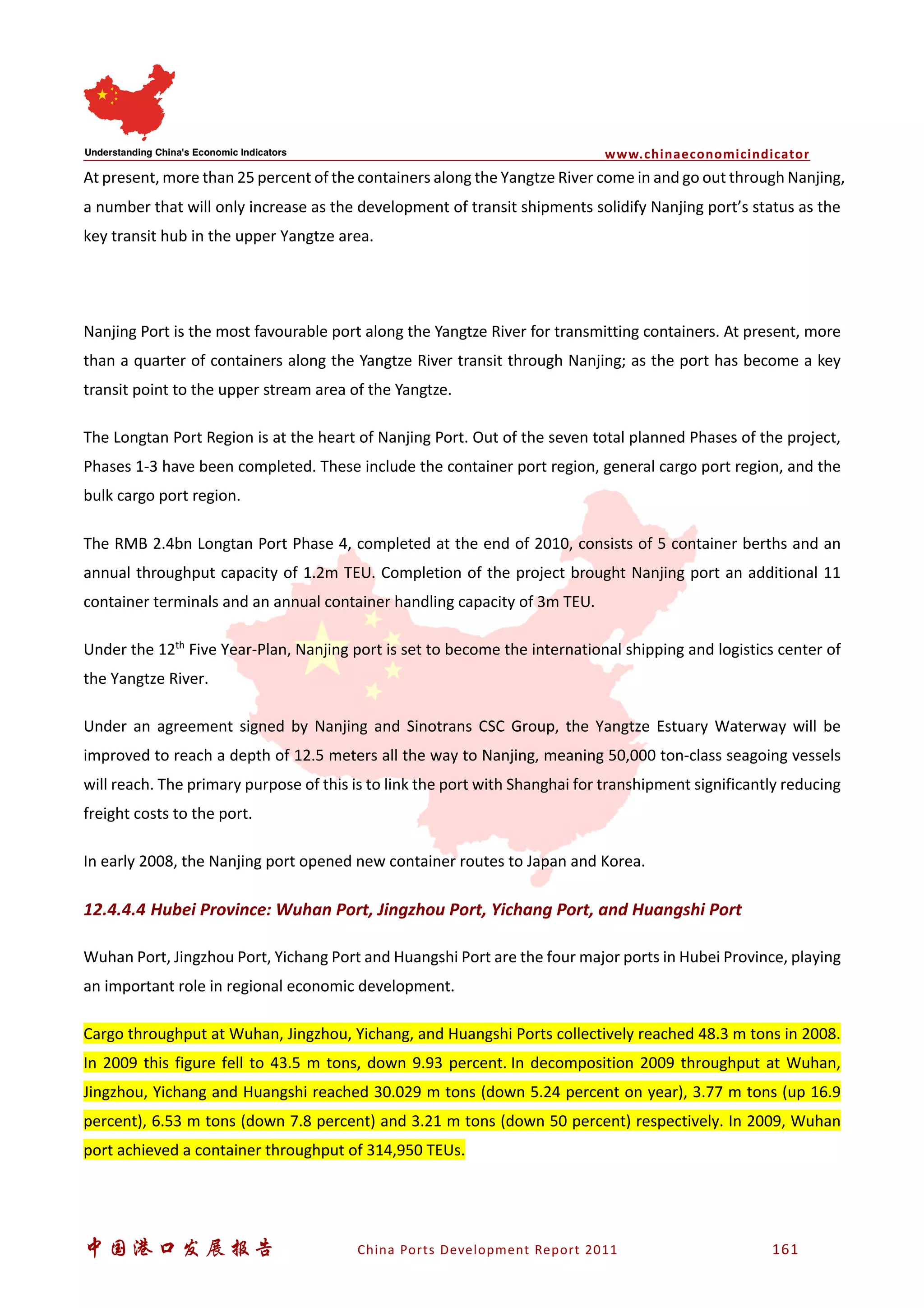 www.chinaeconomicindicator
中国港口发展报告 China Ports Development Report 2011 161
At present, more than 25 percent of the containers along the Yangtze River come in and go out through Nanjing,
a number that will only increase as the development of transit shipments solidify Nanjing port’s status as the
key transit hub in the upper Yangtze area.
Nanjing Port is the most favourable port along the Yangtze River for transmitting containers. At present, more
than a quarter of containers along the Yangtze River transit through Nanjing; as the port has become a key
transit point to the upper stream area of the Yangtze.
The Longtan Port Region is at the heart of Nanjing Port. Out of the seven total planned Phases of the project,
Phases 1-3 have been completed. These include the container port region, general cargo port region, and the
bulk cargo port region.
The RMB 2.4bn Longtan Port Phase 4, completed at the end of 2010, consists of 5 container berths and an
annual throughput capacity of 1.2m TEU. Completion of the project brought Nanjing port an additional 11
container terminals and an annual container handling capacity of 3m TEU.
Under the 12th
Five Year-Plan, Nanjing port is set to become the international shipping and logistics center of
the Yangtze River.
Under an agreement signed by Nanjing and Sinotrans CSC Group, the Yangtze Estuary Waterway will be
improved to reach a depth of 12.5 meters all the way to Nanjing, meaning 50,000 ton-class seagoing vessels
will reach. The primary purpose of this is to link the port with Shanghai for transhipment significantly reducing
freight costs to the port.
In early 2008, the Nanjing port opened new container routes to Japan and Korea.
12.4.4.4 Hubei Province: Wuhan Port, Jingzhou Port, Yichang Port, and Huangshi Port
Wuhan Port, Jingzhou Port, Yichang Port and Huangshi Port are the four major ports in Hubei Province, playing
an important role in regional economic development.
Cargo throughput at Wuhan, Jingzhou, Yichang, and Huangshi Ports collectively reached 48.3 m tons in 2008.
In 2009 this figure fell to 43.5 m tons, down 9.93 percent. In decomposition 2009 throughput at Wuhan,
Jingzhou, Yichang and Huangshi reached 30.029 m tons (down 5.24 percent on year), 3.77 m tons (up 16.9
percent), 6.53 m tons (down 7.8 percent) and 3.21 m tons (down 50 percent) respectively. In 2009, Wuhan
port achieved a container throughput of 314,950 TEUs.
 