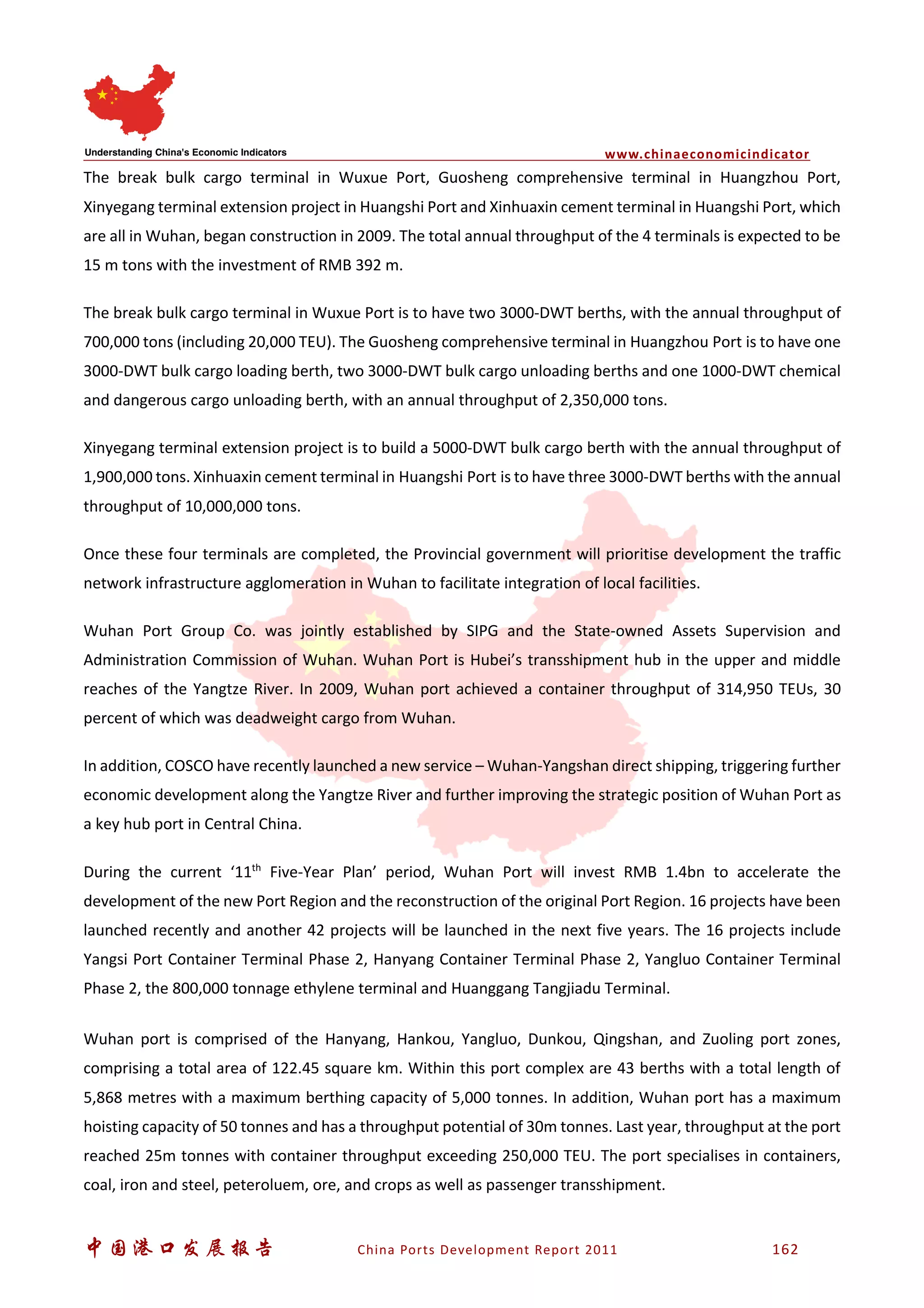 www.chinaeconomicindicator
中国港口发展报告 China Ports Development Report 2011 162
The break bulk cargo terminal in Wuxue Port, Guosheng comprehensive terminal in Huangzhou Port,
Xinyegang terminal extension project in Huangshi Port and Xinhuaxin cement terminal in Huangshi Port, which
are all in Wuhan, began construction in 2009. The total annual throughput of the 4 terminals is expected to be
15 m tons with the investment of RMB 392 m.
The break bulk cargo terminal in Wuxue Port is to have two 3000-DWT berths, with the annual throughput of
700,000 tons (including 20,000 TEU). The Guosheng comprehensive terminal in Huangzhou Port is to have one
3000-DWT bulk cargo loading berth, two 3000-DWT bulk cargo unloading berths and one 1000-DWT chemical
and dangerous cargo unloading berth, with an annual throughput of 2,350,000 tons.
Xinyegang terminal extension project is to build a 5000-DWT bulk cargo berth with the annual throughput of
1,900,000 tons. Xinhuaxin cement terminal in Huangshi Port is to have three 3000-DWT berths with the annual
throughput of 10,000,000 tons.
Once these four terminals are completed, the Provincial government will prioritise development the traffic
network infrastructure agglomeration in Wuhan to facilitate integration of local facilities.
Wuhan Port Group Co. was jointly established by SIPG and the State-owned Assets Supervision and
Administration Commission of Wuhan. Wuhan Port is Hubei’s transshipment hub in the upper and middle
reaches of the Yangtze River. In 2009, Wuhan port achieved a container throughput of 314,950 TEUs, 30
percent of which was deadweight cargo from Wuhan.
In addition, COSCO have recently launched a new service – Wuhan-Yangshan direct shipping, triggering further
economic development along the Yangtze River and further improving the strategic position of Wuhan Port as
a key hub port in Central China.
During the current ‘11th
Five-Year Plan’ period, Wuhan Port will invest RMB 1.4bn to accelerate the
development of the new Port Region and the reconstruction of the original Port Region. 16 projects have been
launched recently and another 42 projects will be launched in the next five years. The 16 projects include
Yangsi Port Container Terminal Phase 2, Hanyang Container Terminal Phase 2, Yangluo Container Terminal
Phase 2, the 800,000 tonnage ethylene terminal and Huanggang Tangjiadu Terminal.
Wuhan port is comprised of the Hanyang, Hankou, Yangluo, Dunkou, Qingshan, and Zuoling port zones,
comprising a total area of 122.45 square km. Within this port complex are 43 berths with a total length of
5,868 metres with a maximum berthing capacity of 5,000 tonnes. In addition, Wuhan port has a maximum
hoisting capacity of 50 tonnes and has a throughput potential of 30m tonnes. Last year, throughput at the port
reached 25m tonnes with container throughput exceeding 250,000 TEU. The port specialises in containers,
coal, iron and steel, peteroluem, ore, and crops as well as passenger transshipment.
 