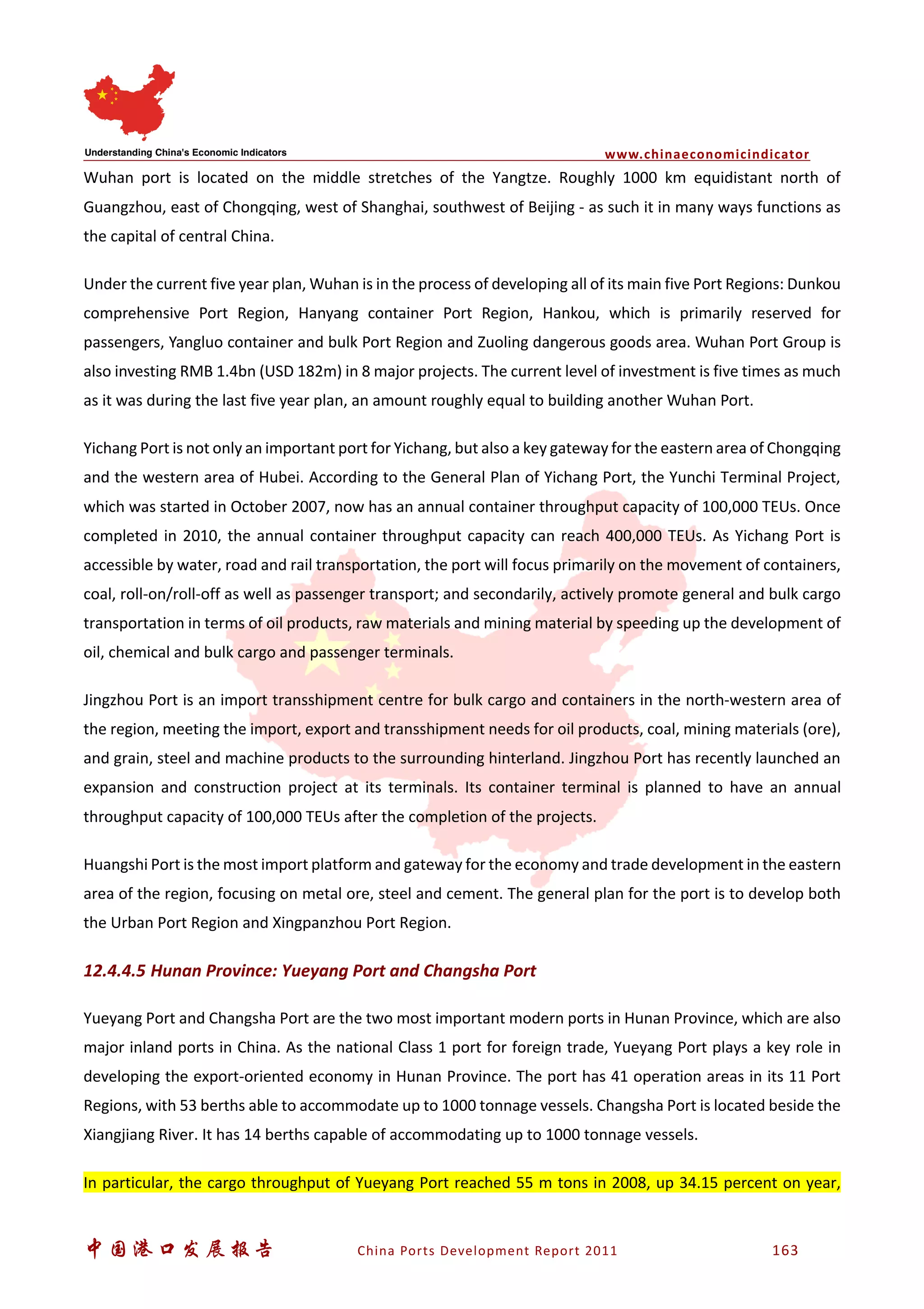 www.chinaeconomicindicator
中国港口发展报告 China Ports Development Report 2011 163
Wuhan port is located on the middle stretches of the Yangtze. Roughly 1000 km equidistant north of
Guangzhou, east of Chongqing, west of Shanghai, southwest of Beijing - as such it in many ways functions as
the capital of central China.
Under the current five year plan, Wuhan is in the process of developing all of its main five Port Regions: Dunkou
comprehensive Port Region, Hanyang container Port Region, Hankou, which is primarily reserved for
passengers, Yangluo container and bulk Port Region and Zuoling dangerous goods area. Wuhan Port Group is
also investing RMB 1.4bn (USD 182m) in 8 major projects. The current level of investment is five times as much
as it was during the last five year plan, an amount roughly equal to building another Wuhan Port.
Yichang Port is not only an important port for Yichang, but also a key gateway for the eastern area of Chongqing
and the western area of Hubei. According to the General Plan of Yichang Port, the Yunchi Terminal Project,
which was started in October 2007, now has an annual container throughput capacity of 100,000 TEUs. Once
completed in 2010, the annual container throughput capacity can reach 400,000 TEUs. As Yichang Port is
accessible by water, road and rail transportation, the port will focus primarily on the movement of containers,
coal, roll-on/roll-off as well as passenger transport; and secondarily, actively promote general and bulk cargo
transportation in terms of oil products, raw materials and mining material by speeding up the development of
oil, chemical and bulk cargo and passenger terminals.
Jingzhou Port is an import transshipment centre for bulk cargo and containers in the north-western area of
the region, meeting the import, export and transshipment needs for oil products, coal, mining materials (ore),
and grain, steel and machine products to the surrounding hinterland. Jingzhou Port has recently launched an
expansion and construction project at its terminals. Its container terminal is planned to have an annual
throughput capacity of 100,000 TEUs after the completion of the projects.
Huangshi Port is the most import platform and gateway for the economy and trade development in the eastern
area of the region, focusing on metal ore, steel and cement. The general plan for the port is to develop both
the Urban Port Region and Xingpanzhou Port Region.
12.4.4.5 Hunan Province: Yueyang Port and Changsha Port
Yueyang Port and Changsha Port are the two most important modern ports in Hunan Province, which are also
major inland ports in China. As the national Class 1 port for foreign trade, Yueyang Port plays a key role in
developing the export-oriented economy in Hunan Province. The port has 41 operation areas in its 11 Port
Regions, with 53 berths able to accommodate up to 1000 tonnage vessels. Changsha Port is located beside the
Xiangjiang River. It has 14 berths capable of accommodating up to 1000 tonnage vessels.
In particular, the cargo throughput of Yueyang Port reached 55 m tons in 2008, up 34.15 percent on year,
 