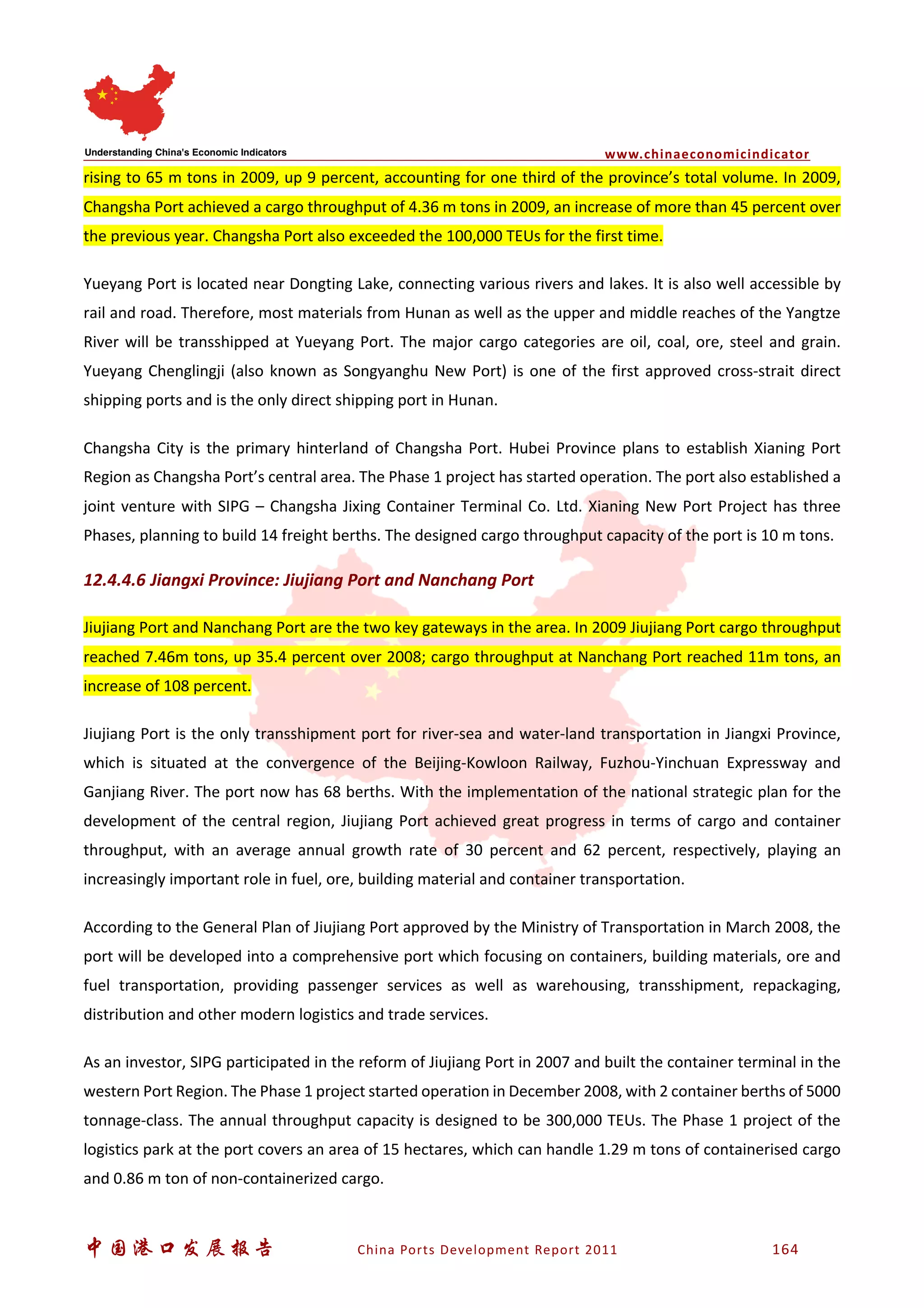 www.chinaeconomicindicator
中国港口发展报告 China Ports Development Report 2011 164
rising to 65 m tons in 2009, up 9 percent, accounting for one third of the province’s total volume. In 2009,
Changsha Port achieved a cargo throughput of 4.36 m tons in 2009, an increase of more than 45 percent over
the previous year. Changsha Port also exceeded the 100,000 TEUs for the first time.
Yueyang Port is located near Dongting Lake, connecting various rivers and lakes. It is also well accessible by
rail and road. Therefore, most materials from Hunan as well as the upper and middle reaches of the Yangtze
River will be transshipped at Yueyang Port. The major cargo categories are oil, coal, ore, steel and grain.
Yueyang Chenglingji (also known as Songyanghu New Port) is one of the first approved cross-strait direct
shipping ports and is the only direct shipping port in Hunan.
Changsha City is the primary hinterland of Changsha Port. Hubei Province plans to establish Xianing Port
Region as Changsha Port’s central area. The Phase 1 project has started operation. The port also established a
joint venture with SIPG – Changsha Jixing Container Terminal Co. Ltd. Xianing New Port Project has three
Phases, planning to build 14 freight berths. The designed cargo throughput capacity of the port is 10 m tons.
12.4.4.6 Jiangxi Province: Jiujiang Port and Nanchang Port
Jiujiang Port and Nanchang Port are the two key gateways in the area. In 2009 Jiujiang Port cargo throughput
reached 7.46m tons, up 35.4 percent over 2008; cargo throughput at Nanchang Port reached 11m tons, an
increase of 108 percent.
Jiujiang Port is the only transshipment port for river-sea and water-land transportation in Jiangxi Province,
which is situated at the convergence of the Beijing-Kowloon Railway, Fuzhou-Yinchuan Expressway and
Ganjiang River. The port now has 68 berths. With the implementation of the national strategic plan for the
development of the central region, Jiujiang Port achieved great progress in terms of cargo and container
throughput, with an average annual growth rate of 30 percent and 62 percent, respectively, playing an
increasingly important role in fuel, ore, building material and container transportation.
According to the General Plan of Jiujiang Port approved by the Ministry of Transportation in March 2008, the
port will be developed into a comprehensive port which focusing on containers, building materials, ore and
fuel transportation, providing passenger services as well as warehousing, transshipment, repackaging,
distribution and other modern logistics and trade services.
As an investor, SIPG participated in the reform of Jiujiang Port in 2007 and built the container terminal in the
western Port Region. The Phase 1 project started operation in December 2008, with 2 container berths of 5000
tonnage-class. The annual throughput capacity is designed to be 300,000 TEUs. The Phase 1 project of the
logistics park at the port covers an area of 15 hectares, which can handle 1.29 m tons of containerised cargo
and 0.86 m ton of non-containerized cargo.
 