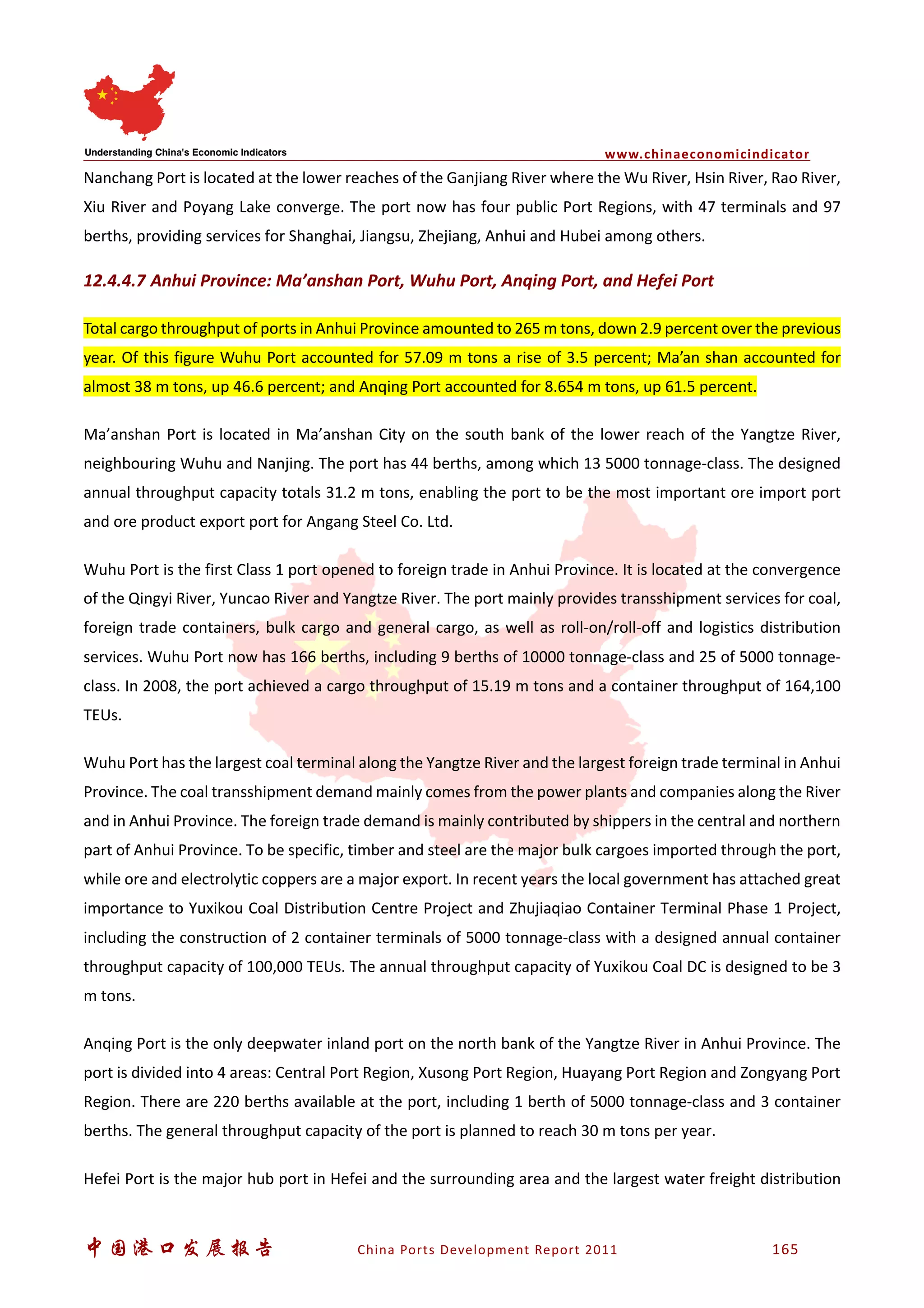 www.chinaeconomicindicator
中国港口发展报告 China Ports Development Report 2011 165
Nanchang Port is located at the lower reaches of the Ganjiang River where the Wu River, Hsin River, Rao River,
Xiu River and Poyang Lake converge. The port now has four public Port Regions, with 47 terminals and 97
berths, providing services for Shanghai, Jiangsu, Zhejiang, Anhui and Hubei among others.
12.4.4.7 Anhui Province: Ma’anshan Port, Wuhu Port, Anqing Port, and Hefei Port
Total cargo throughput of ports in Anhui Province amounted to 265 m tons, down 2.9 percent over the previous
year. Of this figure Wuhu Port accounted for 57.09 m tons a rise of 3.5 percent; Ma’an shan accounted for
almost 38 m tons, up 46.6 percent; and Anqing Port accounted for 8.654 m tons, up 61.5 percent.
Ma’anshan Port is located in Ma’anshan City on the south bank of the lower reach of the Yangtze River,
neighbouring Wuhu and Nanjing. The port has 44 berths, among which 13 5000 tonnage-class. The designed
annual throughput capacity totals 31.2 m tons, enabling the port to be the most important ore import port
and ore product export port for Angang Steel Co. Ltd.
Wuhu Port is the first Class 1 port opened to foreign trade in Anhui Province. It is located at the convergence
of the Qingyi River, Yuncao River and Yangtze River. The port mainly provides transshipment services for coal,
foreign trade containers, bulk cargo and general cargo, as well as roll-on/roll-off and logistics distribution
services. Wuhu Port now has 166 berths, including 9 berths of 10000 tonnage-class and 25 of 5000 tonnage-
class. In 2008, the port achieved a cargo throughput of 15.19 m tons and a container throughput of 164,100
TEUs.
Wuhu Port has the largest coal terminal along the Yangtze River and the largest foreign trade terminal in Anhui
Province. The coal transshipment demand mainly comes from the power plants and companies along the River
and in Anhui Province. The foreign trade demand is mainly contributed by shippers in the central and northern
part of Anhui Province. To be specific, timber and steel are the major bulk cargoes imported through the port,
while ore and electrolytic coppers are a major export. In recent years the local government has attached great
importance to Yuxikou Coal Distribution Centre Project and Zhujiaqiao Container Terminal Phase 1 Project,
including the construction of 2 container terminals of 5000 tonnage-class with a designed annual container
throughput capacity of 100,000 TEUs. The annual throughput capacity of Yuxikou Coal DC is designed to be 3
m tons.
Anqing Port is the only deepwater inland port on the north bank of the Yangtze River in Anhui Province. The
port is divided into 4 areas: Central Port Region, Xusong Port Region, Huayang Port Region and Zongyang Port
Region. There are 220 berths available at the port, including 1 berth of 5000 tonnage-class and 3 container
berths. The general throughput capacity of the port is planned to reach 30 m tons per year.
Hefei Port is the major hub port in Hefei and the surrounding area and the largest water freight distribution
 