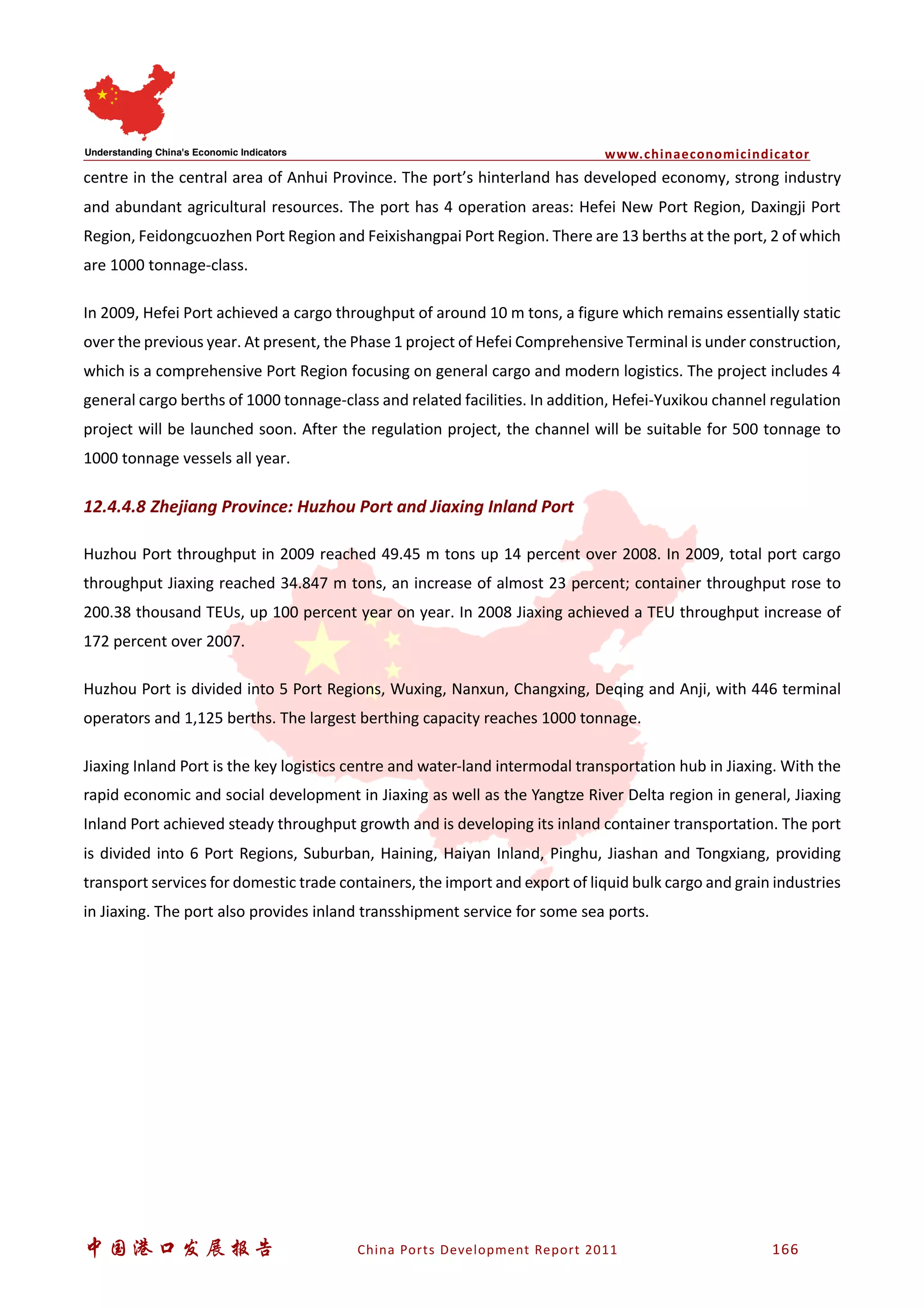www.chinaeconomicindicator
中国港口发展报告 China Ports Development Report 2011 166
centre in the central area of Anhui Province. The port’s hinterland has developed economy, strong industry
and abundant agricultural resources. The port has 4 operation areas: Hefei New Port Region, Daxingji Port
Region, Feidongcuozhen Port Region and Feixishangpai Port Region. There are 13 berths at the port, 2 of which
are 1000 tonnage-class.
In 2009, Hefei Port achieved a cargo throughput of around 10 m tons, a figure which remains essentially static
over the previous year. At present, the Phase 1 project of Hefei Comprehensive Terminal is under construction,
which is a comprehensive Port Region focusing on general cargo and modern logistics. The project includes 4
general cargo berths of 1000 tonnage-class and related facilities. In addition, Hefei-Yuxikou channel regulation
project will be launched soon. After the regulation project, the channel will be suitable for 500 tonnage to
1000 tonnage vessels all year.
12.4.4.8 Zhejiang Province: Huzhou Port and Jiaxing Inland Port
Huzhou Port throughput in 2009 reached 49.45 m tons up 14 percent over 2008. In 2009, total port cargo
throughput Jiaxing reached 34.847 m tons, an increase of almost 23 percent; container throughput rose to
200.38 thousand TEUs, up 100 percent year on year. In 2008 Jiaxing achieved a TEU throughput increase of
172 percent over 2007.
Huzhou Port is divided into 5 Port Regions, Wuxing, Nanxun, Changxing, Deqing and Anji, with 446 terminal
operators and 1,125 berths. The largest berthing capacity reaches 1000 tonnage.
Jiaxing Inland Port is the key logistics centre and water-land intermodal transportation hub in Jiaxing. With the
rapid economic and social development in Jiaxing as well as the Yangtze River Delta region in general, Jiaxing
Inland Port achieved steady throughput growth and is developing its inland container transportation. The port
is divided into 6 Port Regions, Suburban, Haining, Haiyan Inland, Pinghu, Jiashan and Tongxiang, providing
transport services for domestic trade containers, the import and export of liquid bulk cargo and grain industries
in Jiaxing. The port also provides inland transshipment service for some sea ports.
 