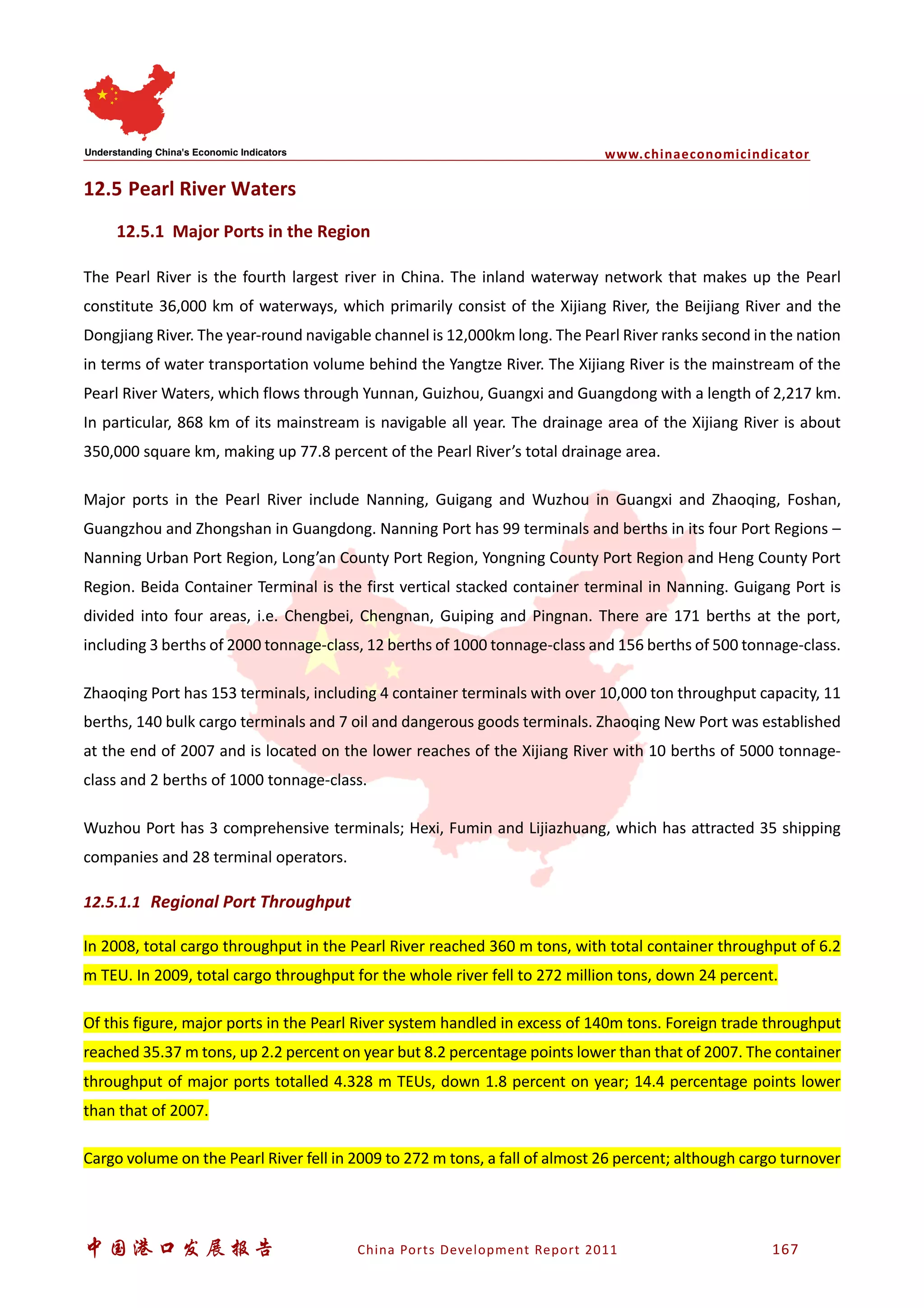 www.chinaeconomicindicator
中国港口发展报告 China Ports Development Report 2011 167
12.5 Pearl River Waters
12.5.1 Major Ports in the Region
The Pearl River is the fourth largest river in China. The inland waterway network that makes up the Pearl
constitute 36,000 km of waterways, which primarily consist of the Xijiang River, the Beijiang River and the
Dongjiang River. The year-round navigable channel is 12,000km long. The Pearl River ranks second in the nation
in terms of water transportation volume behind the Yangtze River. The Xijiang River is the mainstream of the
Pearl River Waters, which flows through Yunnan, Guizhou, Guangxi and Guangdong with a length of 2,217 km.
In particular, 868 km of its mainstream is navigable all year. The drainage area of the Xijiang River is about
350,000 square km, making up 77.8 percent of the Pearl River’s total drainage area.
Major ports in the Pearl River include Nanning, Guigang and Wuzhou in Guangxi and Zhaoqing, Foshan,
Guangzhou and Zhongshan in Guangdong. Nanning Port has 99 terminals and berths in its four Port Regions –
Nanning Urban Port Region, Long’an County Port Region, Yongning County Port Region and Heng County Port
Region. Beida Container Terminal is the first vertical stacked container terminal in Nanning. Guigang Port is
divided into four areas, i.e. Chengbei, Chengnan, Guiping and Pingnan. There are 171 berths at the port,
including 3 berths of 2000 tonnage-class, 12 berths of 1000 tonnage-class and 156 berths of 500 tonnage-class.
Zhaoqing Port has 153 terminals, including 4 container terminals with over 10,000 ton throughput capacity, 11
berths, 140 bulk cargo terminals and 7 oil and dangerous goods terminals. Zhaoqing New Port was established
at the end of 2007 and is located on the lower reaches of the Xijiang River with 10 berths of 5000 tonnage-
class and 2 berths of 1000 tonnage-class.
Wuzhou Port has 3 comprehensive terminals; Hexi, Fumin and Lijiazhuang, which has attracted 35 shipping
companies and 28 terminal operators.
12.5.1.1 Regional Port Throughput
In 2008, total cargo throughput in the Pearl River reached 360 m tons, with total container throughput of 6.2
m TEU. In 2009, total cargo throughput for the whole river fell to 272 million tons, down 24 percent.
Of this figure, major ports in the Pearl River system handled in excess of 140m tons. Foreign trade throughput
reached 35.37 m tons, up 2.2 percent on year but 8.2 percentage points lower than that of 2007. The container
throughput of major ports totalled 4.328 m TEUs, down 1.8 percent on year; 14.4 percentage points lower
than that of 2007.
Cargo volume on the Pearl River fell in 2009 to 272 m tons, a fall of almost 26 percent; although cargo turnover
 