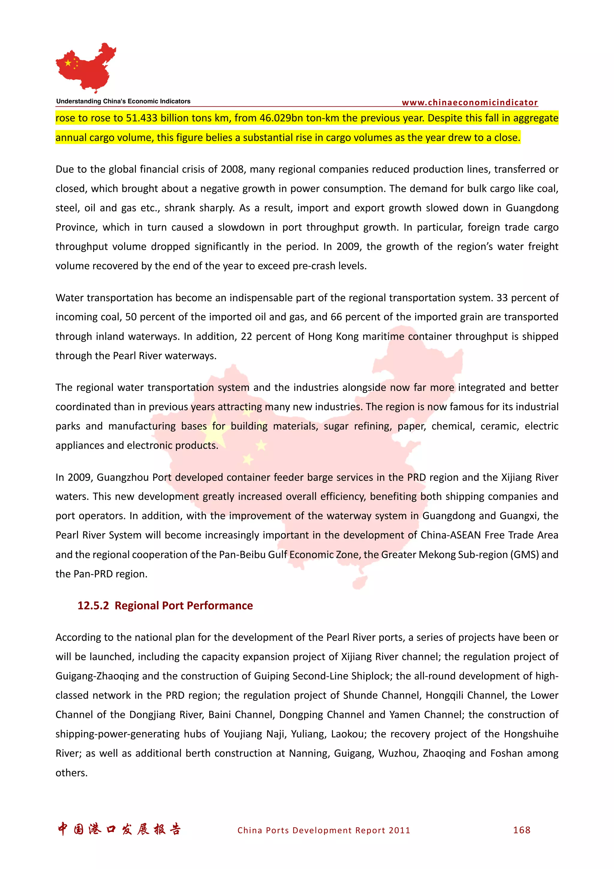 www.chinaeconomicindicator
中国港口发展报告 China Ports Development Report 2011 168
rose to rose to 51.433 billion tons km, from 46.029bn ton-km the previous year. Despite this fall in aggregate
annual cargo volume, this figure belies a substantial rise in cargo volumes as the year drew to a close.
Due to the global financial crisis of 2008, many regional companies reduced production lines, transferred or
closed, which brought about a negative growth in power consumption. The demand for bulk cargo like coal,
steel, oil and gas etc., shrank sharply. As a result, import and export growth slowed down in Guangdong
Province, which in turn caused a slowdown in port throughput growth. In particular, foreign trade cargo
throughput volume dropped significantly in the period. In 2009, the growth of the region’s water freight
volume recovered by the end of the year to exceed pre-crash levels.
Water transportation has become an indispensable part of the regional transportation system. 33 percent of
incoming coal, 50 percent of the imported oil and gas, and 66 percent of the imported grain are transported
through inland waterways. In addition, 22 percent of Hong Kong maritime container throughput is shipped
through the Pearl River waterways.
The regional water transportation system and the industries alongside now far more integrated and better
coordinated than in previous years attracting many new industries. The region is now famous for its industrial
parks and manufacturing bases for building materials, sugar refining, paper, chemical, ceramic, electric
appliances and electronic products.
In 2009, Guangzhou Port developed container feeder barge services in the PRD region and the Xijiang River
waters. This new development greatly increased overall efficiency, benefiting both shipping companies and
port operators. In addition, with the improvement of the waterway system in Guangdong and Guangxi, the
Pearl River System will become increasingly important in the development of China-ASEAN Free Trade Area
and the regional cooperation of the Pan-Beibu Gulf Economic Zone, the Greater Mekong Sub-region (GMS) and
the Pan-PRD region.
12.5.2 Regional Port Performance
According to the national plan for the development of the Pearl River ports, a series of projects have been or
will be launched, including the capacity expansion project of Xijiang River channel; the regulation project of
Guigang-Zhaoqing and the construction of Guiping Second-Line Shiplock; the all-round development of high-
classed network in the PRD region; the regulation project of Shunde Channel, Hongqili Channel, the Lower
Channel of the Dongjiang River, Baini Channel, Dongping Channel and Yamen Channel; the construction of
shipping-power-generating hubs of Youjiang Naji, Yuliang, Laokou; the recovery project of the Hongshuihe
River; as well as additional berth construction at Nanning, Guigang, Wuzhou, Zhaoqing and Foshan among
others.
 