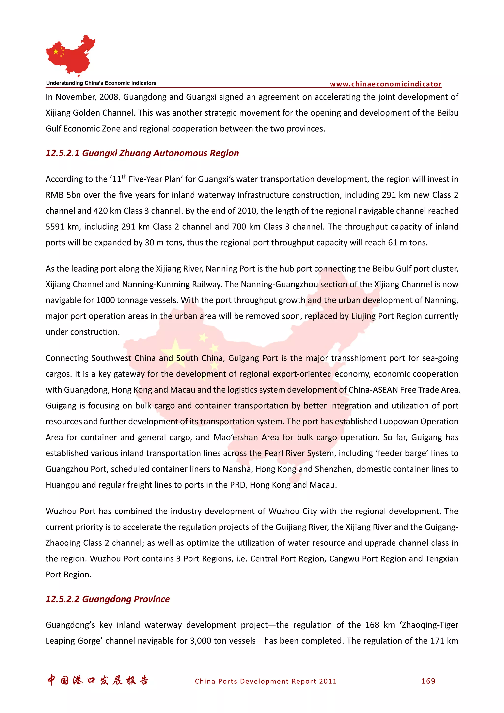 www.chinaeconomicindicator
中国港口发展报告 China Ports Development Report 2011 169
In November, 2008, Guangdong and Guangxi signed an agreement on accelerating the joint development of
Xijiang Golden Channel. This was another strategic movement for the opening and development of the Beibu
Gulf Economic Zone and regional cooperation between the two provinces.
12.5.2.1 Guangxi Zhuang Autonomous Region
According to the ‘11th
Five-Year Plan’ for Guangxi’s water transportation development, the region will invest in
RMB 5bn over the five years for inland waterway infrastructure construction, including 291 km new Class 2
channel and 420 km Class 3 channel. By the end of 2010, the length of the regional navigable channel reached
5591 km, including 291 km Class 2 channel and 700 km Class 3 channel. The throughput capacity of inland
ports will be expanded by 30 m tons, thus the regional port throughput capacity will reach 61 m tons.
As the leading port along the Xijiang River, Nanning Port is the hub port connecting the Beibu Gulf port cluster,
Xijiang Channel and Nanning-Kunming Railway. The Nanning-Guangzhou section of the Xijiang Channel is now
navigable for 1000 tonnage vessels. With the port throughput growth and the urban development of Nanning,
major port operation areas in the urban area will be removed soon, replaced by Liujing Port Region currently
under construction.
Connecting Southwest China and South China, Guigang Port is the major transshipment port for sea-going
cargos. It is a key gateway for the development of regional export-oriented economy, economic cooperation
with Guangdong, Hong Kong and Macau and the logistics system development of China-ASEAN Free Trade Area.
Guigang is focusing on bulk cargo and container transportation by better integration and utilization of port
resources and further development of its transportation system. The port has established Luopowan Operation
Area for container and general cargo, and Mao’ershan Area for bulk cargo operation. So far, Guigang has
established various inland transportation lines across the Pearl River System, including ‘feeder barge’ lines to
Guangzhou Port, scheduled container liners to Nansha, Hong Kong and Shenzhen, domestic container lines to
Huangpu and regular freight lines to ports in the PRD, Hong Kong and Macau.
Wuzhou Port has combined the industry development of Wuzhou City with the regional development. The
current priority is to accelerate the regulation projects of the Guijiang River, the Xijiang River and the Guigang-
Zhaoqing Class 2 channel; as well as optimize the utilization of water resource and upgrade channel class in
the region. Wuzhou Port contains 3 Port Regions, i.e. Central Port Region, Cangwu Port Region and Tengxian
Port Region.
12.5.2.2 Guangdong Province
Guangdong’s key inland waterway development project—the regulation of the 168 km ‘Zhaoqing-Tiger
Leaping Gorge’ channel navigable for 3,000 ton vessels—has been completed. The regulation of the 171 km
 