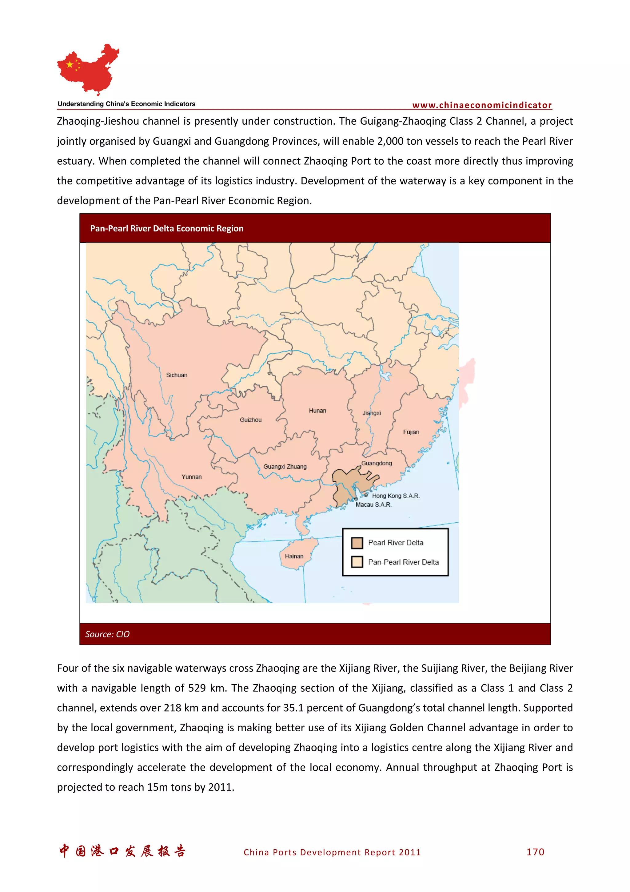 www.chinaeconomicindicator
中国港口发展报告 China Ports Development Report 2011 170
Zhaoqing-Jieshou channel is presently under construction. The Guigang-Zhaoqing Class 2 Channel, a project
jointly organised by Guangxi and Guangdong Provinces, will enable 2,000 ton vessels to reach the Pearl River
estuary. When completed the channel will connect Zhaoqing Port to the coast more directly thus improving
the competitive advantage of its logistics industry. Development of the waterway is a key component in the
development of the Pan-Pearl River Economic Region.
Four of the six navigable waterways cross Zhaoqing are the Xijiang River, the Suijiang River, the Beijiang River
with a navigable length of 529 km. The Zhaoqing section of the Xijiang, classified as a Class 1 and Class 2
channel, extends over 218 km and accounts for 35.1 percent of Guangdong’s total channel length. Supported
by the local government, Zhaoqing is making better use of its Xijiang Golden Channel advantage in order to
develop port logistics with the aim of developing Zhaoqing into a logistics centre along the Xijiang River and
correspondingly accelerate the development of the local economy. Annual throughput at Zhaoqing Port is
projected to reach 15m tons by 2011.
Pan-Pearl River Delta Economic Region
Source: CIO
 