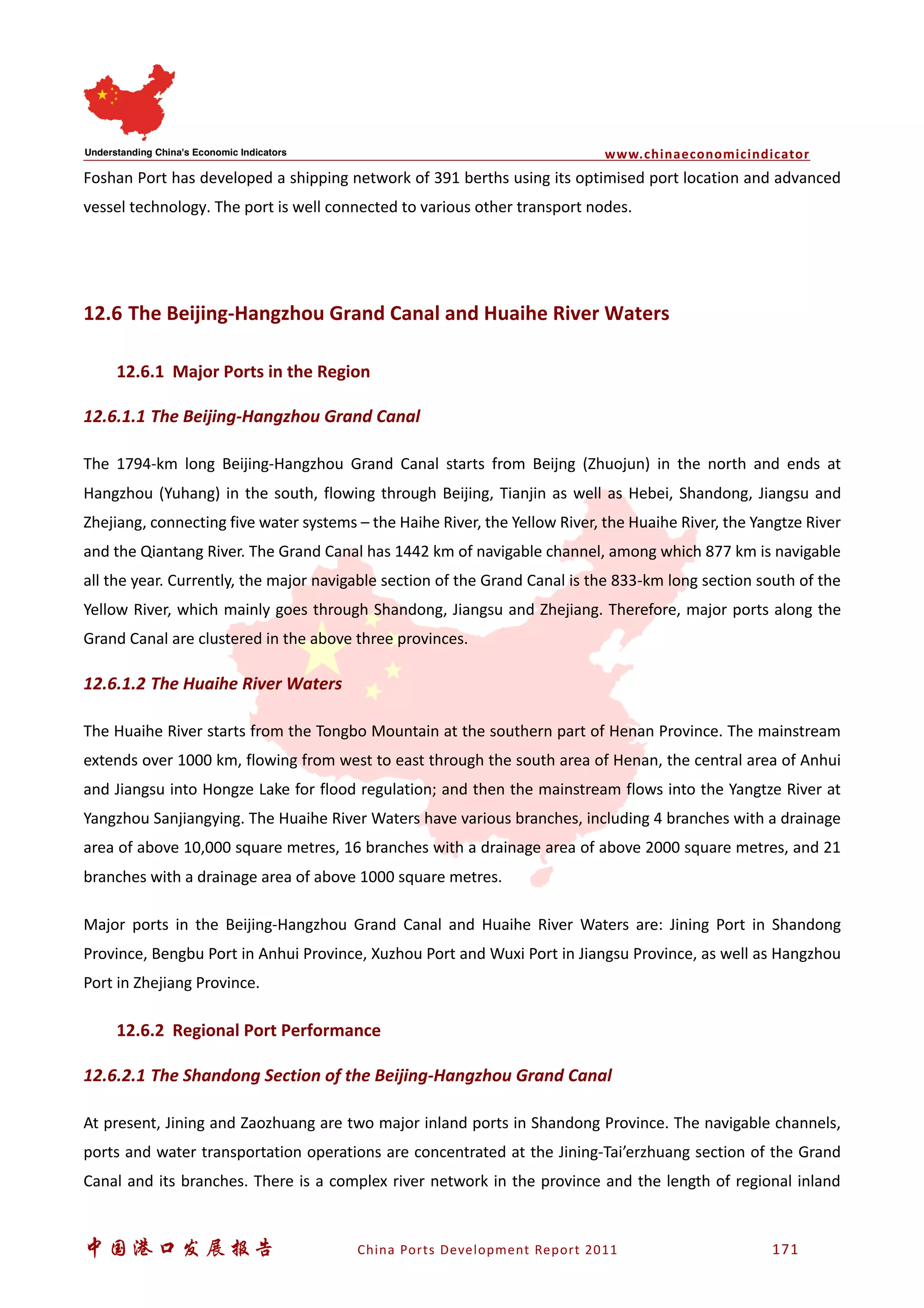 www.chinaeconomicindicator
中国港口发展报告 China Ports Development Report 2011 171
Foshan Port has developed a shipping network of 391 berths using its optimised port location and advanced
vessel technology. The port is well connected to various other transport nodes.
12.6 The Beijing-Hangzhou Grand Canal and Huaihe River Waters
12.6.1 Major Ports in the Region
12.6.1.1 The Beijing-Hangzhou Grand Canal
The 1794-km long Beijing-Hangzhou Grand Canal starts from Beijng (Zhuojun) in the north and ends at
Hangzhou (Yuhang) in the south, flowing through Beijing, Tianjin as well as Hebei, Shandong, Jiangsu and
Zhejiang, connecting five water systems – the Haihe River, the Yellow River, the Huaihe River, the Yangtze River
and the Qiantang River. The Grand Canal has 1442 km of navigable channel, among which 877 km is navigable
all the year. Currently, the major navigable section of the Grand Canal is the 833-km long section south of the
Yellow River, which mainly goes through Shandong, Jiangsu and Zhejiang. Therefore, major ports along the
Grand Canal are clustered in the above three provinces.
12.6.1.2 The Huaihe River Waters
The Huaihe River starts from the Tongbo Mountain at the southern part of Henan Province. The mainstream
extends over 1000 km, flowing from west to east through the south area of Henan, the central area of Anhui
and Jiangsu into Hongze Lake for flood regulation; and then the mainstream flows into the Yangtze River at
Yangzhou Sanjiangying. The Huaihe River Waters have various branches, including 4 branches with a drainage
area of above 10,000 square metres, 16 branches with a drainage area of above 2000 square metres, and 21
branches with a drainage area of above 1000 square metres.
Major ports in the Beijing-Hangzhou Grand Canal and Huaihe River Waters are: Jining Port in Shandong
Province, Bengbu Port in Anhui Province, Xuzhou Port and Wuxi Port in Jiangsu Province, as well as Hangzhou
Port in Zhejiang Province.
12.6.2 Regional Port Performance
12.6.2.1 The Shandong Section of the Beijing-Hangzhou Grand Canal
At present, Jining and Zaozhuang are two major inland ports in Shandong Province. The navigable channels,
ports and water transportation operations are concentrated at the Jining-Tai’erzhuang section of the Grand
Canal and its branches. There is a complex river network in the province and the length of regional inland
 