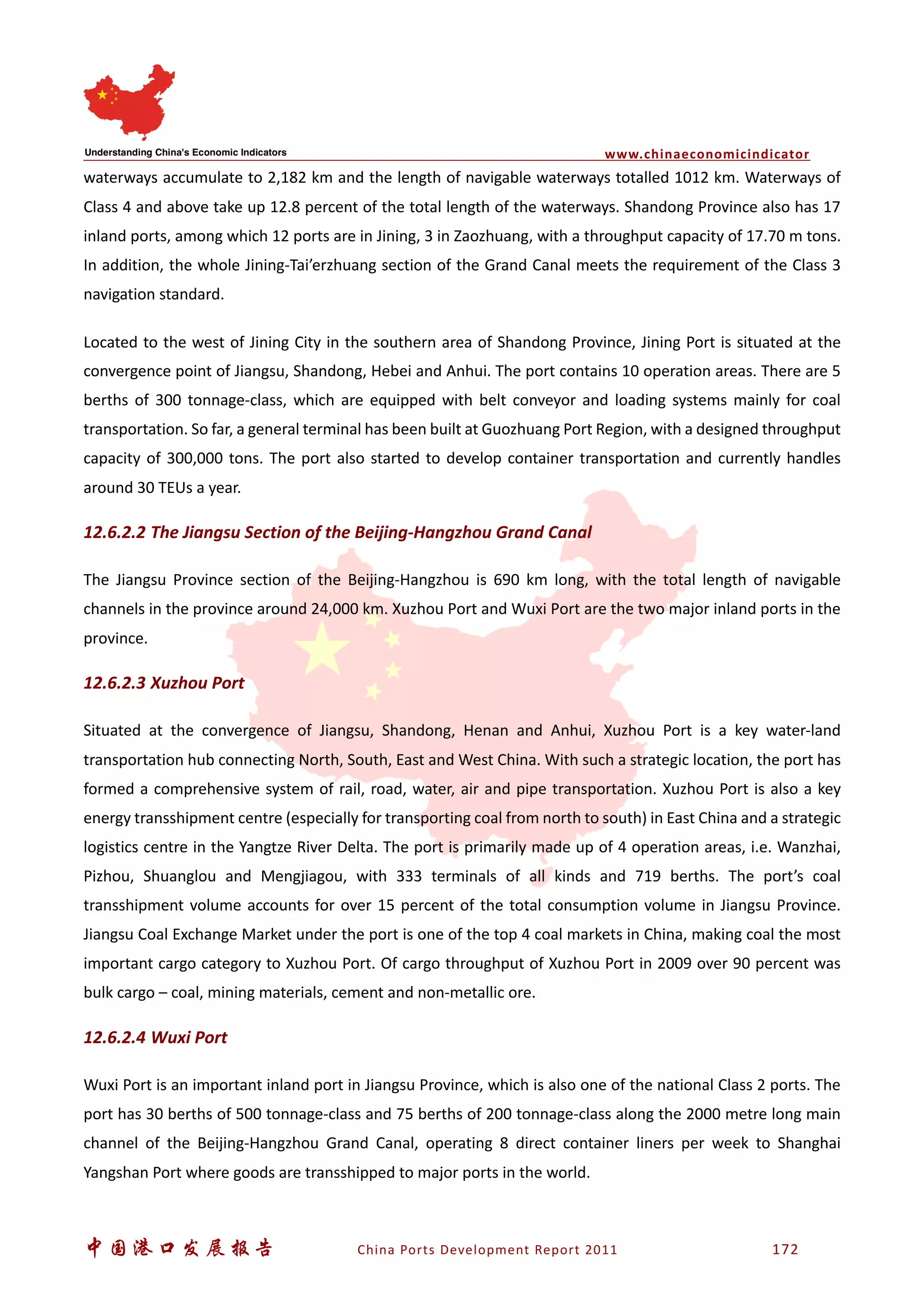www.chinaeconomicindicator
中国港口发展报告 China Ports Development Report 2011 172
waterways accumulate to 2,182 km and the length of navigable waterways totalled 1012 km. Waterways of
Class 4 and above take up 12.8 percent of the total length of the waterways. Shandong Province also has 17
inland ports, among which 12 ports are in Jining, 3 in Zaozhuang, with a throughput capacity of 17.70 m tons.
In addition, the whole Jining-Tai’erzhuang section of the Grand Canal meets the requirement of the Class 3
navigation standard.
Located to the west of Jining City in the southern area of Shandong Province, Jining Port is situated at the
convergence point of Jiangsu, Shandong, Hebei and Anhui. The port contains 10 operation areas. There are 5
berths of 300 tonnage-class, which are equipped with belt conveyor and loading systems mainly for coal
transportation. So far, a general terminal has been built at Guozhuang Port Region, with a designed throughput
capacity of 300,000 tons. The port also started to develop container transportation and currently handles
around 30 TEUs a year.
12.6.2.2 The Jiangsu Section of the Beijing-Hangzhou Grand Canal
The Jiangsu Province section of the Beijing-Hangzhou is 690 km long, with the total length of navigable
channels in the province around 24,000 km. Xuzhou Port and Wuxi Port are the two major inland ports in the
province.
12.6.2.3 Xuzhou Port
Situated at the convergence of Jiangsu, Shandong, Henan and Anhui, Xuzhou Port is a key water-land
transportation hub connecting North, South, East and West China. With such a strategic location, the port has
formed a comprehensive system of rail, road, water, air and pipe transportation. Xuzhou Port is also a key
energy transshipment centre (especially for transporting coal from north to south) in East China and a strategic
logistics centre in the Yangtze River Delta. The port is primarily made up of 4 operation areas, i.e. Wanzhai,
Pizhou, Shuanglou and Mengjiagou, with 333 terminals of all kinds and 719 berths. The port’s coal
transshipment volume accounts for over 15 percent of the total consumption volume in Jiangsu Province.
Jiangsu Coal Exchange Market under the port is one of the top 4 coal markets in China, making coal the most
important cargo category to Xuzhou Port. Of cargo throughput of Xuzhou Port in 2009 over 90 percent was
bulk cargo – coal, mining materials, cement and non-metallic ore.
12.6.2.4 Wuxi Port
Wuxi Port is an important inland port in Jiangsu Province, which is also one of the national Class 2 ports. The
port has 30 berths of 500 tonnage-class and 75 berths of 200 tonnage-class along the 2000 metre long main
channel of the Beijing-Hangzhou Grand Canal, operating 8 direct container liners per week to Shanghai
Yangshan Port where goods are transshipped to major ports in the world.
 