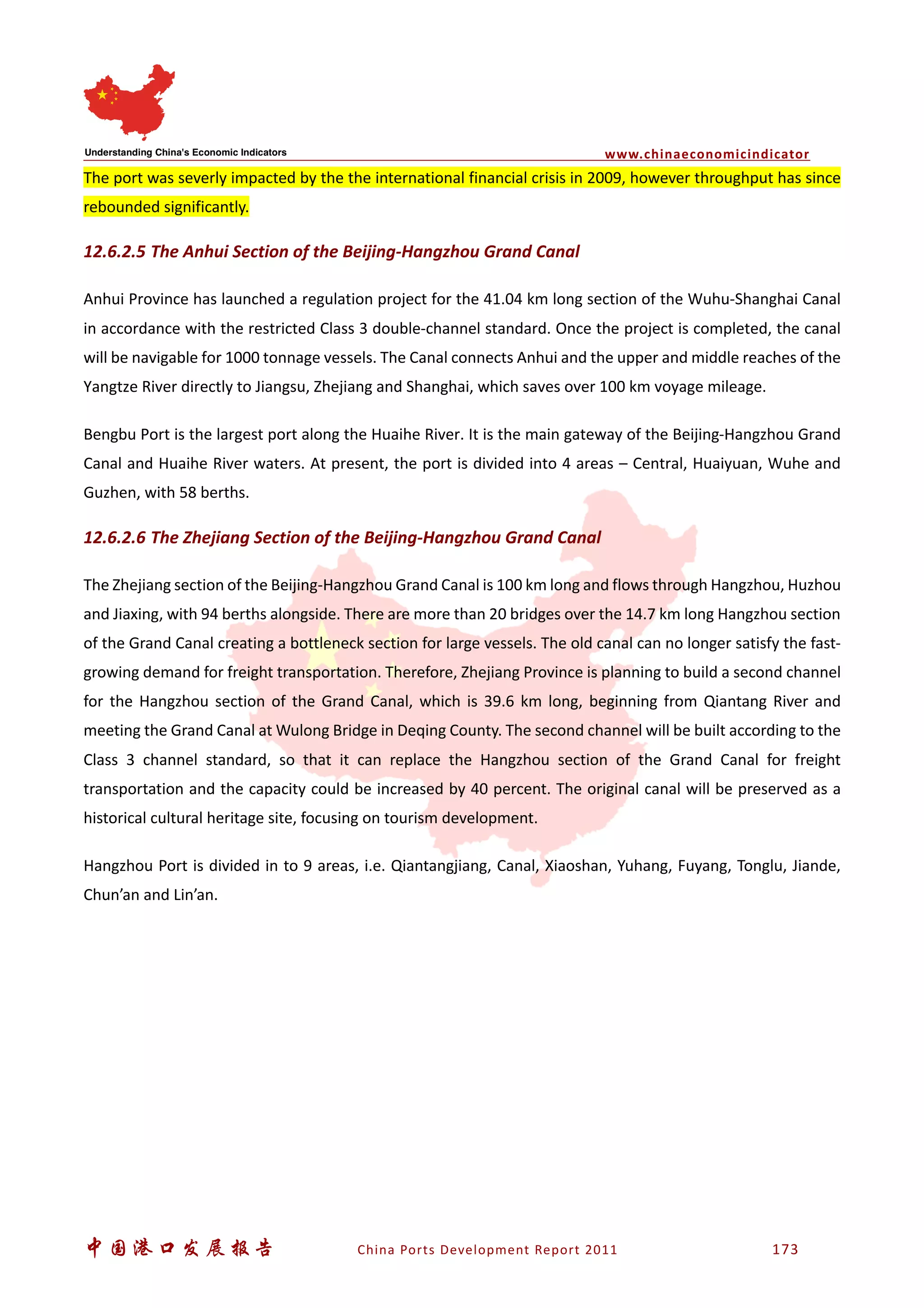 www.chinaeconomicindicator
中国港口发展报告 China Ports Development Report 2011 173
The port was severly impacted by the the international financial crisis in 2009, however throughput has since
rebounded significantly.
12.6.2.5 The Anhui Section of the Beijing-Hangzhou Grand Canal
Anhui Province has launched a regulation project for the 41.04 km long section of the Wuhu-Shanghai Canal
in accordance with the restricted Class 3 double-channel standard. Once the project is completed, the canal
will be navigable for 1000 tonnage vessels. The Canal connects Anhui and the upper and middle reaches of the
Yangtze River directly to Jiangsu, Zhejiang and Shanghai, which saves over 100 km voyage mileage.
Bengbu Port is the largest port along the Huaihe River. It is the main gateway of the Beijing-Hangzhou Grand
Canal and Huaihe River waters. At present, the port is divided into 4 areas – Central, Huaiyuan, Wuhe and
Guzhen, with 58 berths.
12.6.2.6 The Zhejiang Section of the Beijing-Hangzhou Grand Canal
The Zhejiang section of the Beijing-Hangzhou Grand Canal is 100 km long and flows through Hangzhou, Huzhou
and Jiaxing, with 94 berths alongside. There are more than 20 bridges over the 14.7 km long Hangzhou section
of the Grand Canal creating a bottleneck section for large vessels. The old canal can no longer satisfy the fast-
growing demand for freight transportation. Therefore, Zhejiang Province is planning to build a second channel
for the Hangzhou section of the Grand Canal, which is 39.6 km long, beginning from Qiantang River and
meeting the Grand Canal at Wulong Bridge in Deqing County. The second channel will be built according to the
Class 3 channel standard, so that it can replace the Hangzhou section of the Grand Canal for freight
transportation and the capacity could be increased by 40 percent. The original canal will be preserved as a
historical cultural heritage site, focusing on tourism development.
Hangzhou Port is divided in to 9 areas, i.e. Qiantangjiang, Canal, Xiaoshan, Yuhang, Fuyang, Tonglu, Jiande,
Chun’an and Lin’an.
 