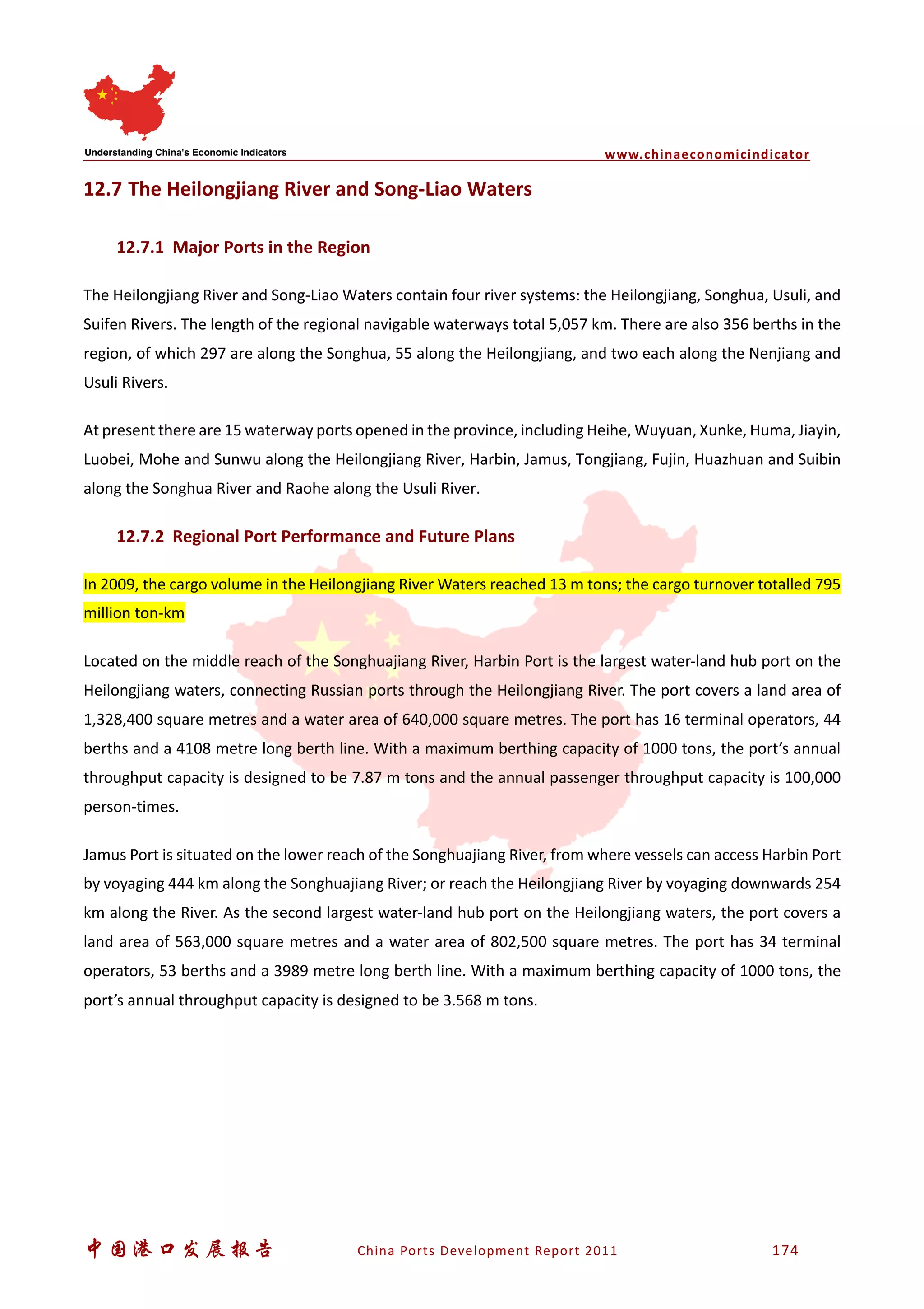 www.chinaeconomicindicator
中国港口发展报告 China Ports Development Report 2011 174
12.7 The Heilongjiang River and Song-Liao Waters
12.7.1 Major Ports in the Region
The Heilongjiang River and Song-Liao Waters contain four river systems: the Heilongjiang, Songhua, Usuli, and
Suifen Rivers. The length of the regional navigable waterways total 5,057 km. There are also 356 berths in the
region, of which 297 are along the Songhua, 55 along the Heilongjiang, and two each along the Nenjiang and
Usuli Rivers.
At present there are 15 waterway ports opened in the province, including Heihe, Wuyuan, Xunke, Huma, Jiayin,
Luobei, Mohe and Sunwu along the Heilongjiang River, Harbin, Jamus, Tongjiang, Fujin, Huazhuan and Suibin
along the Songhua River and Raohe along the Usuli River.
12.7.2 Regional Port Performance and Future Plans
In 2009, the cargo volume in the Heilongjiang River Waters reached 13 m tons; the cargo turnover totalled 795
million ton-km
Located on the middle reach of the Songhuajiang River, Harbin Port is the largest water-land hub port on the
Heilongjiang waters, connecting Russian ports through the Heilongjiang River. The port covers a land area of
1,328,400 square metres and a water area of 640,000 square metres. The port has 16 terminal operators, 44
berths and a 4108 metre long berth line. With a maximum berthing capacity of 1000 tons, the port’s annual
throughput capacity is designed to be 7.87 m tons and the annual passenger throughput capacity is 100,000
person-times.
Jamus Port is situated on the lower reach of the Songhuajiang River, from where vessels can access Harbin Port
by voyaging 444 km along the Songhuajiang River; or reach the Heilongjiang River by voyaging downwards 254
km along the River. As the second largest water-land hub port on the Heilongjiang waters, the port covers a
land area of 563,000 square metres and a water area of 802,500 square metres. The port has 34 terminal
operators, 53 berths and a 3989 metre long berth line. With a maximum berthing capacity of 1000 tons, the
port’s annual throughput capacity is designed to be 3.568 m tons.
 