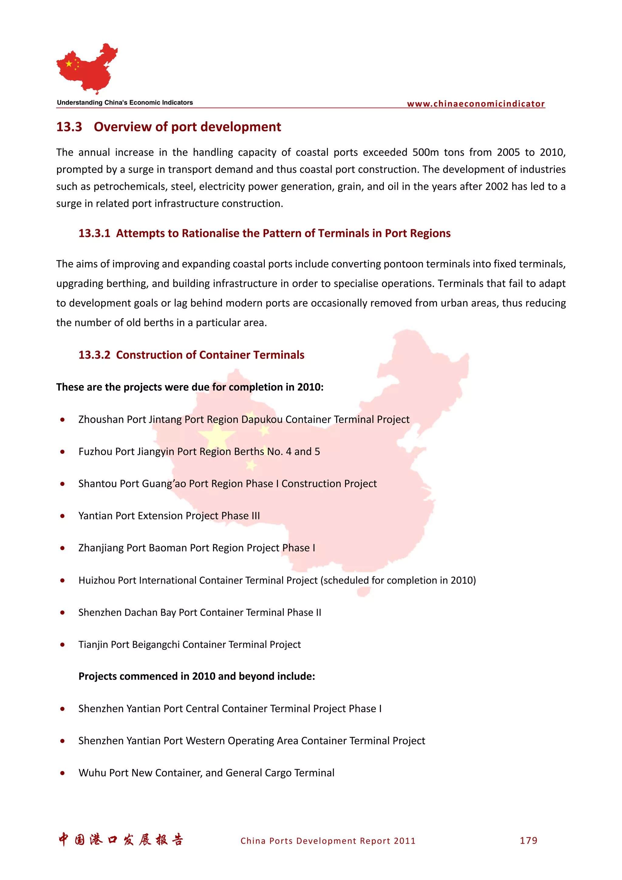 www.chinaeconomicindicator
中国港口发展报告 China Ports Development Report 2011 179
13.3 Overview of port development
The annual increase in the handling capacity of coastal ports exceeded 500m tons from 2005 to 2010,
prompted by a surge in transport demand and thus coastal port construction. The development of industries
such as petrochemicals, steel, electricity power generation, grain, and oil in the years after 2002 has led to a
surge in related port infrastructure construction.
13.3.1 Attempts to Rationalise the Pattern of Terminals in Port Regions
The aims of improving and expanding coastal ports include converting pontoon terminals into fixed terminals,
upgrading berthing, and building infrastructure in order to specialise operations. Terminals that fail to adapt
to development goals or lag behind modern ports are occasionally removed from urban areas, thus reducing
the number of old berths in a particular area.
13.3.2 Construction of Container Terminals
These are the projects were due for completion in 2010:
• Zhoushan Port Jintang Port Region Dapukou Container Terminal Project
• Fuzhou Port Jiangyin Port Region Berths No. 4 and 5
• Shantou Port Guang’ao Port Region Phase I Construction Project
• Yantian Port Extension Project Phase III
• Zhanjiang Port Baoman Port Region Project Phase I
• Huizhou Port International Container Terminal Project (scheduled for completion in 2010)
• Shenzhen Dachan Bay Port Container Terminal Phase II
• Tianjin Port Beigangchi Container Terminal Project
Projects commenced in 2010 and beyond include:
• Shenzhen Yantian Port Central Container Terminal Project Phase I
• Shenzhen Yantian Port Western Operating Area Container Terminal Project
• Wuhu Port New Container, and General Cargo Terminal
 