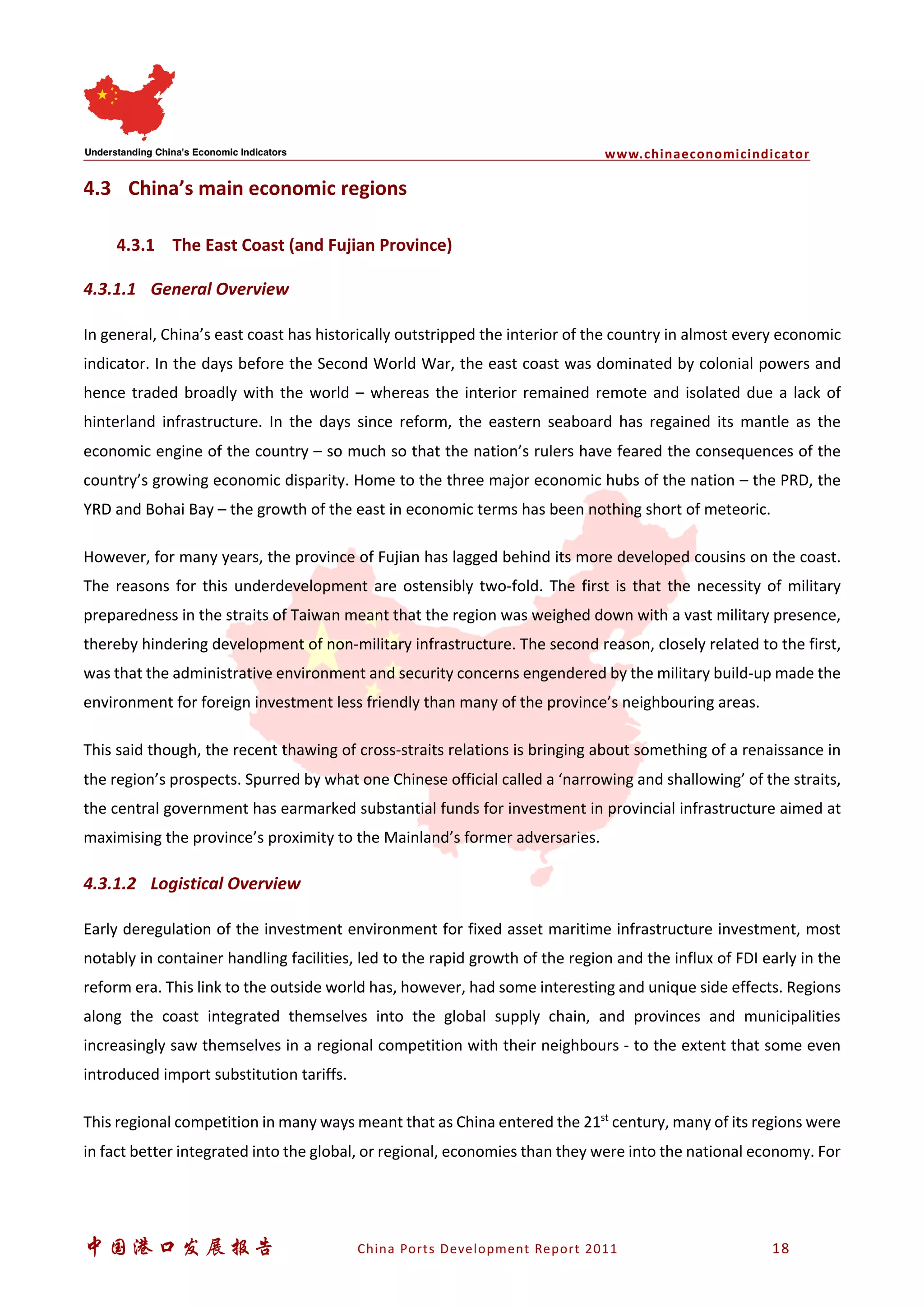 www.chinaeconomicindicator
中国港口发展报告 China Ports Development Report 2011 18
4.3 China’s main economic regions
4.3.1 The East Coast (and Fujian Province)
4.3.1.1 General Overview
In general, China’s east coast has historically outstripped the interior of the country in almost every economic
indicator. In the days before the Second World War, the east coast was dominated by colonial powers and
hence traded broadly with the world – whereas the interior remained remote and isolated due a lack of
hinterland infrastructure. In the days since reform, the eastern seaboard has regained its mantle as the
economic engine of the country – so much so that the nation’s rulers have feared the consequences of the
country’s growing economic disparity. Home to the three major economic hubs of the nation – the PRD, the
YRD and Bohai Bay – the growth of the east in economic terms has been nothing short of meteoric.
However, for many years, the province of Fujian has lagged behind its more developed cousins on the coast.
The reasons for this underdevelopment are ostensibly two-fold. The first is that the necessity of military
preparedness in the straits of Taiwan meant that the region was weighed down with a vast military presence,
thereby hindering development of non-military infrastructure. The second reason, closely related to the first,
was that the administrative environment and security concerns engendered by the military build-up made the
environment for foreign investment less friendly than many of the province’s neighbouring areas.
This said though, the recent thawing of cross-straits relations is bringing about something of a renaissance in
the region’s prospects. Spurred by what one Chinese official called a ‘narrowing and shallowing’ of the straits,
the central government has earmarked substantial funds for investment in provincial infrastructure aimed at
maximising the province’s proximity to the Mainland’s former adversaries.
4.3.1.2 Logistical Overview
Early deregulation of the investment environment for fixed asset maritime infrastructure investment, most
notably in container handling facilities, led to the rapid growth of the region and the influx of FDI early in the
reform era. This link to the outside world has, however, had some interesting and unique side effects. Regions
along the coast integrated themselves into the global supply chain, and provinces and municipalities
increasingly saw themselves in a regional competition with their neighbours - to the extent that some even
introduced import substitution tariffs.
This regional competition in many ways meant that as China entered the 21st
century, many of its regions were
in fact better integrated into the global, or regional, economies than they were into the national economy. For
 