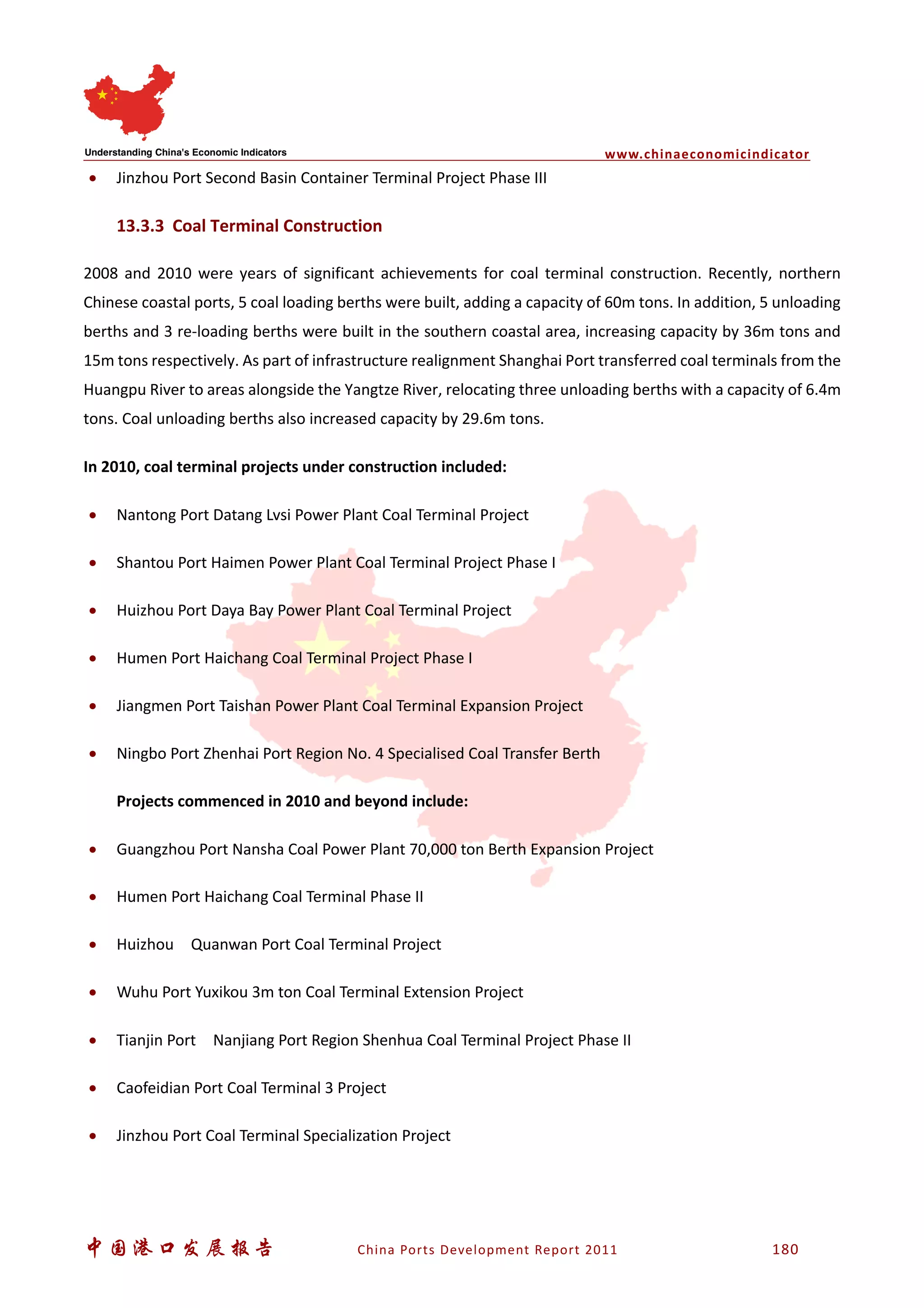 www.chinaeconomicindicator
中国港口发展报告 China Ports Development Report 2011 180
• Jinzhou Port Second Basin Container Terminal Project Phase III
13.3.3 Coal Terminal Construction
2008 and 2010 were years of significant achievements for coal terminal construction. Recently, northern
Chinese coastal ports, 5 coal loading berths were built, adding a capacity of 60m tons. In addition, 5 unloading
berths and 3 re-loading berths were built in the southern coastal area, increasing capacity by 36m tons and
15m tons respectively. As part of infrastructure realignment Shanghai Port transferred coal terminals from the
Huangpu River to areas alongside the Yangtze River, relocating three unloading berths with a capacity of 6.4m
tons. Coal unloading berths also increased capacity by 29.6m tons.
In 2010, coal terminal projects under construction included:
• Nantong Port Datang Lvsi Power Plant Coal Terminal Project
• Shantou Port Haimen Power Plant Coal Terminal Project Phase I
• Huizhou Port Daya Bay Power Plant Coal Terminal Project
• Humen Port Haichang Coal Terminal Project Phase I
• Jiangmen Port Taishan Power Plant Coal Terminal Expansion Project
• Ningbo Port Zhenhai Port Region No. 4 Specialised Coal Transfer Berth
Projects commenced in 2010 and beyond include:
• Guangzhou Port Nansha Coal Power Plant 70,000 ton Berth Expansion Project
• Humen Port Haichang Coal Terminal Phase II
• Huizhou Quanwan Port Coal Terminal Project
• Wuhu Port Yuxikou 3m ton Coal Terminal Extension Project
• Tianjin Port Nanjiang Port Region Shenhua Coal Terminal Project Phase II
• Caofeidian Port Coal Terminal 3 Project
• Jinzhou Port Coal Terminal Specialization Project
 