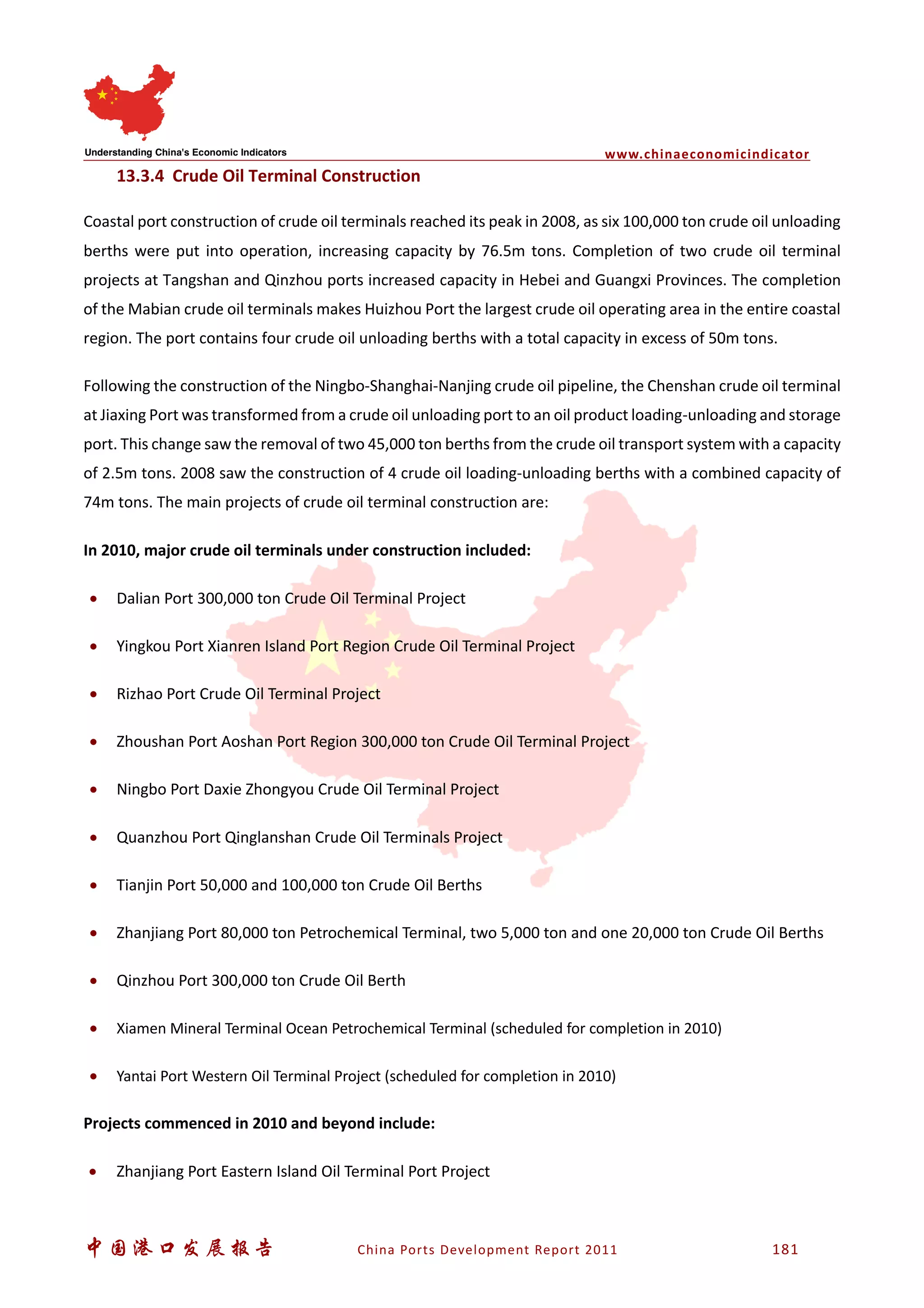 www.chinaeconomicindicator
中国港口发展报告 China Ports Development Report 2011 181
13.3.4 Crude Oil Terminal Construction
Coastal port construction of crude oil terminals reached its peak in 2008, as six 100,000 ton crude oil unloading
berths were put into operation, increasing capacity by 76.5m tons. Completion of two crude oil terminal
projects at Tangshan and Qinzhou ports increased capacity in Hebei and Guangxi Provinces. The completion
of the Mabian crude oil terminals makes Huizhou Port the largest crude oil operating area in the entire coastal
region. The port contains four crude oil unloading berths with a total capacity in excess of 50m tons.
Following the construction of the Ningbo-Shanghai-Nanjing crude oil pipeline, the Chenshan crude oil terminal
at Jiaxing Port was transformed from a crude oil unloading port to an oil product loading-unloading and storage
port. This change saw the removal of two 45,000 ton berths from the crude oil transport system with a capacity
of 2.5m tons. 2008 saw the construction of 4 crude oil loading-unloading berths with a combined capacity of
74m tons. The main projects of crude oil terminal construction are:
In 2010, major crude oil terminals under construction included:
• Dalian Port 300,000 ton Crude Oil Terminal Project
• Yingkou Port Xianren Island Port Region Crude Oil Terminal Project
• Rizhao Port Crude Oil Terminal Project
• Zhoushan Port Aoshan Port Region 300,000 ton Crude Oil Terminal Project
• Ningbo Port Daxie Zhongyou Crude Oil Terminal Project
• Quanzhou Port Qinglanshan Crude Oil Terminals Project
• Tianjin Port 50,000 and 100,000 ton Crude Oil Berths
• Zhanjiang Port 80,000 ton Petrochemical Terminal, two 5,000 ton and one 20,000 ton Crude Oil Berths
• Qinzhou Port 300,000 ton Crude Oil Berth
• Xiamen Mineral Terminal Ocean Petrochemical Terminal (scheduled for completion in 2010)
• Yantai Port Western Oil Terminal Project (scheduled for completion in 2010)
Projects commenced in 2010 and beyond include:
• Zhanjiang Port Eastern Island Oil Terminal Port Project
 