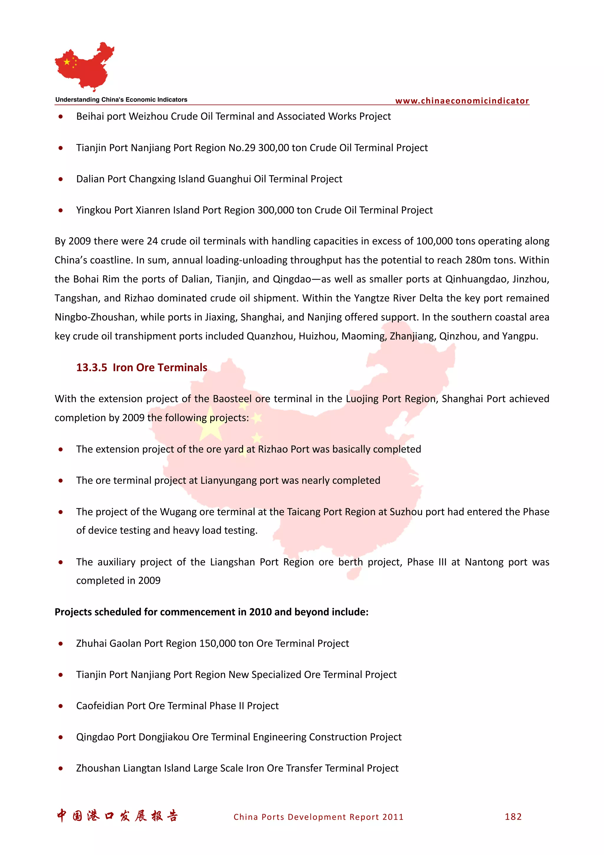 www.chinaeconomicindicator
中国港口发展报告 China Ports Development Report 2011 182
• Beihai port Weizhou Crude Oil Terminal and Associated Works Project
• Tianjin Port Nanjiang Port Region No.29 300,00 ton Crude Oil Terminal Project
• Dalian Port Changxing Island Guanghui Oil Terminal Project
• Yingkou Port Xianren Island Port Region 300,000 ton Crude Oil Terminal Project
By 2009 there were 24 crude oil terminals with handling capacities in excess of 100,000 tons operating along
China’s coastline. In sum, annual loading-unloading throughput has the potential to reach 280m tons. Within
the Bohai Rim the ports of Dalian, Tianjin, and Qingdao—as well as smaller ports at Qinhuangdao, Jinzhou,
Tangshan, and Rizhao dominated crude oil shipment. Within the Yangtze River Delta the key port remained
Ningbo-Zhoushan, while ports in Jiaxing, Shanghai, and Nanjing offered support. In the southern coastal area
key crude oil transhipment ports included Quanzhou, Huizhou, Maoming, Zhanjiang, Qinzhou, and Yangpu.
13.3.5 Iron Ore Terminals
With the extension project of the Baosteel ore terminal in the Luojing Port Region, Shanghai Port achieved
completion by 2009 the following projects:
• The extension project of the ore yard at Rizhao Port was basically completed
• The ore terminal project at Lianyungang port was nearly completed
• The project of the Wugang ore terminal at the Taicang Port Region at Suzhou port had entered the Phase
of device testing and heavy load testing.
• The auxiliary project of the Liangshan Port Region ore berth project, Phase III at Nantong port was
completed in 2009
Projects scheduled for commencement in 2010 and beyond include:
• Zhuhai Gaolan Port Region 150,000 ton Ore Terminal Project
• Tianjin Port Nanjiang Port Region New Specialized Ore Terminal Project
• Caofeidian Port Ore Terminal Phase II Project
• Qingdao Port Dongjiakou Ore Terminal Engineering Construction Project
• Zhoushan Liangtan Island Large Scale Iron Ore Transfer Terminal Project
 