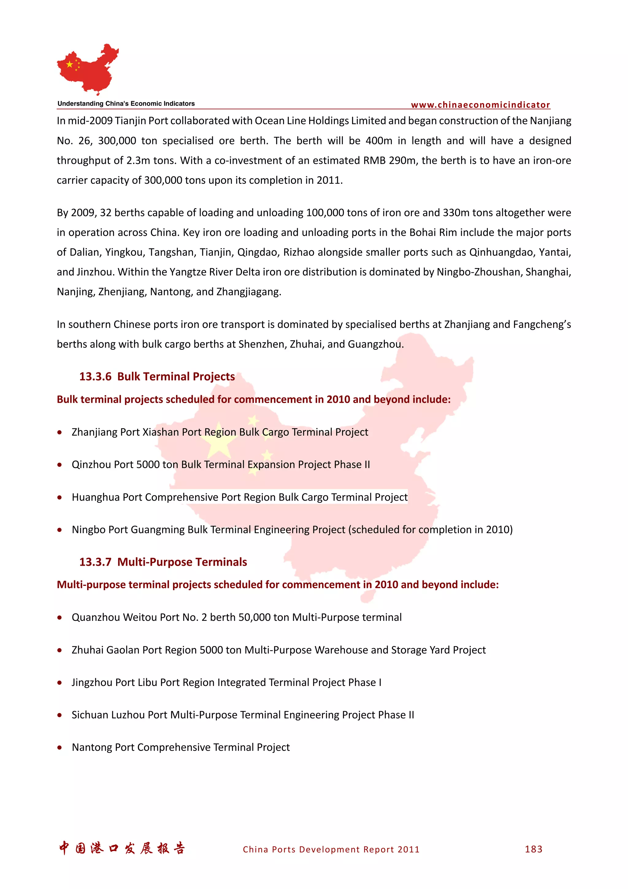 www.chinaeconomicindicator
中国港口发展报告 China Ports Development Report 2011 183
In mid-2009 Tianjin Port collaborated with Ocean Line Holdings Limited and began construction of the Nanjiang
No. 26, 300,000 ton specialised ore berth. The berth will be 400m in length and will have a designed
throughput of 2.3m tons. With a co-investment of an estimated RMB 290m, the berth is to have an iron-ore
carrier capacity of 300,000 tons upon its completion in 2011.
By 2009, 32 berths capable of loading and unloading 100,000 tons of iron ore and 330m tons altogether were
in operation across China. Key iron ore loading and unloading ports in the Bohai Rim include the major ports
of Dalian, Yingkou, Tangshan, Tianjin, Qingdao, Rizhao alongside smaller ports such as Qinhuangdao, Yantai,
and Jinzhou. Within the Yangtze River Delta iron ore distribution is dominated by Ningbo-Zhoushan, Shanghai,
Nanjing, Zhenjiang, Nantong, and Zhangjiagang.
In southern Chinese ports iron ore transport is dominated by specialised berths at Zhanjiang and Fangcheng’s
berths along with bulk cargo berths at Shenzhen, Zhuhai, and Guangzhou.
13.3.6 Bulk Terminal Projects
Bulk terminal projects scheduled for commencement in 2010 and beyond include:
• Zhanjiang Port Xiashan Port Region Bulk Cargo Terminal Project
• Qinzhou Port 5000 ton Bulk Terminal Expansion Project Phase II
• Huanghua Port Comprehensive Port Region Bulk Cargo Terminal Project
• Ningbo Port Guangming Bulk Terminal Engineering Project (scheduled for completion in 2010)
13.3.7 Multi-Purpose Terminals
Multi-purpose terminal projects scheduled for commencement in 2010 and beyond include:
• Quanzhou Weitou Port No. 2 berth 50,000 ton Multi-Purpose terminal
• Zhuhai Gaolan Port Region 5000 ton Multi-Purpose Warehouse and Storage Yard Project
• Jingzhou Port Libu Port Region Integrated Terminal Project Phase I
• Sichuan Luzhou Port Multi-Purpose Terminal Engineering Project Phase II
• Nantong Port Comprehensive Terminal Project
 