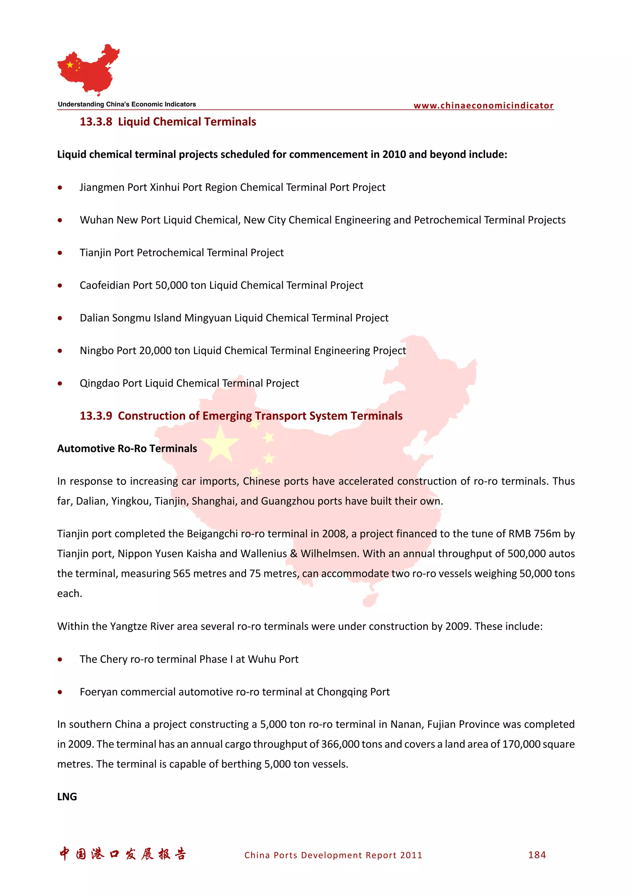 www.chinaeconomicindicator
中国港口发展报告 China Ports Development Report 2011 184
13.3.8 Liquid Chemical Terminals
Liquid chemical terminal projects scheduled for commencement in 2010 and beyond include:
• Jiangmen Port Xinhui Port Region Chemical Terminal Port Project
• Wuhan New Port Liquid Chemical, New City Chemical Engineering and Petrochemical Terminal Projects
• Tianjin Port Petrochemical Terminal Project
• Caofeidian Port 50,000 ton Liquid Chemical Terminal Project
• Dalian Songmu Island Mingyuan Liquid Chemical Terminal Project
• Ningbo Port 20,000 ton Liquid Chemical Terminal Engineering Project
• Qingdao Port Liquid Chemical Terminal Project
13.3.9 Construction of Emerging Transport System Terminals
Automotive Ro-Ro Terminals
In response to increasing car imports, Chinese ports have accelerated construction of ro-ro terminals. Thus
far, Dalian, Yingkou, Tianjin, Shanghai, and Guangzhou ports have built their own.
Tianjin port completed the Beigangchi ro-ro terminal in 2008, a project financed to the tune of RMB 756m by
Tianjin port, Nippon Yusen Kaisha and Wallenius & Wilhelmsen. With an annual throughput of 500,000 autos
the terminal, measuring 565 metres and 75 metres, can accommodate two ro-ro vessels weighing 50,000 tons
each.
Within the Yangtze River area several ro-ro terminals were under construction by 2009. These include:
• The Chery ro-ro terminal Phase I at Wuhu Port
• Foeryan commercial automotive ro-ro terminal at Chongqing Port
In southern China a project constructing a 5,000 ton ro-ro terminal in Nanan, Fujian Province was completed
in 2009. The terminal has an annual cargo throughput of 366,000 tons and covers a land area of 170,000 square
metres. The terminal is capable of berthing 5,000 ton vessels.
LNG
 