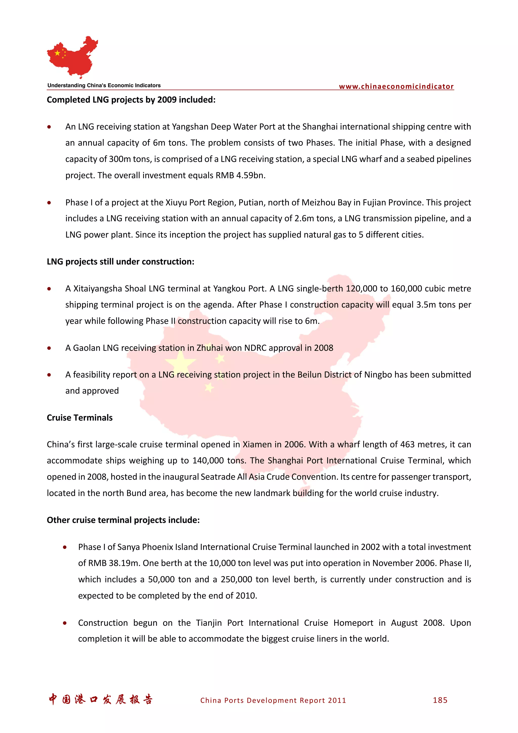 www.chinaeconomicindicator
中国港口发展报告 China Ports Development Report 2011 185
Completed LNG projects by 2009 included:
• An LNG receiving station at Yangshan Deep Water Port at the Shanghai international shipping centre with
an annual capacity of 6m tons. The problem consists of two Phases. The initial Phase, with a designed
capacity of 300m tons, is comprised of a LNG receiving station, a special LNG wharf and a seabed pipelines
project. The overall investment equals RMB 4.59bn.
• Phase I of a project at the Xiuyu Port Region, Putian, north of Meizhou Bay in Fujian Province. This project
includes a LNG receiving station with an annual capacity of 2.6m tons, a LNG transmission pipeline, and a
LNG power plant. Since its inception the project has supplied natural gas to 5 different cities.
LNG projects still under construction:
• A Xitaiyangsha Shoal LNG terminal at Yangkou Port. A LNG single-berth 120,000 to 160,000 cubic metre
shipping terminal project is on the agenda. After Phase I construction capacity will equal 3.5m tons per
year while following Phase II construction capacity will rise to 6m.
• A Gaolan LNG receiving station in Zhuhai won NDRC approval in 2008
• A feasibility report on a LNG receiving station project in the Beilun District of Ningbo has been submitted
and approved
Cruise Terminals
China’s first large-scale cruise terminal opened in Xiamen in 2006. With a wharf length of 463 metres, it can
accommodate ships weighing up to 140,000 tons. The Shanghai Port International Cruise Terminal, which
opened in 2008, hosted in the inaugural Seatrade All Asia Crude Convention. Its centre for passenger transport,
located in the north Bund area, has become the new landmark building for the world cruise industry.
Other cruise terminal projects include:
• Phase I of Sanya Phoenix Island International Cruise Terminal launched in 2002 with a total investment
of RMB 38.19m. One berth at the 10,000 ton level was put into operation in November 2006. Phase II,
which includes a 50,000 ton and a 250,000 ton level berth, is currently under construction and is
expected to be completed by the end of 2010.
• Construction begun on the Tianjin Port International Cruise Homeport in August 2008. Upon
completion it will be able to accommodate the biggest cruise liners in the world.
 