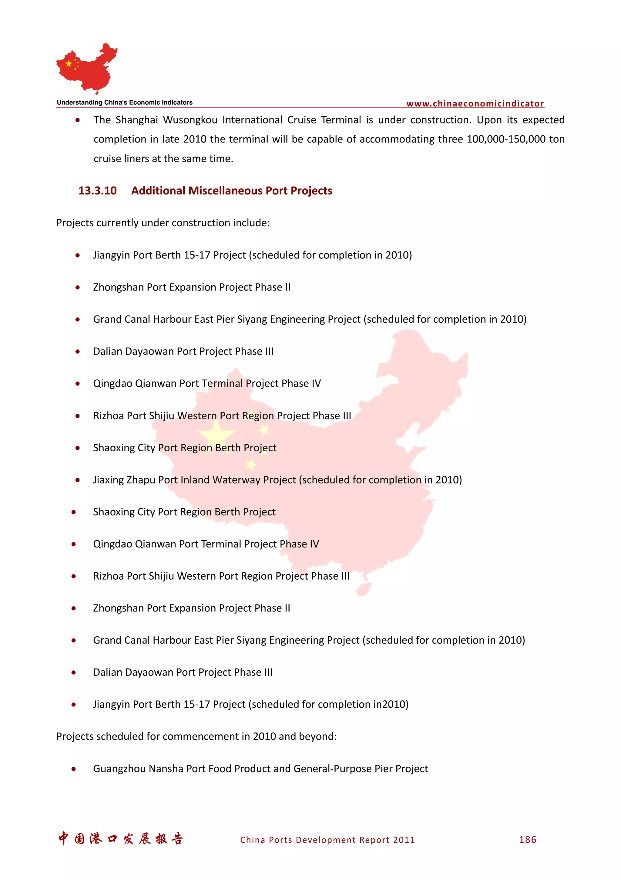 www.chinaeconomicindicator
中国港口发展报告 China Ports Development Report 2011 186
• The Shanghai Wusongkou International Cruise Terminal is under construction. Upon its expected
completion in late 2010 the terminal will be capable of accommodating three 100,000-150,000 ton
cruise liners at the same time.
13.3.10 Additional Miscellaneous Port Projects
Projects currently under construction include:
• Jiangyin Port Berth 15-17 Project (scheduled for completion in 2010)
• Zhongshan Port Expansion Project Phase II
• Grand Canal Harbour East Pier Siyang Engineering Project (scheduled for completion in 2010)
• Dalian Dayaowan Port Project Phase III
• Qingdao Qianwan Port Terminal Project Phase IV
• Rizhoa Port Shijiu Western Port Region Project Phase III
• Shaoxing City Port Region Berth Project
• Jiaxing Zhapu Port Inland Waterway Project (scheduled for completion in 2010)
• Shaoxing City Port Region Berth Project
• Qingdao Qianwan Port Terminal Project Phase IV
• Rizhoa Port Shijiu Western Port Region Project Phase III
• Zhongshan Port Expansion Project Phase II
• Grand Canal Harbour East Pier Siyang Engineering Project (scheduled for completion in 2010)
• Dalian Dayaowan Port Project Phase III
• Jiangyin Port Berth 15-17 Project (scheduled for completion in2010)
Projects scheduled for commencement in 2010 and beyond:
• Guangzhou Nansha Port Food Product and General-Purpose Pier Project
 