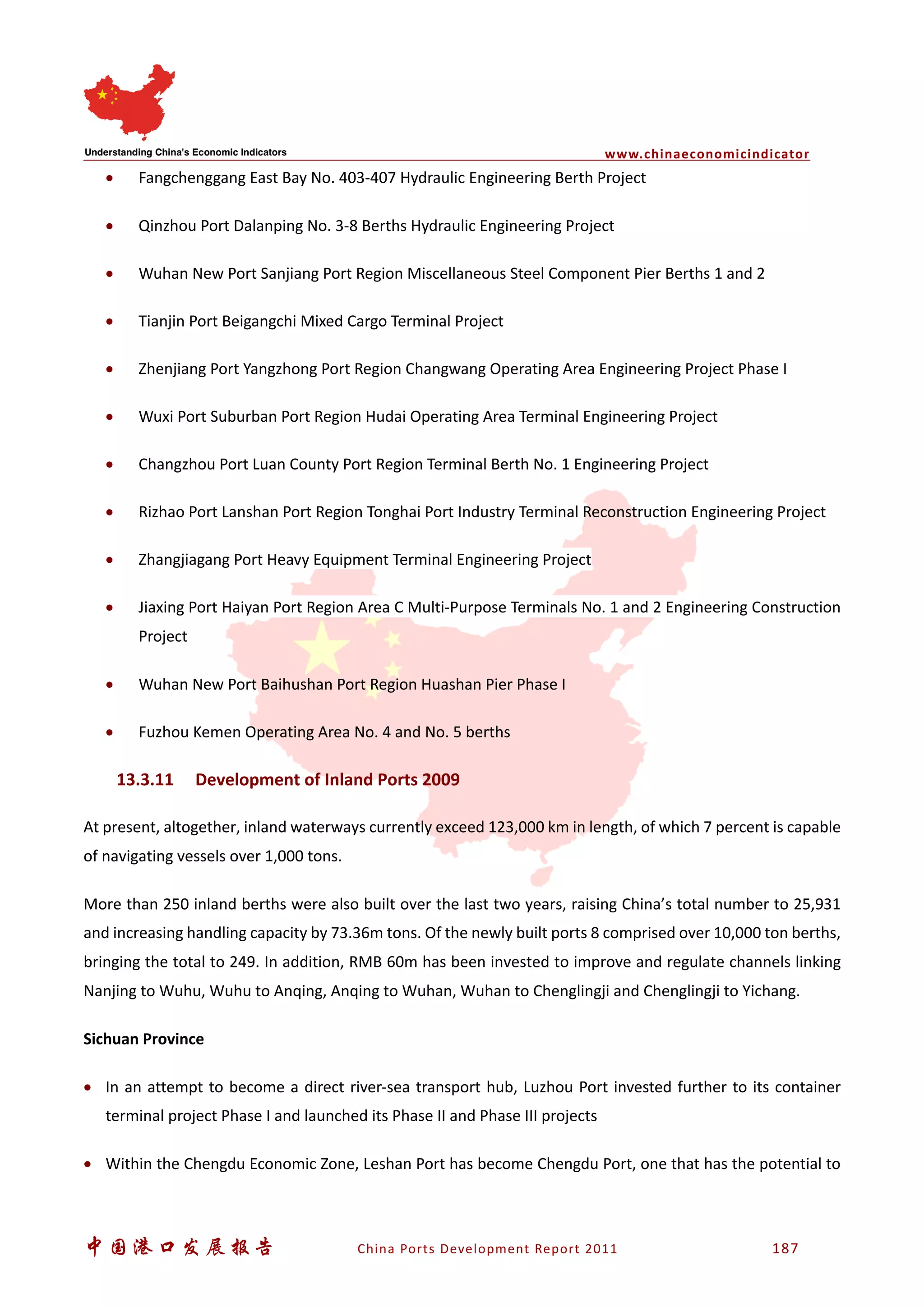 www.chinaeconomicindicator
中国港口发展报告 China Ports Development Report 2011 187
• Fangchenggang East Bay No. 403-407 Hydraulic Engineering Berth Project
• Qinzhou Port Dalanping No. 3-8 Berths Hydraulic Engineering Project
• Wuhan New Port Sanjiang Port Region Miscellaneous Steel Component Pier Berths 1 and 2
• Tianjin Port Beigangchi Mixed Cargo Terminal Project
• Zhenjiang Port Yangzhong Port Region Changwang Operating Area Engineering Project Phase I
• Wuxi Port Suburban Port Region Hudai Operating Area Terminal Engineering Project
• Changzhou Port Luan County Port Region Terminal Berth No. 1 Engineering Project
• Rizhao Port Lanshan Port Region Tonghai Port Industry Terminal Reconstruction Engineering Project
• Zhangjiagang Port Heavy Equipment Terminal Engineering Project
• Jiaxing Port Haiyan Port Region Area C Multi-Purpose Terminals No. 1 and 2 Engineering Construction
Project
• Wuhan New Port Baihushan Port Region Huashan Pier Phase I
• Fuzhou Kemen Operating Area No. 4 and No. 5 berths
13.3.11 Development of Inland Ports 2009
At present, altogether, inland waterways currently exceed 123,000 km in length, of which 7 percent is capable
of navigating vessels over 1,000 tons.
More than 250 inland berths were also built over the last two years, raising China’s total number to 25,931
and increasing handling capacity by 73.36m tons. Of the newly built ports 8 comprised over 10,000 ton berths,
bringing the total to 249. In addition, RMB 60m has been invested to improve and regulate channels linking
Nanjing to Wuhu, Wuhu to Anqing, Anqing to Wuhan, Wuhan to Chenglingji and Chenglingji to Yichang.
Sichuan Province
• In an attempt to become a direct river-sea transport hub, Luzhou Port invested further to its container
terminal project Phase I and launched its Phase II and Phase III projects
• Within the Chengdu Economic Zone, Leshan Port has become Chengdu Port, one that has the potential to
 