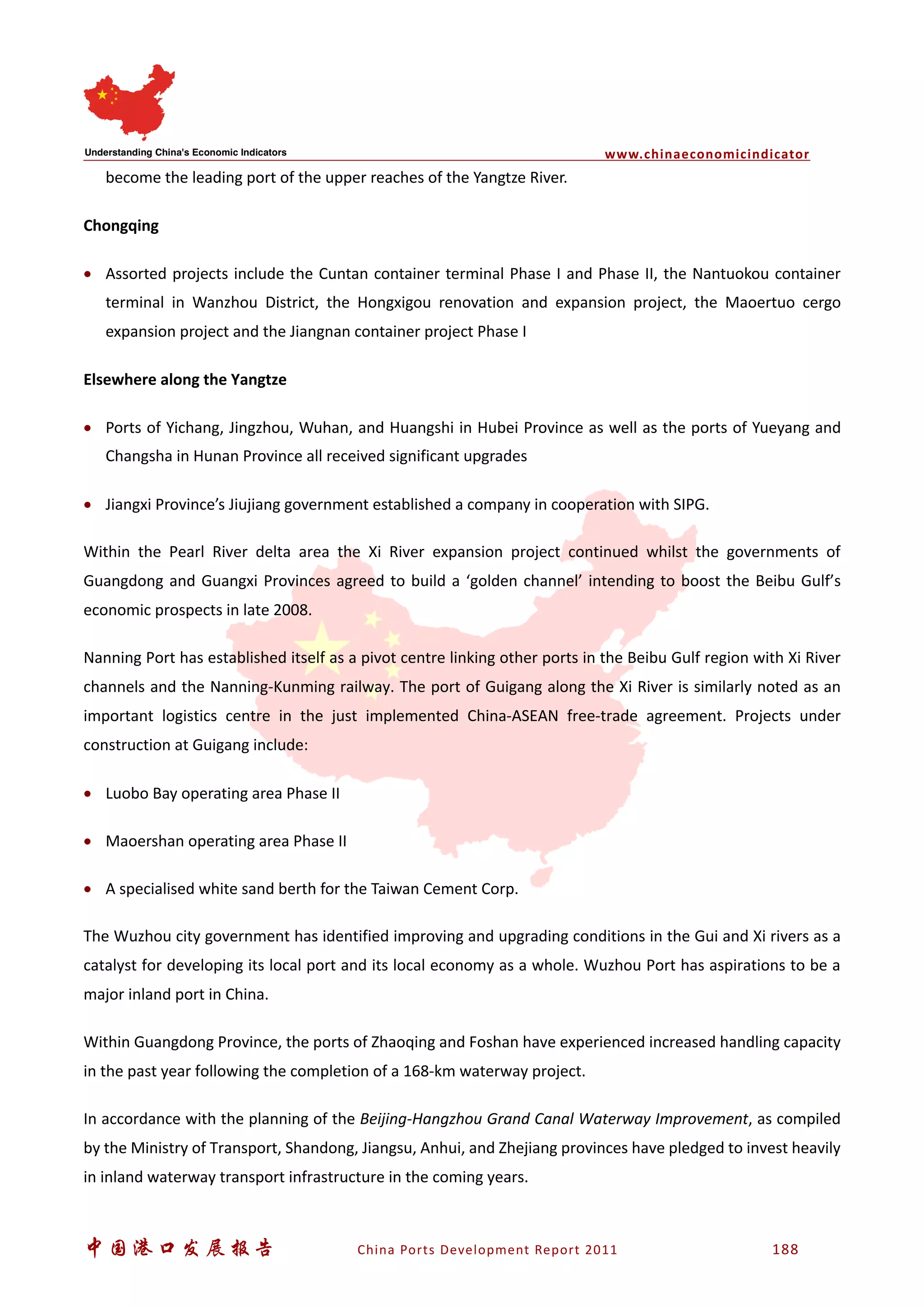www.chinaeconomicindicator
中国港口发展报告 China Ports Development Report 2011 188
become the leading port of the upper reaches of the Yangtze River.
Chongqing
• Assorted projects include the Cuntan container terminal Phase I and Phase II, the Nantuokou container
terminal in Wanzhou District, the Hongxigou renovation and expansion project, the Maoertuo cergo
expansion project and the Jiangnan container project Phase I
Elsewhere along the Yangtze
• Ports of Yichang, Jingzhou, Wuhan, and Huangshi in Hubei Province as well as the ports of Yueyang and
Changsha in Hunan Province all received significant upgrades
• Jiangxi Province’s Jiujiang government established a company in cooperation with SIPG.
Within the Pearl River delta area the Xi River expansion project continued whilst the governments of
Guangdong and Guangxi Provinces agreed to build a ‘golden channel’ intending to boost the Beibu Gulf’s
economic prospects in late 2008.
Nanning Port has established itself as a pivot centre linking other ports in the Beibu Gulf region with Xi River
channels and the Nanning-Kunming railway. The port of Guigang along the Xi River is similarly noted as an
important logistics centre in the just implemented China-ASEAN free-trade agreement. Projects under
construction at Guigang include:
• Luobo Bay operating area Phase II
• Maoershan operating area Phase II
• A specialised white sand berth for the Taiwan Cement Corp.
The Wuzhou city government has identified improving and upgrading conditions in the Gui and Xi rivers as a
catalyst for developing its local port and its local economy as a whole. Wuzhou Port has aspirations to be a
major inland port in China.
Within Guangdong Province, the ports of Zhaoqing and Foshan have experienced increased handling capacity
in the past year following the completion of a 168-km waterway project.
In accordance with the planning of the Beijing-Hangzhou Grand Canal Waterway Improvement, as compiled
by the Ministry of Transport, Shandong, Jiangsu, Anhui, and Zhejiang provinces have pledged to invest heavily
in inland waterway transport infrastructure in the coming years.
 