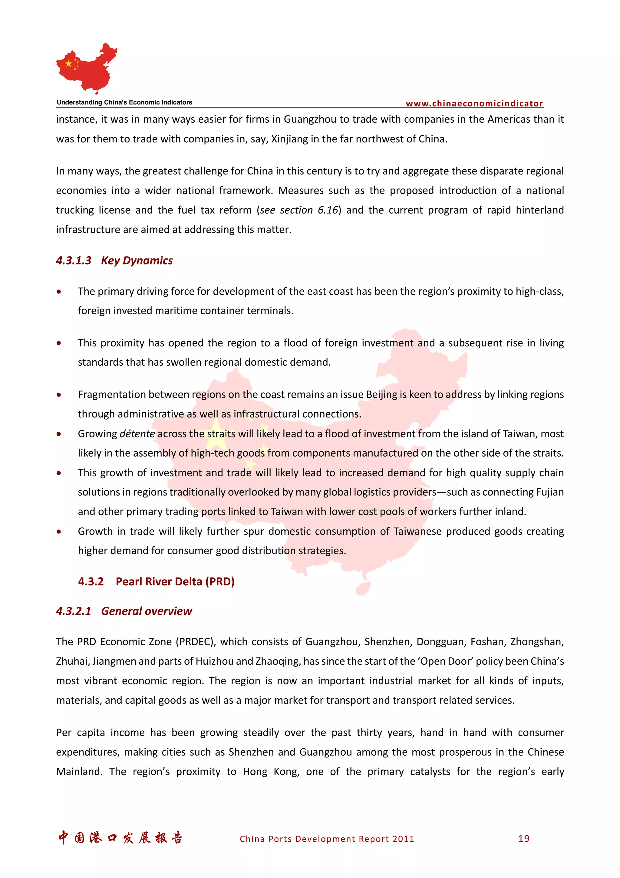 www.chinaeconomicindicator
中国港口发展报告 China Ports Development Report 2011 19
instance, it was in many ways easier for firms in Guangzhou to trade with companies in the Americas than it
was for them to trade with companies in, say, Xinjiang in the far northwest of China.
In many ways, the greatest challenge for China in this century is to try and aggregate these disparate regional
economies into a wider national framework. Measures such as the proposed introduction of a national
trucking license and the fuel tax reform (see section 6.16) and the current program of rapid hinterland
infrastructure are aimed at addressing this matter.
4.3.1.3 Key Dynamics
• The primary driving force for development of the east coast has been the region’s proximity to high-class,
foreign invested maritime container terminals.
• This proximity has opened the region to a flood of foreign investment and a subsequent rise in living
standards that has swollen regional domestic demand.
• Fragmentation between regions on the coast remains an issue Beijing is keen to address by linking regions
through administrative as well as infrastructural connections.
• Growing détente across the straits will likely lead to a flood of investment from the island of Taiwan, most
likely in the assembly of high-tech goods from components manufactured on the other side of the straits.
• This growth of investment and trade will likely lead to increased demand for high quality supply chain
solutions in regions traditionally overlooked by many global logistics providers—such as connecting Fujian
and other primary trading ports linked to Taiwan with lower cost pools of workers further inland.
• Growth in trade will likely further spur domestic consumption of Taiwanese produced goods creating
higher demand for consumer good distribution strategies.
4.3.2 Pearl River Delta (PRD)
4.3.2.1 General overview
The PRD Economic Zone (PRDEC), which consists of Guangzhou, Shenzhen, Dongguan, Foshan, Zhongshan,
Zhuhai, Jiangmen and parts of Huizhou and Zhaoqing, has since the start of the ‘Open Door’ policy been China’s
most vibrant economic region. The region is now an important industrial market for all kinds of inputs,
materials, and capital goods as well as a major market for transport and transport related services.
Per capita income has been growing steadily over the past thirty years, hand in hand with consumer
expenditures, making cities such as Shenzhen and Guangzhou among the most prosperous in the Chinese
Mainland. The region’s proximity to Hong Kong, one of the primary catalysts for the region’s early
 