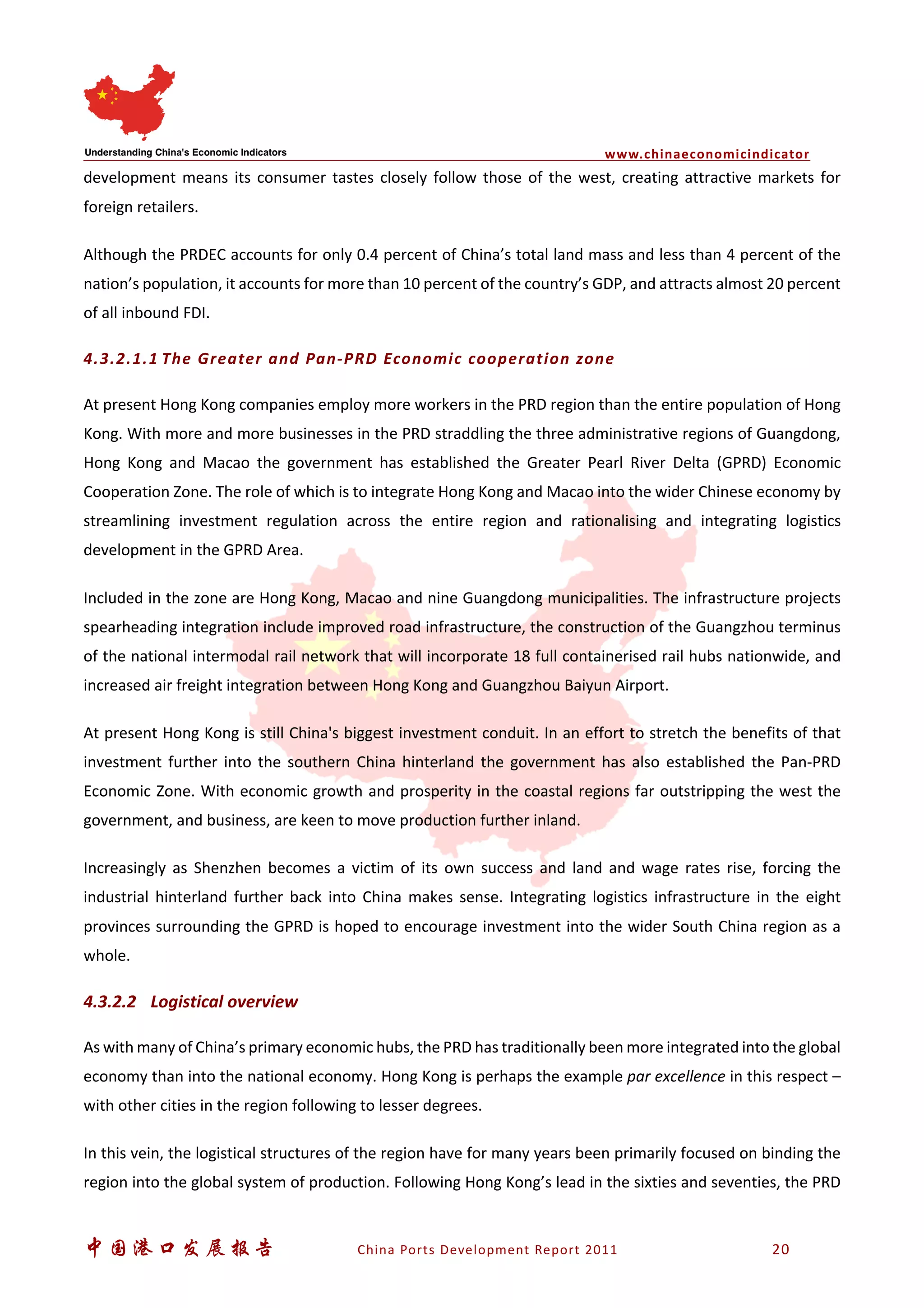 www.chinaeconomicindicator
中国港口发展报告 China Ports Development Report 2011 20
development means its consumer tastes closely follow those of the west, creating attractive markets for
foreign retailers.
Although the PRDEC accounts for only 0.4 percent of China’s total land mass and less than 4 percent of the
nation’s population, it accounts for more than 10 percent of the country’s GDP, and attracts almost 20 percent
of all inbound FDI.
4.3.2.1.1 The Greater and Pan-PRD Economic cooperation zone
At present Hong Kong companies employ more workers in the PRD region than the entire population of Hong
Kong. With more and more businesses in the PRD straddling the three administrative regions of Guangdong,
Hong Kong and Macao the government has established the Greater Pearl River Delta (GPRD) Economic
Cooperation Zone. The role of which is to integrate Hong Kong and Macao into the wider Chinese economy by
streamlining investment regulation across the entire region and rationalising and integrating logistics
development in the GPRD Area.
Included in the zone are Hong Kong, Macao and nine Guangdong municipalities. The infrastructure projects
spearheading integration include improved road infrastructure, the construction of the Guangzhou terminus
of the national intermodal rail network that will incorporate 18 full containerised rail hubs nationwide, and
increased air freight integration between Hong Kong and Guangzhou Baiyun Airport.
At present Hong Kong is still China's biggest investment conduit. In an effort to stretch the benefits of that
investment further into the southern China hinterland the government has also established the Pan-PRD
Economic Zone. With economic growth and prosperity in the coastal regions far outstripping the west the
government, and business, are keen to move production further inland.
Increasingly as Shenzhen becomes a victim of its own success and land and wage rates rise, forcing the
industrial hinterland further back into China makes sense. Integrating logistics infrastructure in the eight
provinces surrounding the GPRD is hoped to encourage investment into the wider South China region as a
whole.
4.3.2.2 Logistical overview
As with many of China’s primary economic hubs, the PRD has traditionally been more integrated into the global
economy than into the national economy. Hong Kong is perhaps the example par excellence in this respect –
with other cities in the region following to lesser degrees.
In this vein, the logistical structures of the region have for many years been primarily focused on binding the
region into the global system of production. Following Hong Kong’s lead in the sixties and seventies, the PRD
 