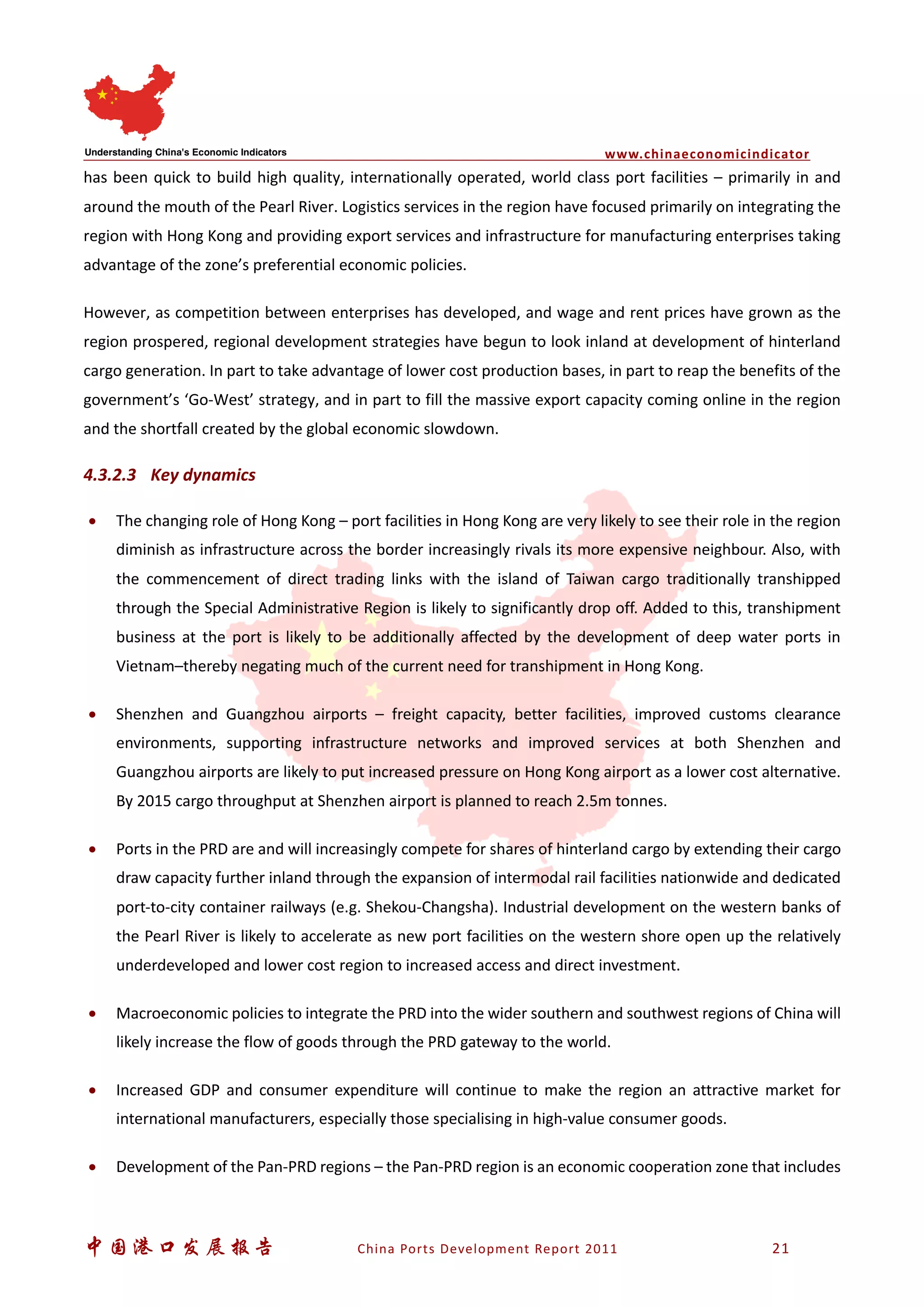 www.chinaeconomicindicator
中国港口发展报告 China Ports Development Report 2011 21
has been quick to build high quality, internationally operated, world class port facilities – primarily in and
around the mouth of the Pearl River. Logistics services in the region have focused primarily on integrating the
region with Hong Kong and providing export services and infrastructure for manufacturing enterprises taking
advantage of the zone’s preferential economic policies.
However, as competition between enterprises has developed, and wage and rent prices have grown as the
region prospered, regional development strategies have begun to look inland at development of hinterland
cargo generation. In part to take advantage of lower cost production bases, in part to reap the benefits of the
government’s ‘Go-West’ strategy, and in part to fill the massive export capacity coming online in the region
and the shortfall created by the global economic slowdown.
4.3.2.3 Key dynamics
• The changing role of Hong Kong – port facilities in Hong Kong are very likely to see their role in the region
diminish as infrastructure across the border increasingly rivals its more expensive neighbour. Also, with
the commencement of direct trading links with the island of Taiwan cargo traditionally transhipped
through the Special Administrative Region is likely to significantly drop off. Added to this, transhipment
business at the port is likely to be additionally affected by the development of deep water ports in
Vietnam–thereby negating much of the current need for transhipment in Hong Kong.
• Shenzhen and Guangzhou airports – freight capacity, better facilities, improved customs clearance
environments, supporting infrastructure networks and improved services at both Shenzhen and
Guangzhou airports are likely to put increased pressure on Hong Kong airport as a lower cost alternative.
By 2015 cargo throughput at Shenzhen airport is planned to reach 2.5m tonnes.
• Ports in the PRD are and will increasingly compete for shares of hinterland cargo by extending their cargo
draw capacity further inland through the expansion of intermodal rail facilities nationwide and dedicated
port-to-city container railways (e.g. Shekou-Changsha). Industrial development on the western banks of
the Pearl River is likely to accelerate as new port facilities on the western shore open up the relatively
underdeveloped and lower cost region to increased access and direct investment.
• Macroeconomic policies to integrate the PRD into the wider southern and southwest regions of China will
likely increase the flow of goods through the PRD gateway to the world.
• Increased GDP and consumer expenditure will continue to make the region an attractive market for
international manufacturers, especially those specialising in high-value consumer goods.
• Development of the Pan-PRD regions – the Pan-PRD region is an economic cooperation zone that includes
 