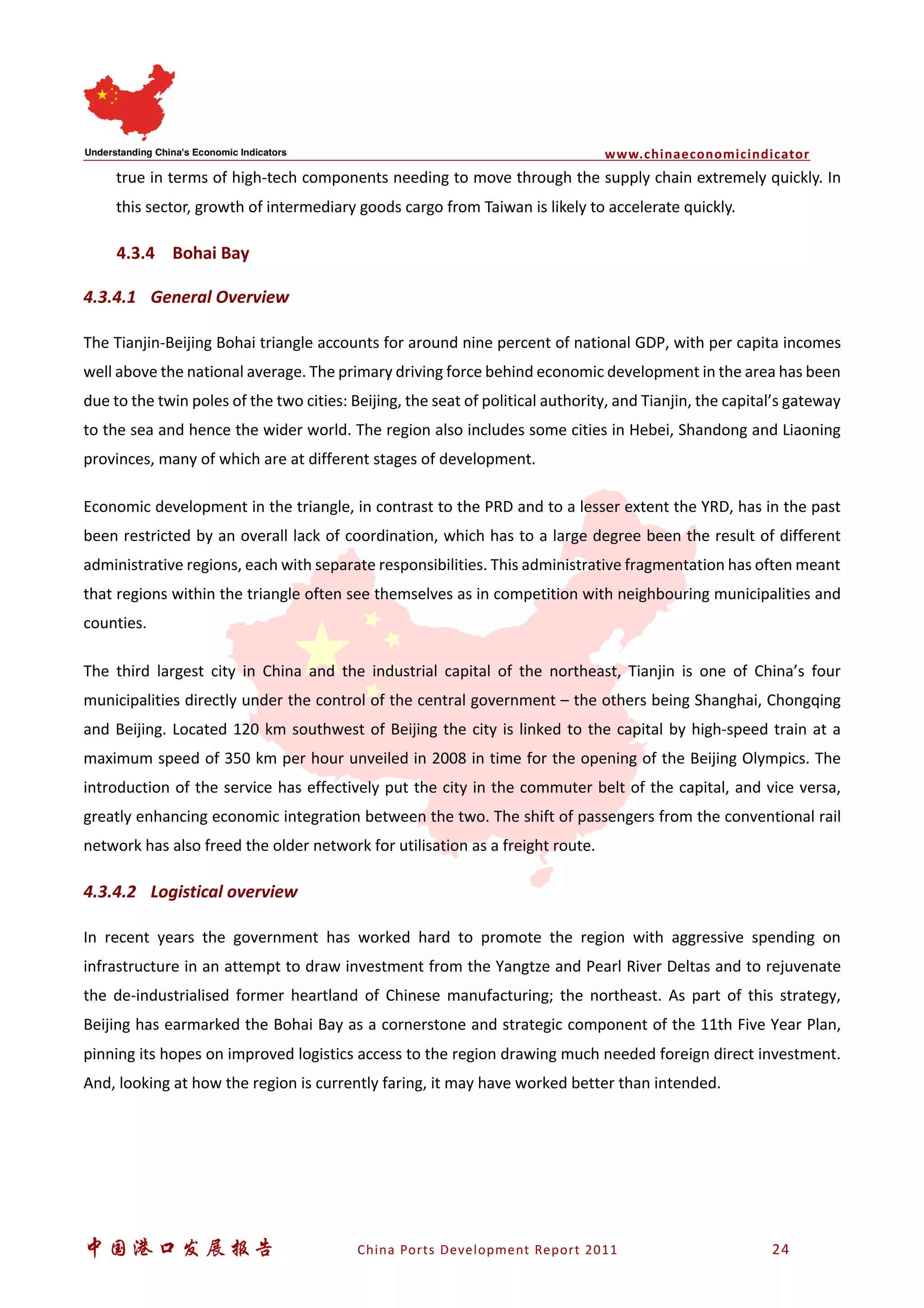 www.chinaeconomicindicator
中国港口发展报告 China Ports Development Report 2011 24
true in terms of high-tech components needing to move through the supply chain extremely quickly. In
this sector, growth of intermediary goods cargo from Taiwan is likely to accelerate quickly.
4.3.4 Bohai Bay
4.3.4.1 General Overview
The Tianjin-Beijing Bohai triangle accounts for around nine percent of national GDP, with per capita incomes
well above the national average. The primary driving force behind economic development in the area has been
due to the twin poles of the two cities: Beijing, the seat of political authority, and Tianjin, the capital’s gateway
to the sea and hence the wider world. The region also includes some cities in Hebei, Shandong and Liaoning
provinces, many of which are at different stages of development.
Economic development in the triangle, in contrast to the PRD and to a lesser extent the YRD, has in the past
been restricted by an overall lack of coordination, which has to a large degree been the result of different
administrative regions, each with separate responsibilities. This administrative fragmentation has often meant
that regions within the triangle often see themselves as in competition with neighbouring municipalities and
counties.
The third largest city in China and the industrial capital of the northeast, Tianjin is one of China’s four
municipalities directly under the control of the central government – the others being Shanghai, Chongqing
and Beijing. Located 120 km southwest of Beijing the city is linked to the capital by high-speed train at a
maximum speed of 350 km per hour unveiled in 2008 in time for the opening of the Beijing Olympics. The
introduction of the service has effectively put the city in the commuter belt of the capital, and vice versa,
greatly enhancing economic integration between the two. The shift of passengers from the conventional rail
network has also freed the older network for utilisation as a freight route.
4.3.4.2 Logistical overview
In recent years the government has worked hard to promote the region with aggressive spending on
infrastructure in an attempt to draw investment from the Yangtze and Pearl River Deltas and to rejuvenate
the de-industrialised former heartland of Chinese manufacturing; the northeast. As part of this strategy,
Beijing has earmarked the Bohai Bay as a cornerstone and strategic component of the 11th Five Year Plan,
pinning its hopes on improved logistics access to the region drawing much needed foreign direct investment.
And, looking at how the region is currently faring, it may have worked better than intended.
 