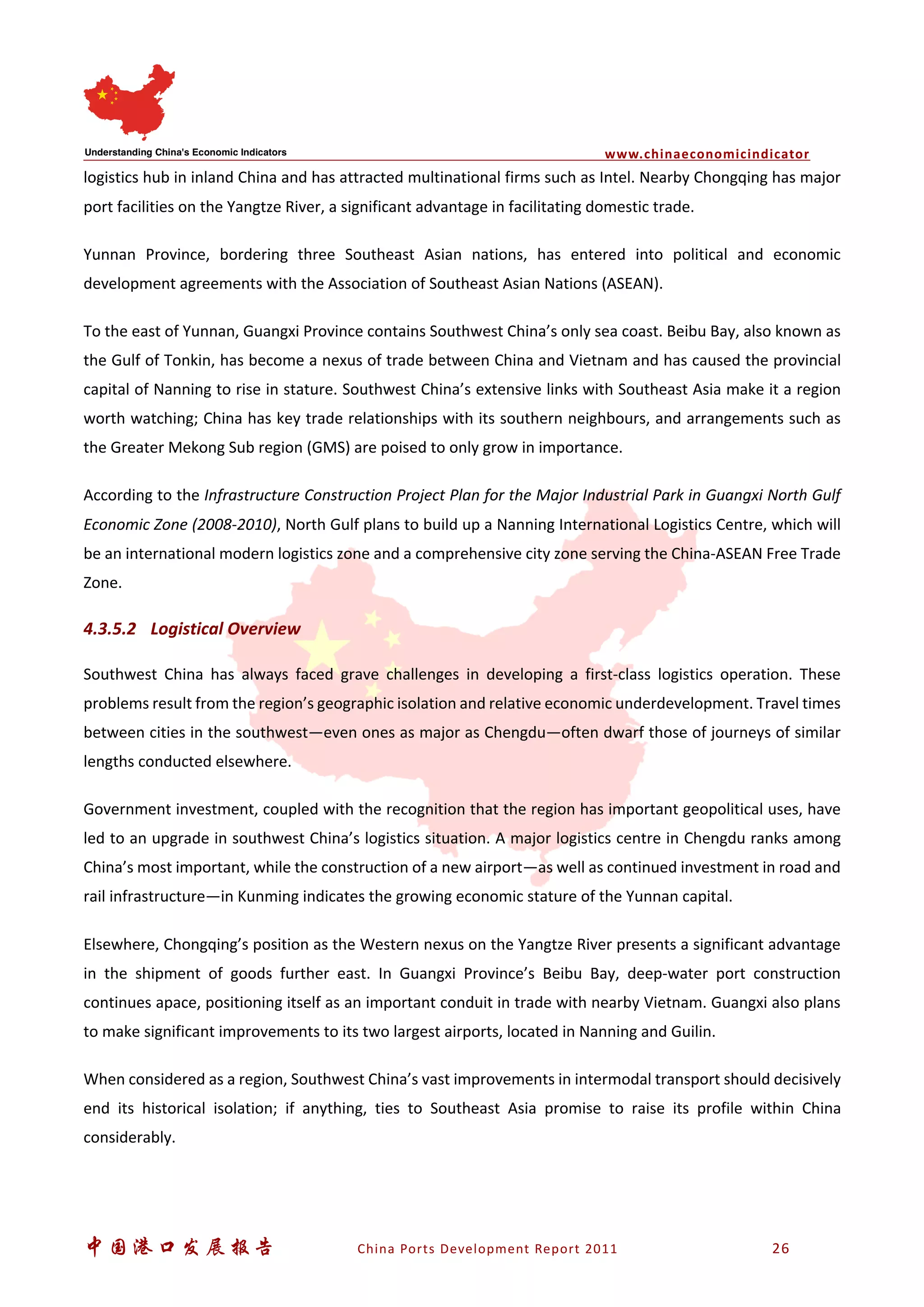 www.chinaeconomicindicator
中国港口发展报告 China Ports Development Report 2011 26
logistics hub in inland China and has attracted multinational firms such as Intel. Nearby Chongqing has major
port facilities on the Yangtze River, a significant advantage in facilitating domestic trade.
Yunnan Province, bordering three Southeast Asian nations, has entered into political and economic
development agreements with the Association of Southeast Asian Nations (ASEAN).
To the east of Yunnan, Guangxi Province contains Southwest China’s only sea coast. Beibu Bay, also known as
the Gulf of Tonkin, has become a nexus of trade between China and Vietnam and has caused the provincial
capital of Nanning to rise in stature. Southwest China’s extensive links with Southeast Asia make it a region
worth watching; China has key trade relationships with its southern neighbours, and arrangements such as
the Greater Mekong Sub region (GMS) are poised to only grow in importance.
According to the Infrastructure Construction Project Plan for the Major Industrial Park in Guangxi North Gulf
Economic Zone (2008-2010), North Gulf plans to build up a Nanning International Logistics Centre, which will
be an international modern logistics zone and a comprehensive city zone serving the China-ASEAN Free Trade
Zone.
4.3.5.2 Logistical Overview
Southwest China has always faced grave challenges in developing a first-class logistics operation. These
problems result from the region’s geographic isolation and relative economic underdevelopment. Travel times
between cities in the southwest—even ones as major as Chengdu—often dwarf those of journeys of similar
lengths conducted elsewhere.
Government investment, coupled with the recognition that the region has important geopolitical uses, have
led to an upgrade in southwest China’s logistics situation. A major logistics centre in Chengdu ranks among
China’s most important, while the construction of a new airport—as well as continued investment in road and
rail infrastructure—in Kunming indicates the growing economic stature of the Yunnan capital.
Elsewhere, Chongqing’s position as the Western nexus on the Yangtze River presents a significant advantage
in the shipment of goods further east. In Guangxi Province’s Beibu Bay, deep-water port construction
continues apace, positioning itself as an important conduit in trade with nearby Vietnam. Guangxi also plans
to make significant improvements to its two largest airports, located in Nanning and Guilin.
When considered as a region, Southwest China’s vast improvements in intermodal transport should decisively
end its historical isolation; if anything, ties to Southeast Asia promise to raise its profile within China
considerably.
 
