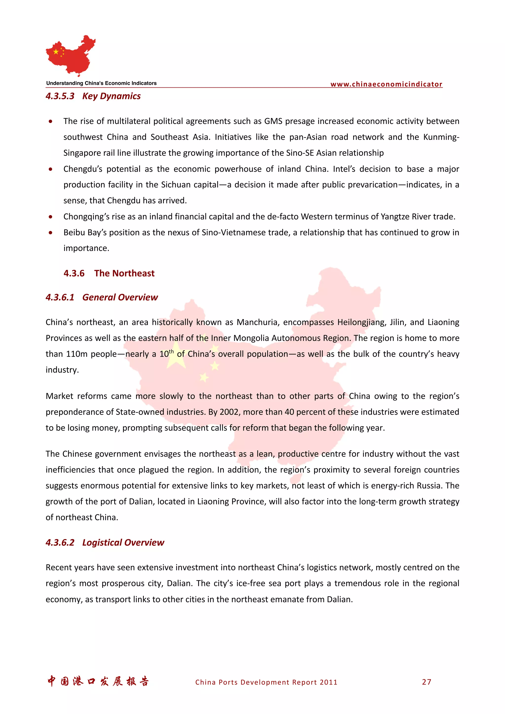 www.chinaeconomicindicator
中国港口发展报告 China Ports Development Report 2011 27
4.3.5.3 Key Dynamics
• The rise of multilateral political agreements such as GMS presage increased economic activity between
southwest China and Southeast Asia. Initiatives like the pan-Asian road network and the Kunming-
Singapore rail line illustrate the growing importance of the Sino-SE Asian relationship
• Chengdu’s potential as the economic powerhouse of inland China. Intel’s decision to base a major
production facility in the Sichuan capital—a decision it made after public prevarication—indicates, in a
sense, that Chengdu has arrived.
• Chongqing’s rise as an inland financial capital and the de-facto Western terminus of Yangtze River trade.
• Beibu Bay’s position as the nexus of Sino-Vietnamese trade, a relationship that has continued to grow in
importance.
4.3.6 The Northeast
4.3.6.1 General Overview
China’s northeast, an area historically known as Manchuria, encompasses Heilongjiang, Jilin, and Liaoning
Provinces as well as the eastern half of the Inner Mongolia Autonomous Region. The region is home to more
than 110m people—nearly a 10th
of China’s overall population—as well as the bulk of the country’s heavy
industry.
Market reforms came more slowly to the northeast than to other parts of China owing to the region’s
preponderance of State-owned industries. By 2002, more than 40 percent of these industries were estimated
to be losing money, prompting subsequent calls for reform that began the following year.
The Chinese government envisages the northeast as a lean, productive centre for industry without the vast
inefficiencies that once plagued the region. In addition, the region’s proximity to several foreign countries
suggests enormous potential for extensive links to key markets, not least of which is energy-rich Russia. The
growth of the port of Dalian, located in Liaoning Province, will also factor into the long-term growth strategy
of northeast China.
4.3.6.2 Logistical Overview
Recent years have seen extensive investment into northeast China’s logistics network, mostly centred on the
region’s most prosperous city, Dalian. The city’s ice-free sea port plays a tremendous role in the regional
economy, as transport links to other cities in the northeast emanate from Dalian.
 
