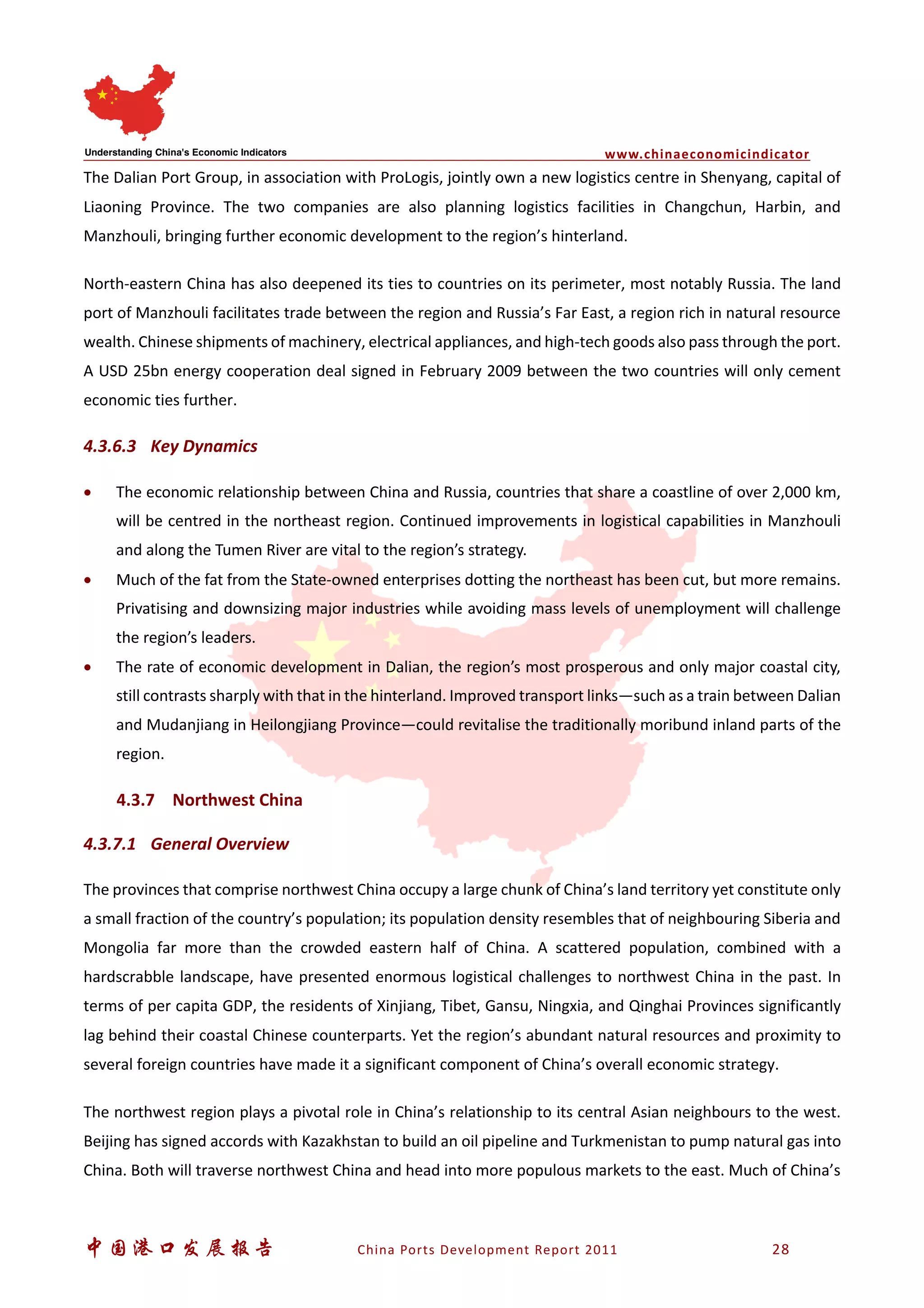 www.chinaeconomicindicator
中国港口发展报告 China Ports Development Report 2011 28
The Dalian Port Group, in association with ProLogis, jointly own a new logistics centre in Shenyang, capital of
Liaoning Province. The two companies are also planning logistics facilities in Changchun, Harbin, and
Manzhouli, bringing further economic development to the region’s hinterland.
North-eastern China has also deepened its ties to countries on its perimeter, most notably Russia. The land
port of Manzhouli facilitates trade between the region and Russia’s Far East, a region rich in natural resource
wealth. Chinese shipments of machinery, electrical appliances, and high-tech goods also pass through the port.
A USD 25bn energy cooperation deal signed in February 2009 between the two countries will only cement
economic ties further.
4.3.6.3 Key Dynamics
• The economic relationship between China and Russia, countries that share a coastline of over 2,000 km,
will be centred in the northeast region. Continued improvements in logistical capabilities in Manzhouli
and along the Tumen River are vital to the region’s strategy.
• Much of the fat from the State-owned enterprises dotting the northeast has been cut, but more remains.
Privatising and downsizing major industries while avoiding mass levels of unemployment will challenge
the region’s leaders.
• The rate of economic development in Dalian, the region’s most prosperous and only major coastal city,
still contrasts sharply with that in the hinterland. Improved transport links—such as a train between Dalian
and Mudanjiang in Heilongjiang Province—could revitalise the traditionally moribund inland parts of the
region.
4.3.7 Northwest China
4.3.7.1 General Overview
The provinces that comprise northwest China occupy a large chunk of China’s land territory yet constitute only
a small fraction of the country’s population; its population density resembles that of neighbouring Siberia and
Mongolia far more than the crowded eastern half of China. A scattered population, combined with a
hardscrabble landscape, have presented enormous logistical challenges to northwest China in the past. In
terms of per capita GDP, the residents of Xinjiang, Tibet, Gansu, Ningxia, and Qinghai Provinces significantly
lag behind their coastal Chinese counterparts. Yet the region’s abundant natural resources and proximity to
several foreign countries have made it a significant component of China’s overall economic strategy.
The northwest region plays a pivotal role in China’s relationship to its central Asian neighbours to the west.
Beijing has signed accords with Kazakhstan to build an oil pipeline and Turkmenistan to pump natural gas into
China. Both will traverse northwest China and head into more populous markets to the east. Much of China’s
 
