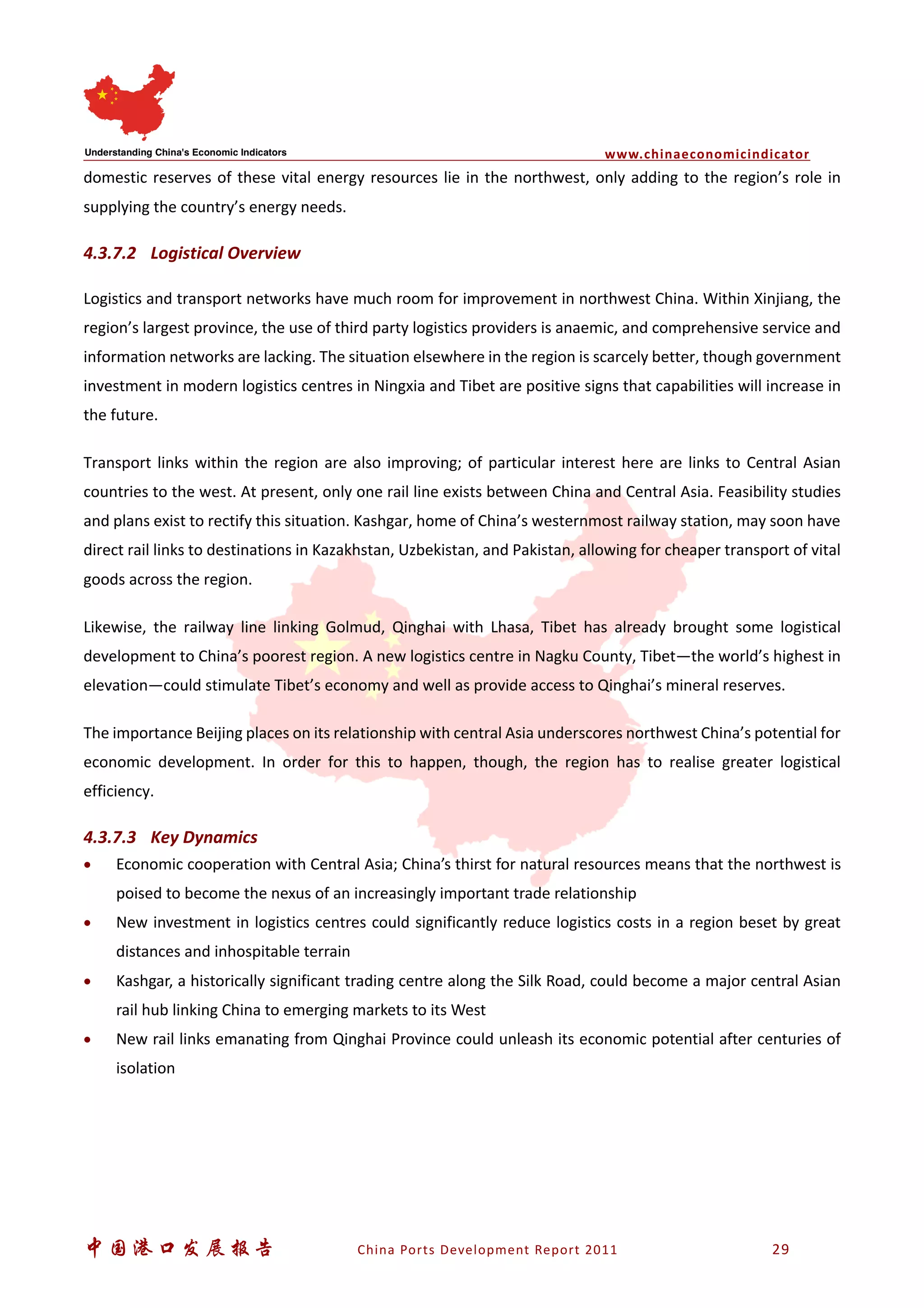 www.chinaeconomicindicator
中国港口发展报告 China Ports Development Report 2011 29
domestic reserves of these vital energy resources lie in the northwest, only adding to the region’s role in
supplying the country’s energy needs.
4.3.7.2 Logistical Overview
Logistics and transport networks have much room for improvement in northwest China. Within Xinjiang, the
region’s largest province, the use of third party logistics providers is anaemic, and comprehensive service and
information networks are lacking. The situation elsewhere in the region is scarcely better, though government
investment in modern logistics centres in Ningxia and Tibet are positive signs that capabilities will increase in
the future.
Transport links within the region are also improving; of particular interest here are links to Central Asian
countries to the west. At present, only one rail line exists between China and Central Asia. Feasibility studies
and plans exist to rectify this situation. Kashgar, home of China’s westernmost railway station, may soon have
direct rail links to destinations in Kazakhstan, Uzbekistan, and Pakistan, allowing for cheaper transport of vital
goods across the region.
Likewise, the railway line linking Golmud, Qinghai with Lhasa, Tibet has already brought some logistical
development to China’s poorest region. A new logistics centre in Nagku County, Tibet—the world’s highest in
elevation—could stimulate Tibet’s economy and well as provide access to Qinghai’s mineral reserves.
The importance Beijing places on its relationship with central Asia underscores northwest China’s potential for
economic development. In order for this to happen, though, the region has to realise greater logistical
efficiency.
4.3.7.3 Key Dynamics
• Economic cooperation with Central Asia; China’s thirst for natural resources means that the northwest is
poised to become the nexus of an increasingly important trade relationship
• New investment in logistics centres could significantly reduce logistics costs in a region beset by great
distances and inhospitable terrain
• Kashgar, a historically significant trading centre along the Silk Road, could become a major central Asian
rail hub linking China to emerging markets to its West
• New rail links emanating from Qinghai Province could unleash its economic potential after centuries of
isolation
 