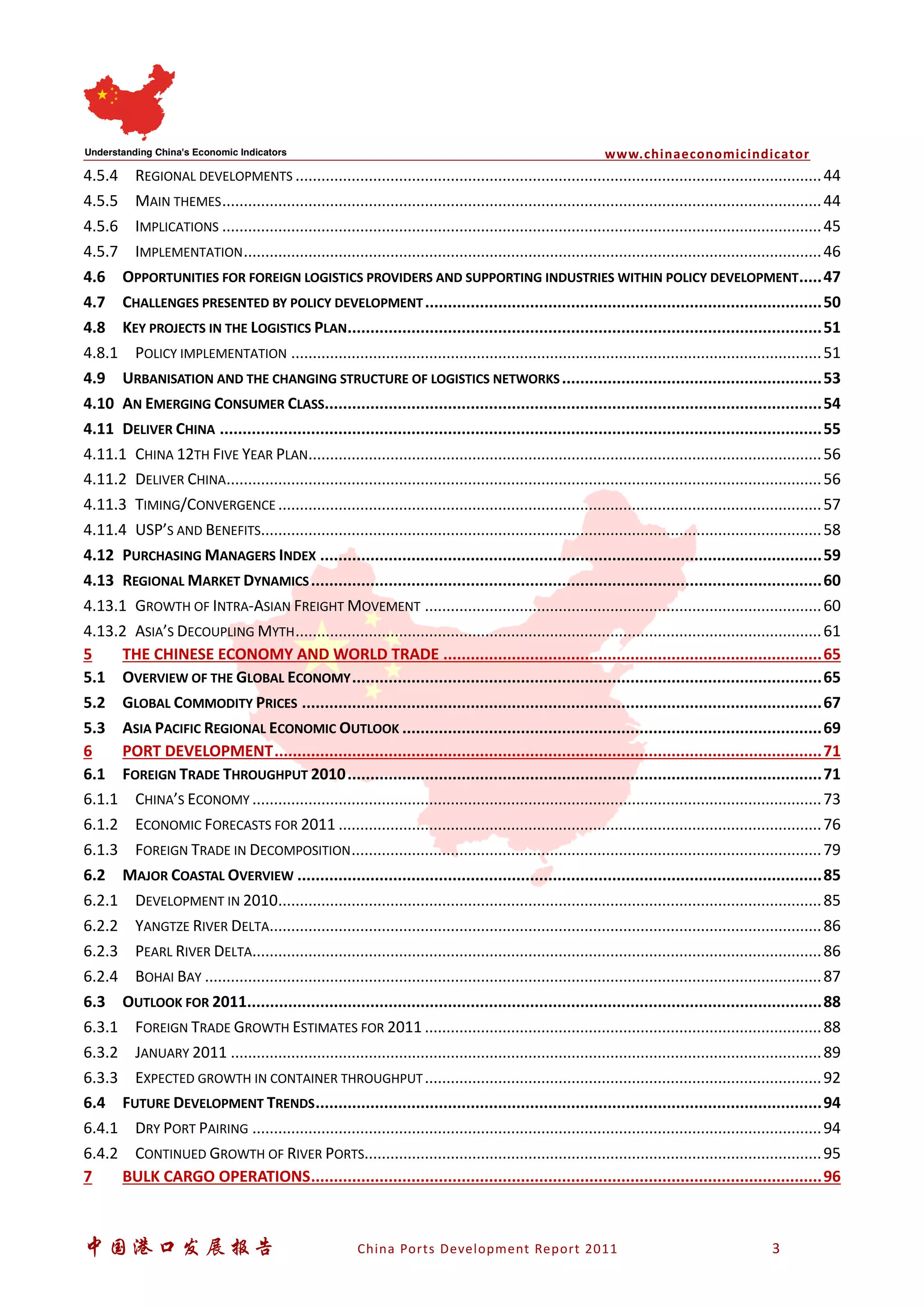 www.chinaeconomicindicator
中国港口发展报告 China Ports Development Report 2011 3
4.5.4 REGIONAL DEVELOPMENTS ..........................................................................................................................44
4.5.5 MAIN THEMES...........................................................................................................................................44
4.5.6 IMPLICATIONS ...........................................................................................................................................45
4.5.7 IMPLEMENTATION......................................................................................................................................46
4.6 OPPORTUNITIES FOR FOREIGN LOGISTICS PROVIDERS AND SUPPORTING INDUSTRIES WITHIN POLICY DEVELOPMENT.....47
4.7 CHALLENGES PRESENTED BY POLICY DEVELOPMENT.......................................................................................50
4.8 KEY PROJECTS IN THE LOGISTICS PLAN........................................................................................................51
4.8.1 POLICY IMPLEMENTATION ...........................................................................................................................51
4.9 URBANISATION AND THE CHANGING STRUCTURE OF LOGISTICS NETWORKS.........................................................53
4.10 AN EMERGING CONSUMER CLASS.............................................................................................................54
4.11 DELIVER CHINA ....................................................................................................................................55
4.11.1 CHINA 12TH FIVE YEAR PLAN.......................................................................................................................56
4.11.2 DELIVER CHINA..........................................................................................................................................56
4.11.3 TIMING/CONVERGENCE ..............................................................................................................................57
4.11.4 USP’S AND BENEFITS..................................................................................................................................58
4.12 PURCHASING MANAGERS INDEX ..............................................................................................................59
4.13 REGIONAL MARKET DYNAMICS................................................................................................................60
4.13.1 GROWTH OF INTRA-ASIAN FREIGHT MOVEMENT ............................................................................................60
4.13.2 ASIA’S DECOUPLING MYTH..........................................................................................................................61
5 THE CHINESE ECONOMY AND WORLD TRADE ...................................................................................65
5.1 OVERVIEW OF THE GLOBAL ECONOMY.......................................................................................................65
5.2 GLOBAL COMMODITY PRICES ..................................................................................................................67
5.3 ASIA PACIFIC REGIONAL ECONOMIC OUTLOOK ............................................................................................69
6 PORT DEVELOPMENT........................................................................................................................71
6.1 FOREIGN TRADE THROUGHPUT 2010........................................................................................................71
6.1.1 CHINA’S ECONOMY ....................................................................................................................................73
6.1.2 ECONOMIC FORECASTS FOR 2011 ................................................................................................................76
6.1.3 FOREIGN TRADE IN DECOMPOSITION.............................................................................................................79
6.2 MAJOR COASTAL OVERVIEW ...................................................................................................................85
6.2.1 DEVELOPMENT IN 2010..............................................................................................................................85
6.2.2 YANGTZE RIVER DELTA................................................................................................................................86
6.2.3 PEARL RIVER DELTA....................................................................................................................................86
6.2.4 BOHAI BAY ...............................................................................................................................................87
6.3 OUTLOOK FOR 2011..............................................................................................................................88
6.3.1 FOREIGN TRADE GROWTH ESTIMATES FOR 2011 ............................................................................................88
6.3.2 JANUARY 2011 .........................................................................................................................................89
6.3.3 EXPECTED GROWTH IN CONTAINER THROUGHPUT............................................................................................92
6.4 FUTURE DEVELOPMENT TRENDS...............................................................................................................94
6.4.1 DRY PORT PAIRING ....................................................................................................................................94
6.4.2 CONTINUED GROWTH OF RIVER PORTS..........................................................................................................95
7 BULK CARGO OPERATIONS................................................................................................................96
 