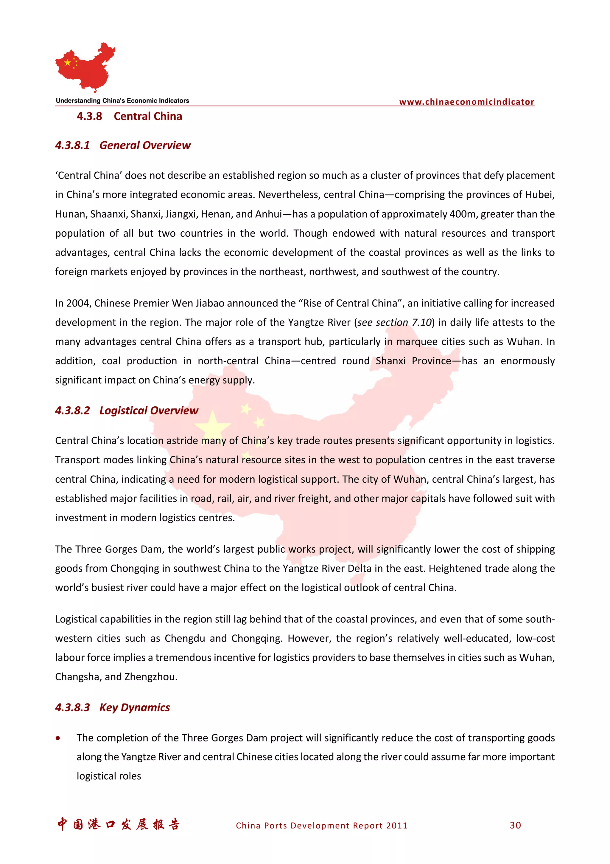 www.chinaeconomicindicator
中国港口发展报告 China Ports Development Report 2011 30
4.3.8 Central China
4.3.8.1 General Overview
‘Central China’ does not describe an established region so much as a cluster of provinces that defy placement
in China’s more integrated economic areas. Nevertheless, central China—comprising the provinces of Hubei,
Hunan, Shaanxi, Shanxi, Jiangxi, Henan, and Anhui—has a population of approximately 400m, greater than the
population of all but two countries in the world. Though endowed with natural resources and transport
advantages, central China lacks the economic development of the coastal provinces as well as the links to
foreign markets enjoyed by provinces in the northeast, northwest, and southwest of the country.
In 2004, Chinese Premier Wen Jiabao announced the “Rise of Central China”, an initiative calling for increased
development in the region. The major role of the Yangtze River (see section 7.10) in daily life attests to the
many advantages central China offers as a transport hub, particularly in marquee cities such as Wuhan. In
addition, coal production in north-central China—centred round Shanxi Province—has an enormously
significant impact on China’s energy supply.
4.3.8.2 Logistical Overview
Central China’s location astride many of China’s key trade routes presents significant opportunity in logistics.
Transport modes linking China’s natural resource sites in the west to population centres in the east traverse
central China, indicating a need for modern logistical support. The city of Wuhan, central China’s largest, has
established major facilities in road, rail, air, and river freight, and other major capitals have followed suit with
investment in modern logistics centres.
The Three Gorges Dam, the world’s largest public works project, will significantly lower the cost of shipping
goods from Chongqing in southwest China to the Yangtze River Delta in the east. Heightened trade along the
world’s busiest river could have a major effect on the logistical outlook of central China.
Logistical capabilities in the region still lag behind that of the coastal provinces, and even that of some south-
western cities such as Chengdu and Chongqing. However, the region’s relatively well-educated, low-cost
labour force implies a tremendous incentive for logistics providers to base themselves in cities such as Wuhan,
Changsha, and Zhengzhou.
4.3.8.3 Key Dynamics
• The completion of the Three Gorges Dam project will significantly reduce the cost of transporting goods
along the Yangtze River and central Chinese cities located along the river could assume far more important
logistical roles
 