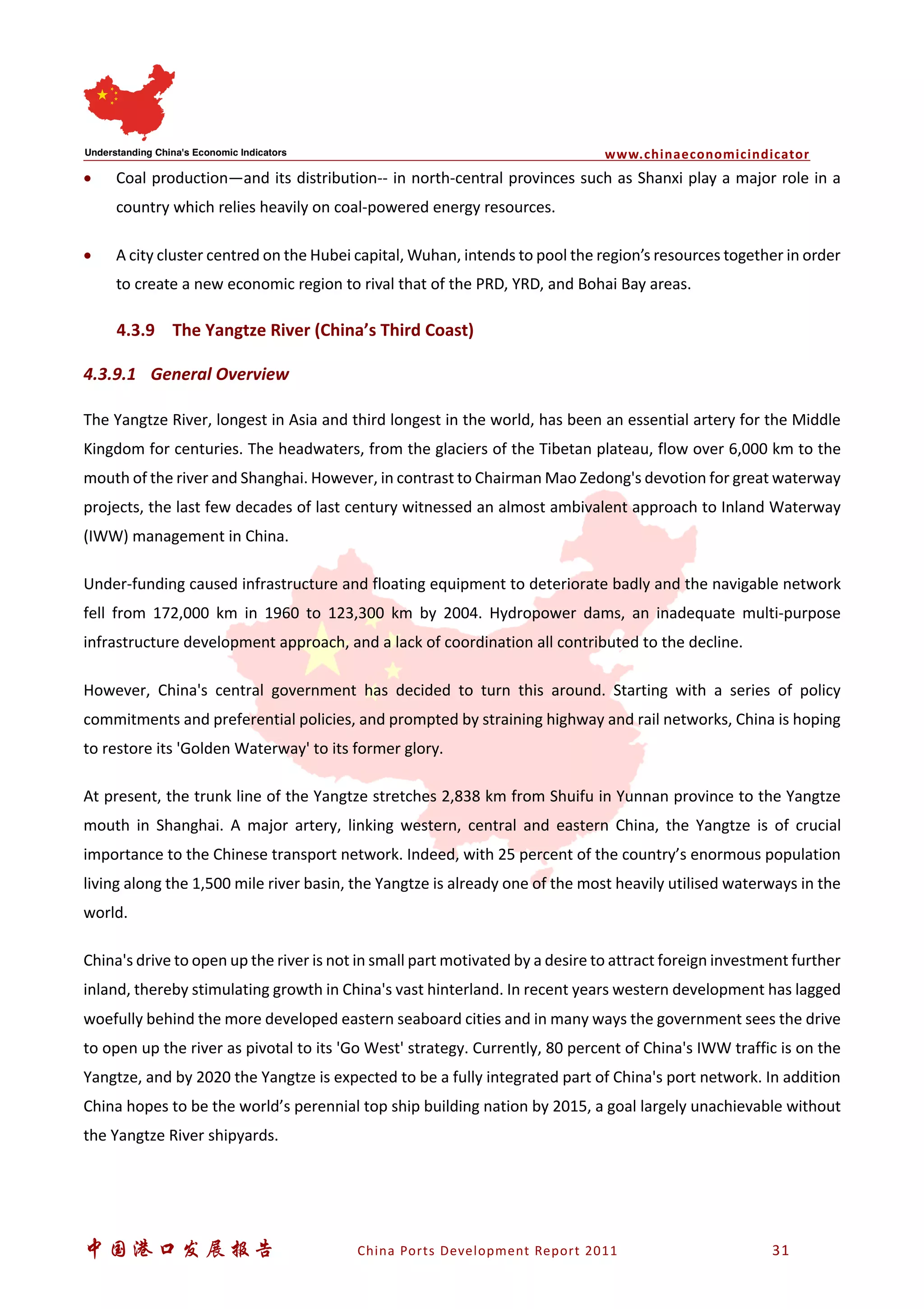 www.chinaeconomicindicator
中国港口发展报告 China Ports Development Report 2011 31
• Coal production—and its distribution-- in north-central provinces such as Shanxi play a major role in a
country which relies heavily on coal-powered energy resources.
• A city cluster centred on the Hubei capital, Wuhan, intends to pool the region’s resources together in order
to create a new economic region to rival that of the PRD, YRD, and Bohai Bay areas.
4.3.9 The Yangtze River (China’s Third Coast)
4.3.9.1 General Overview
The Yangtze River, longest in Asia and third longest in the world, has been an essential artery for the Middle
Kingdom for centuries. The headwaters, from the glaciers of the Tibetan plateau, flow over 6,000 km to the
mouth of the river and Shanghai. However, in contrast to Chairman Mao Zedong's devotion for great waterway
projects, the last few decades of last century witnessed an almost ambivalent approach to Inland Waterway
(IWW) management in China.
Under-funding caused infrastructure and floating equipment to deteriorate badly and the navigable network
fell from 172,000 km in 1960 to 123,300 km by 2004. Hydropower dams, an inadequate multi-purpose
infrastructure development approach, and a lack of coordination all contributed to the decline.
However, China's central government has decided to turn this around. Starting with a series of policy
commitments and preferential policies, and prompted by straining highway and rail networks, China is hoping
to restore its 'Golden Waterway' to its former glory.
At present, the trunk line of the Yangtze stretches 2,838 km from Shuifu in Yunnan province to the Yangtze
mouth in Shanghai. A major artery, linking western, central and eastern China, the Yangtze is of crucial
importance to the Chinese transport network. Indeed, with 25 percent of the country’s enormous population
living along the 1,500 mile river basin, the Yangtze is already one of the most heavily utilised waterways in the
world.
China's drive to open up the river is not in small part motivated by a desire to attract foreign investment further
inland, thereby stimulating growth in China's vast hinterland. In recent years western development has lagged
woefully behind the more developed eastern seaboard cities and in many ways the government sees the drive
to open up the river as pivotal to its 'Go West' strategy. Currently, 80 percent of China's IWW traffic is on the
Yangtze, and by 2020 the Yangtze is expected to be a fully integrated part of China's port network. In addition
China hopes to be the world’s perennial top ship building nation by 2015, a goal largely unachievable without
the Yangtze River shipyards.
 
