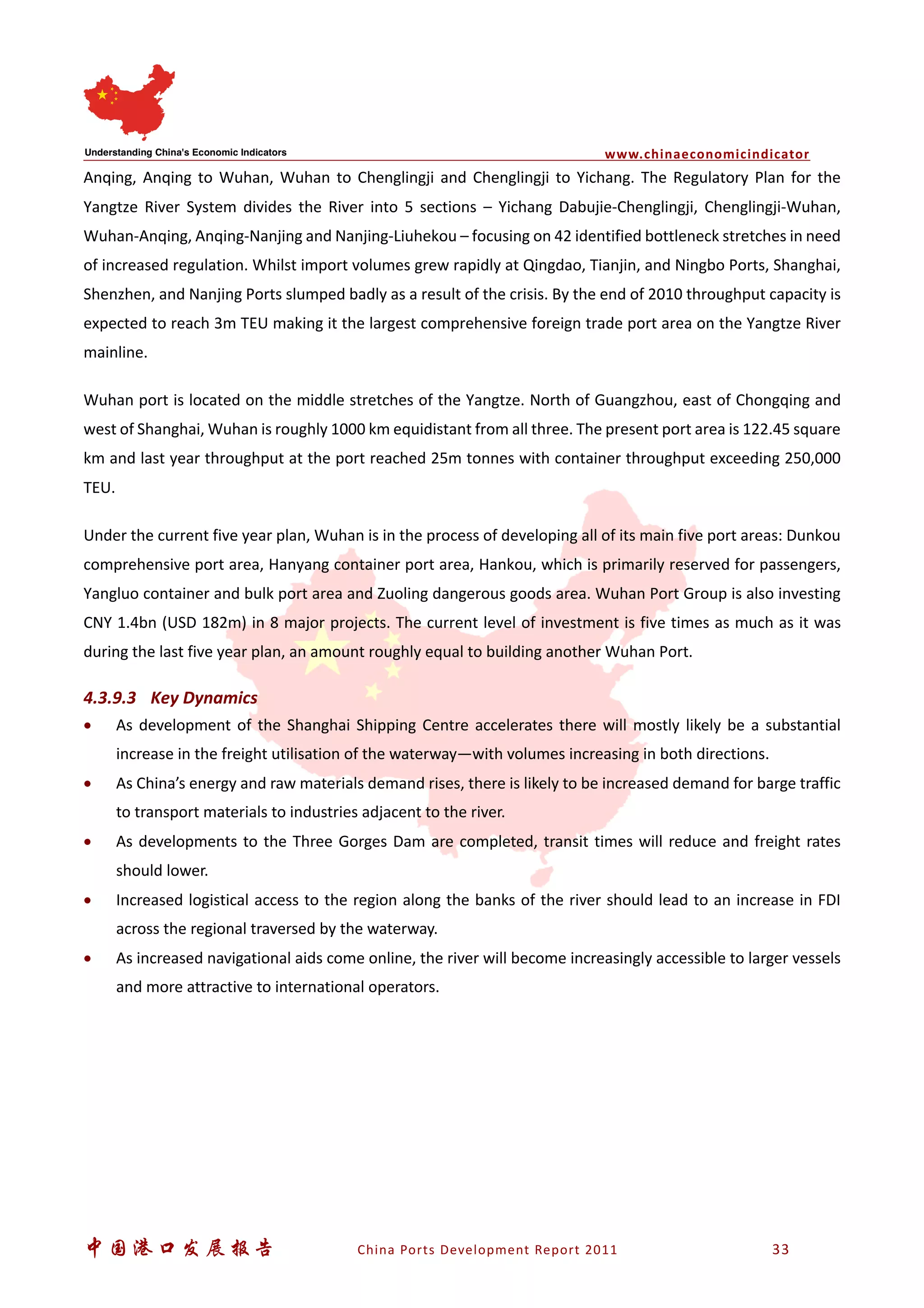 www.chinaeconomicindicator
中国港口发展报告 China Ports Development Report 2011 33
Anqing, Anqing to Wuhan, Wuhan to Chenglingji and Chenglingji to Yichang. The Regulatory Plan for the
Yangtze River System divides the River into 5 sections – Yichang Dabujie-Chenglingji, Chenglingji-Wuhan,
Wuhan-Anqing, Anqing-Nanjing and Nanjing-Liuhekou – focusing on 42 identified bottleneck stretches in need
of increased regulation. Whilst import volumes grew rapidly at Qingdao, Tianjin, and Ningbo Ports, Shanghai,
Shenzhen, and Nanjing Ports slumped badly as a result of the crisis. By the end of 2010 throughput capacity is
expected to reach 3m TEU making it the largest comprehensive foreign trade port area on the Yangtze River
mainline.
Wuhan port is located on the middle stretches of the Yangtze. North of Guangzhou, east of Chongqing and
west of Shanghai, Wuhan is roughly 1000 km equidistant from all three. The present port area is 122.45 square
km and last year throughput at the port reached 25m tonnes with container throughput exceeding 250,000
TEU.
Under the current five year plan, Wuhan is in the process of developing all of its main five port areas: Dunkou
comprehensive port area, Hanyang container port area, Hankou, which is primarily reserved for passengers,
Yangluo container and bulk port area and Zuoling dangerous goods area. Wuhan Port Group is also investing
CNY 1.4bn (USD 182m) in 8 major projects. The current level of investment is five times as much as it was
during the last five year plan, an amount roughly equal to building another Wuhan Port.
4.3.9.3 Key Dynamics
• As development of the Shanghai Shipping Centre accelerates there will mostly likely be a substantial
increase in the freight utilisation of the waterway—with volumes increasing in both directions.
• As China’s energy and raw materials demand rises, there is likely to be increased demand for barge traffic
to transport materials to industries adjacent to the river.
• As developments to the Three Gorges Dam are completed, transit times will reduce and freight rates
should lower.
• Increased logistical access to the region along the banks of the river should lead to an increase in FDI
across the regional traversed by the waterway.
• As increased navigational aids come online, the river will become increasingly accessible to larger vessels
and more attractive to international operators.
 