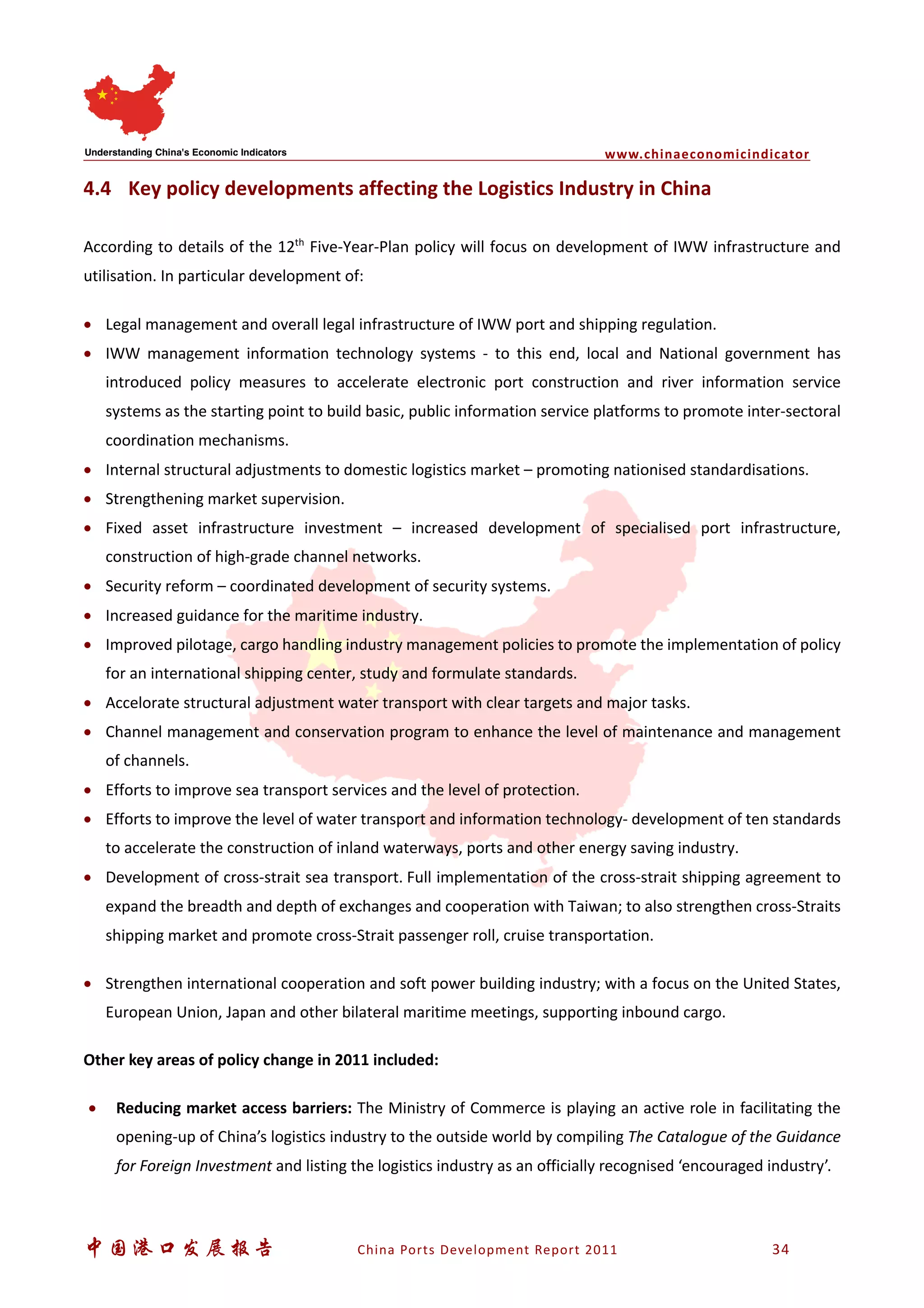 www.chinaeconomicindicator
中国港口发展报告 China Ports Development Report 2011 34
4.4 Key policy developments affecting the Logistics Industry in China
According to details of the 12th
Five-Year-Plan policy will focus on development of IWW infrastructure and
utilisation. In particular development of:
• Legal management and overall legal infrastructure of IWW port and shipping regulation.
• IWW management information technology systems - to this end, local and National government has
introduced policy measures to accelerate electronic port construction and river information service
systems as the starting point to build basic, public information service platforms to promote inter-sectoral
coordination mechanisms.
• Internal structural adjustments to domestic logistics market – promoting nationised standardisations.
• Strengthening market supervision.
• Fixed asset infrastructure investment – increased development of specialised port infrastructure,
construction of high-grade channel networks.
• Security reform – coordinated development of security systems.
• Increased guidance for the maritime industry.
• Improved pilotage, cargo handling industry management policies to promote the implementation of policy
for an international shipping center, study and formulate standards.
• Accelorate structural adjustment water transport with clear targets and major tasks.
• Channel management and conservation program to enhance the level of maintenance and management
of channels.
• Efforts to improve sea transport services and the level of protection.
• Efforts to improve the level of water transport and information technology- development of ten standards
to accelerate the construction of inland waterways, ports and other energy saving industry.
• Development of cross-strait sea transport. Full implementation of the cross-strait shipping agreement to
expand the breadth and depth of exchanges and cooperation with Taiwan; to also strengthen cross-Straits
shipping market and promote cross-Strait passenger roll, cruise transportation.
• Strengthen international cooperation and soft power building industry; with a focus on the United States,
European Union, Japan and other bilateral maritime meetings, supporting inbound cargo.
Other key areas of policy change in 2011 included:
• Reducing market access barriers: The Ministry of Commerce is playing an active role in facilitating the
opening-up of China’s logistics industry to the outside world by compiling The Catalogue of the Guidance
for Foreign Investment and listing the logistics industry as an officially recognised ‘encouraged industry’.
 