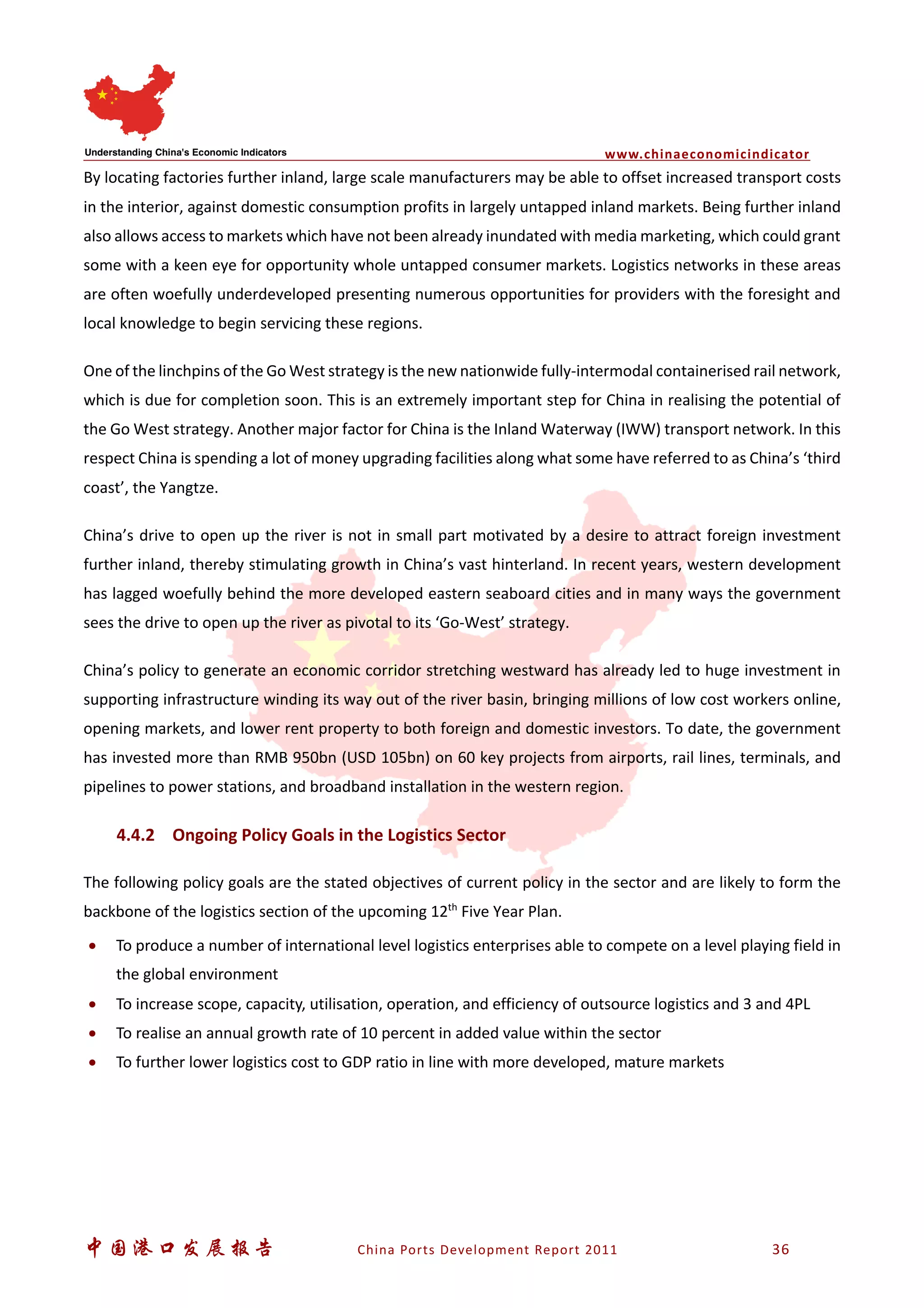 www.chinaeconomicindicator
中国港口发展报告 China Ports Development Report 2011 36
By locating factories further inland, large scale manufacturers may be able to offset increased transport costs
in the interior, against domestic consumption profits in largely untapped inland markets. Being further inland
also allows access to markets which have not been already inundated with media marketing, which could grant
some with a keen eye for opportunity whole untapped consumer markets. Logistics networks in these areas
are often woefully underdeveloped presenting numerous opportunities for providers with the foresight and
local knowledge to begin servicing these regions.
One of the linchpins of the Go West strategy is the new nationwide fully-intermodal containerised rail network,
which is due for completion soon. This is an extremely important step for China in realising the potential of
the Go West strategy. Another major factor for China is the Inland Waterway (IWW) transport network. In this
respect China is spending a lot of money upgrading facilities along what some have referred to as China’s ‘third
coast’, the Yangtze.
China’s drive to open up the river is not in small part motivated by a desire to attract foreign investment
further inland, thereby stimulating growth in China’s vast hinterland. In recent years, western development
has lagged woefully behind the more developed eastern seaboard cities and in many ways the government
sees the drive to open up the river as pivotal to its ‘Go-West’ strategy.
China’s policy to generate an economic corridor stretching westward has already led to huge investment in
supporting infrastructure winding its way out of the river basin, bringing millions of low cost workers online,
opening markets, and lower rent property to both foreign and domestic investors. To date, the government
has invested more than RMB 950bn (USD 105bn) on 60 key projects from airports, rail lines, terminals, and
pipelines to power stations, and broadband installation in the western region.
4.4.2 Ongoing Policy Goals in the Logistics Sector
The following policy goals are the stated objectives of current policy in the sector and are likely to form the
backbone of the logistics section of the upcoming 12th
Five Year Plan.
• To produce a number of international level logistics enterprises able to compete on a level playing field in
the global environment
• To increase scope, capacity, utilisation, operation, and efficiency of outsource logistics and 3 and 4PL
• To realise an annual growth rate of 10 percent in added value within the sector
• To further lower logistics cost to GDP ratio in line with more developed, mature markets
 