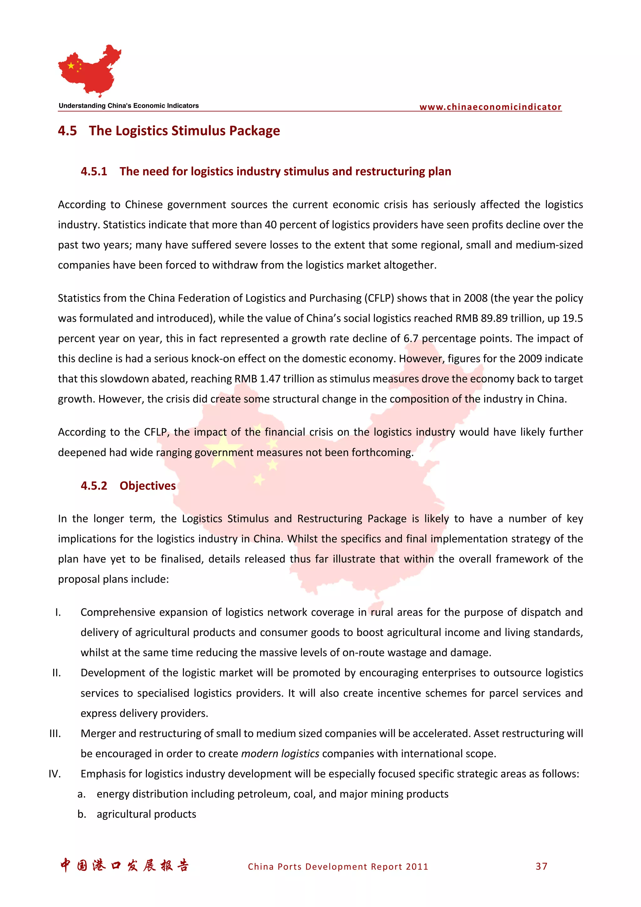 www.chinaeconomicindicator
中国港口发展报告 China Ports Development Report 2011 37
4.5 The Logistics Stimulus Package
4.5.1 The need for logistics industry stimulus and restructuring plan
According to Chinese government sources the current economic crisis has seriously affected the logistics
industry. Statistics indicate that more than 40 percent of logistics providers have seen profits decline over the
past two years; many have suffered severe losses to the extent that some regional, small and medium-sized
companies have been forced to withdraw from the logistics market altogether.
Statistics from the China Federation of Logistics and Purchasing (CFLP) shows that in 2008 (the year the policy
was formulated and introduced), while the value of China’s social logistics reached RMB 89.89 trillion, up 19.5
percent year on year, this in fact represented a growth rate decline of 6.7 percentage points. The impact of
this decline is had a serious knock-on effect on the domestic economy. However, figures for the 2009 indicate
that this slowdown abated, reaching RMB 1.47 trillion as stimulus measures drove the economy back to target
growth. However, the crisis did create some structural change in the composition of the industry in China.
According to the CFLP, the impact of the financial crisis on the logistics industry would have likely further
deepened had wide ranging government measures not been forthcoming.
4.5.2 Objectives
In the longer term, the Logistics Stimulus and Restructuring Package is likely to have a number of key
implications for the logistics industry in China. Whilst the specifics and final implementation strategy of the
plan have yet to be finalised, details released thus far illustrate that within the overall framework of the
proposal plans include:
I. Comprehensive expansion of logistics network coverage in rural areas for the purpose of dispatch and
delivery of agricultural products and consumer goods to boost agricultural income and living standards,
whilst at the same time reducing the massive levels of on-route wastage and damage.
II. Development of the logistic market will be promoted by encouraging enterprises to outsource logistics
services to specialised logistics providers. It will also create incentive schemes for parcel services and
express delivery providers.
III. Merger and restructuring of small to medium sized companies will be accelerated. Asset restructuring will
be encouraged in order to create modern logistics companies with international scope.
IV. Emphasis for logistics industry development will be especially focused specific strategic areas as follows:
a. energy distribution including petroleum, coal, and major mining products
b. agricultural products
 