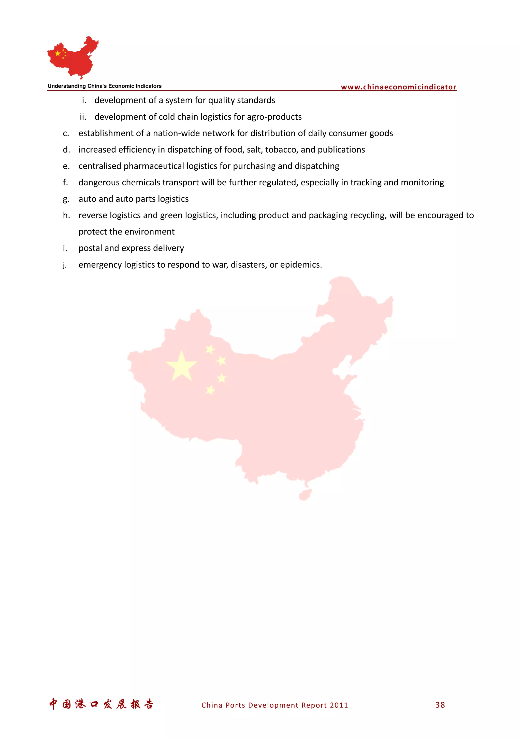www.chinaeconomicindicator
中国港口发展报告 China Ports Development Report 2011 38
i. development of a system for quality standards
ii. development of cold chain logistics for agro-products
c. establishment of a nation-wide network for distribution of daily consumer goods
d. increased efficiency in dispatching of food, salt, tobacco, and publications
e. centralised pharmaceutical logistics for purchasing and dispatching
f. dangerous chemicals transport will be further regulated, especially in tracking and monitoring
g. auto and auto parts logistics
h. reverse logistics and green logistics, including product and packaging recycling, will be encouraged to
protect the environment
i. postal and express delivery
j. emergency logistics to respond to war, disasters, or epidemics.
 