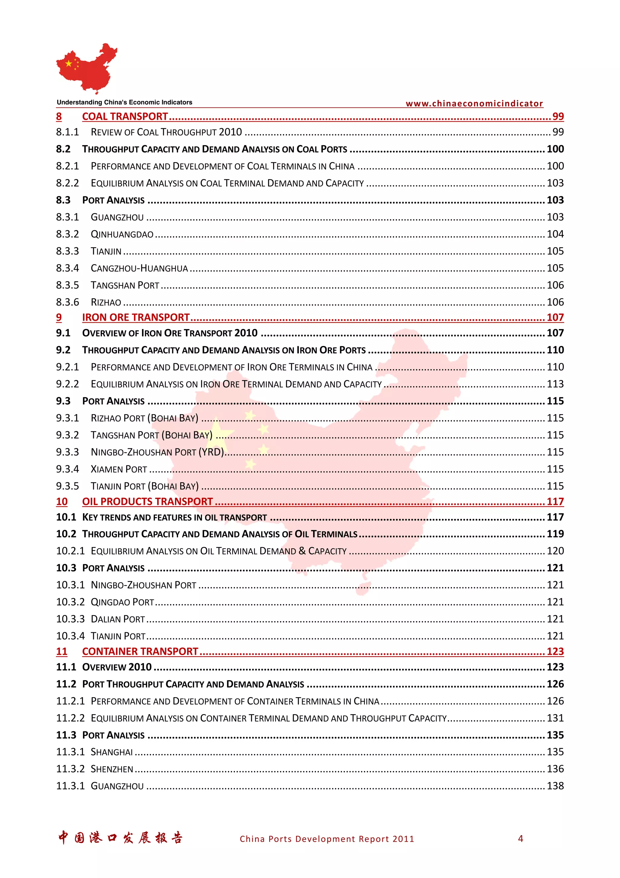 www.chinaeconomicindicator
中国港口发展报告 China Ports Development Report 2011 4
8 COAL TRANSPORT.............................................................................................................................99
8.1.1 REVIEW OF COAL THROUGHPUT 2010 ..........................................................................................................99
8.2 THROUGHPUT CAPACITY AND DEMAND ANALYSIS ON COAL PORTS ................................................................100
8.2.1 PERFORMANCE AND DEVELOPMENT OF COAL TERMINALS IN CHINA .................................................................100
8.2.2 EQUILIBRIUM ANALYSIS ON COAL TERMINAL DEMAND AND CAPACITY ..............................................................103
8.3 PORT ANALYSIS ..................................................................................................................................103
8.3.1 GUANGZHOU ..........................................................................................................................................103
8.3.2 QINHUANGDAO.......................................................................................................................................104
8.3.3 TIANJIN..................................................................................................................................................105
8.3.4 CANGZHOU-HUANGHUA...........................................................................................................................105
8.3.5 TANGSHAN PORT.....................................................................................................................................106
8.3.6 RIZHAO ..................................................................................................................................................106
9 IRON ORE TRANSPORT....................................................................................................................107
9.1 OVERVIEW OF IRON ORE TRANSPORT 2010 .............................................................................................107
9.2 THROUGHPUT CAPACITY AND DEMAND ANALYSIS ON IRON ORE PORTS ..........................................................110
9.2.1 PERFORMANCE AND DEVELOPMENT OF IRON ORE TERMINALS IN CHINA ...........................................................110
9.2.2 EQUILIBRIUM ANALYSIS ON IRON ORE TERMINAL DEMAND AND CAPACITY ........................................................113
9.3 PORT ANALYSIS ..................................................................................................................................115
9.3.1 RIZHAO PORT (BOHAI BAY) .......................................................................................................................115
9.3.2 TANGSHAN PORT (BOHAI BAY) ..................................................................................................................115
9.3.3 NINGBO-ZHOUSHAN PORT (YRD)...............................................................................................................115
9.3.4 XIAMEN PORT .........................................................................................................................................115
9.3.5 TIANJIN PORT (BOHAI BAY) .......................................................................................................................115
10 OIL PRODUCTS TRANSPORT............................................................................................................117
10.1 KEY TRENDS AND FEATURES IN OIL TRANSPORT ..........................................................................................117
10.2 THROUGHPUT CAPACITY AND DEMAND ANALYSIS OF OIL TERMINALS.............................................................119
10.2.1 EQUILIBRIUM ANALYSIS ON OIL TERMINAL DEMAND & CAPACITY ....................................................................120
10.3 PORT ANALYSIS ..................................................................................................................................121
10.3.1 NINGBO-ZHOUSHAN PORT ........................................................................................................................121
10.3.2 QINGDAO PORT.......................................................................................................................................121
10.3.3 DALIAN PORT..........................................................................................................................................121
10.3.4 TIANJIN PORT..........................................................................................................................................121
11 CONTAINER TRANSPORT.................................................................................................................123
11.1 OVERVIEW 2010 ................................................................................................................................123
11.2 PORT THROUGHPUT CAPACITY AND DEMAND ANALYSIS ..............................................................................126
11.2.1 PERFORMANCE AND DEVELOPMENT OF CONTAINER TERMINALS IN CHINA.........................................................126
11.2.2 EQUILIBRIUM ANALYSIS ON CONTAINER TERMINAL DEMAND AND THROUGHPUT CAPACITY..................................131
11.3 PORT ANALYSIS ..................................................................................................................................135
11.3.1 SHANGHAI ..............................................................................................................................................135
11.3.2 SHENZHEN..............................................................................................................................................136
11.3.1 GUANGZHOU ..........................................................................................................................................138
 