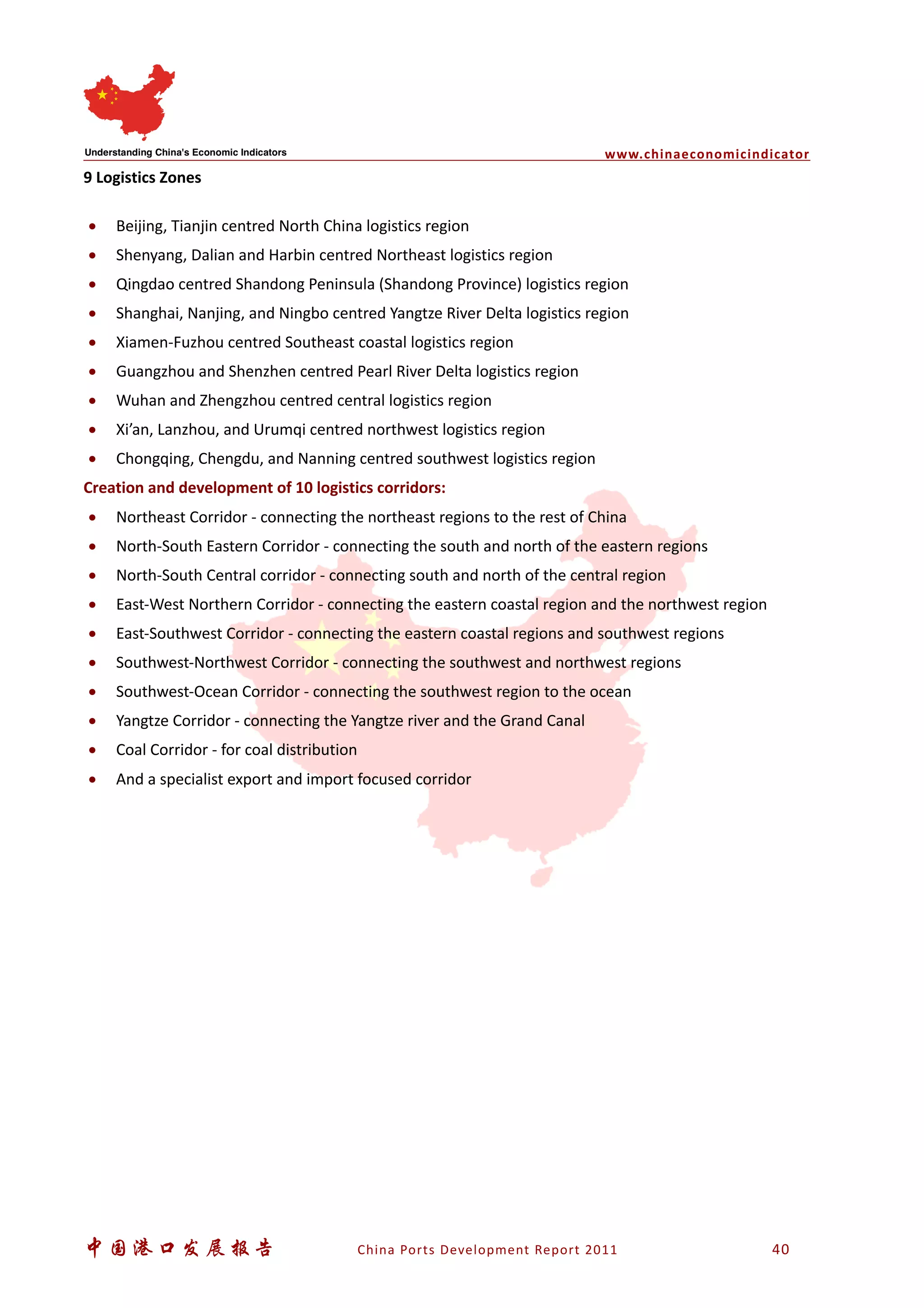 www.chinaeconomicindicator
中国港口发展报告 China Ports Development Report 2011 40
9 Logistics Zones
• Beijing, Tianjin centred North China logistics region
• Shenyang, Dalian and Harbin centred Northeast logistics region
• Qingdao centred Shandong Peninsula (Shandong Province) logistics region
• Shanghai, Nanjing, and Ningbo centred Yangtze River Delta logistics region
• Xiamen-Fuzhou centred Southeast coastal logistics region
• Guangzhou and Shenzhen centred Pearl River Delta logistics region
• Wuhan and Zhengzhou centred central logistics region
• Xi’an, Lanzhou, and Urumqi centred northwest logistics region
• Chongqing, Chengdu, and Nanning centred southwest logistics region
Creation and development of 10 logistics corridors:
• Northeast Corridor - connecting the northeast regions to the rest of China
• North-South Eastern Corridor - connecting the south and north of the eastern regions
• North-South Central corridor - connecting south and north of the central region
• East-West Northern Corridor - connecting the eastern coastal region and the northwest region
• East-Southwest Corridor - connecting the eastern coastal regions and southwest regions
• Southwest-Northwest Corridor - connecting the southwest and northwest regions
• Southwest-Ocean Corridor - connecting the southwest region to the ocean
• Yangtze Corridor - connecting the Yangtze river and the Grand Canal
• Coal Corridor - for coal distribution
• And a specialist export and import focused corridor
 