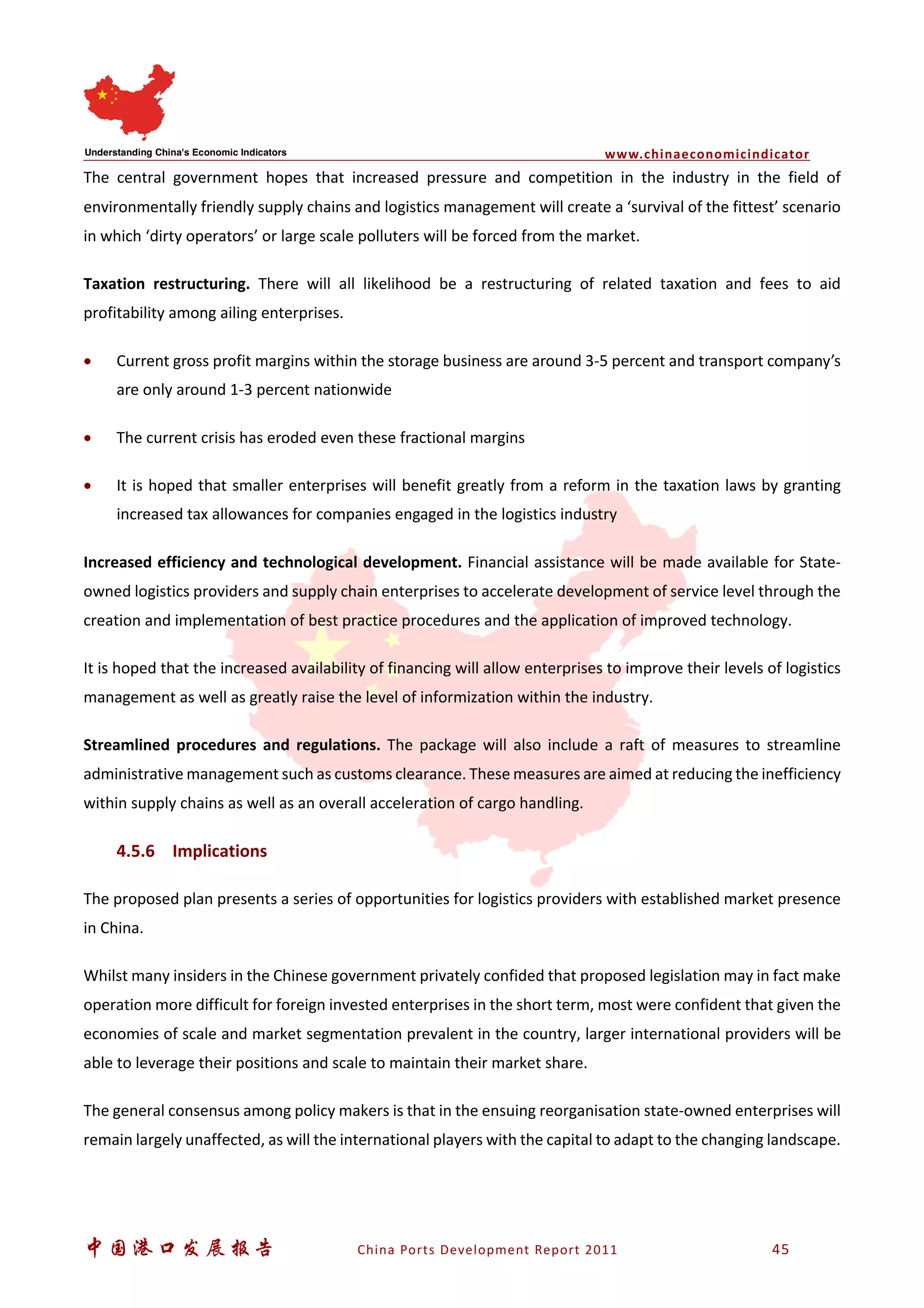 www.chinaeconomicindicator
中国港口发展报告 China Ports Development Report 2011 45
The central government hopes that increased pressure and competition in the industry in the field of
environmentally friendly supply chains and logistics management will create a ‘survival of the fittest’ scenario
in which ‘dirty operators’ or large scale polluters will be forced from the market.
Taxation restructuring. There will all likelihood be a restructuring of related taxation and fees to aid
profitability among ailing enterprises.
• Current gross profit margins within the storage business are around 3-5 percent and transport company’s
are only around 1-3 percent nationwide
• The current crisis has eroded even these fractional margins
• It is hoped that smaller enterprises will benefit greatly from a reform in the taxation laws by granting
increased tax allowances for companies engaged in the logistics industry
Increased efficiency and technological development. Financial assistance will be made available for State-
owned logistics providers and supply chain enterprises to accelerate development of service level through the
creation and implementation of best practice procedures and the application of improved technology.
It is hoped that the increased availability of financing will allow enterprises to improve their levels of logistics
management as well as greatly raise the level of informization within the industry.
Streamlined procedures and regulations. The package will also include a raft of measures to streamline
administrative management such as customs clearance. These measures are aimed at reducing the inefficiency
within supply chains as well as an overall acceleration of cargo handling.
4.5.6 Implications
The proposed plan presents a series of opportunities for logistics providers with established market presence
in China.
Whilst many insiders in the Chinese government privately confided that proposed legislation may in fact make
operation more difficult for foreign invested enterprises in the short term, most were confident that given the
economies of scale and market segmentation prevalent in the country, larger international providers will be
able to leverage their positions and scale to maintain their market share.
The general consensus among policy makers is that in the ensuing reorganisation state-owned enterprises will
remain largely unaffected, as will the international players with the capital to adapt to the changing landscape.
 