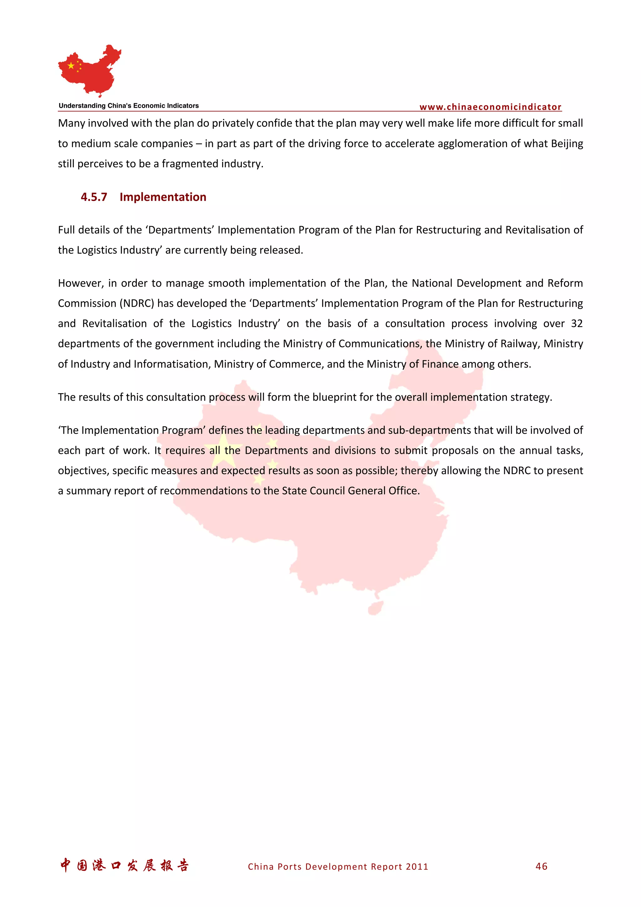www.chinaeconomicindicator
中国港口发展报告 China Ports Development Report 2011 46
Many involved with the plan do privately confide that the plan may very well make life more difficult for small
to medium scale companies – in part as part of the driving force to accelerate agglomeration of what Beijing
still perceives to be a fragmented industry.
4.5.7 Implementation
Full details of the ‘Departments’ Implementation Program of the Plan for Restructuring and Revitalisation of
the Logistics Industry’ are currently being released.
However, in order to manage smooth implementation of the Plan, the National Development and Reform
Commission (NDRC) has developed the ‘Departments’ Implementation Program of the Plan for Restructuring
and Revitalisation of the Logistics Industry’ on the basis of a consultation process involving over 32
departments of the government including the Ministry of Communications, the Ministry of Railway, Ministry
of Industry and Informatisation, Ministry of Commerce, and the Ministry of Finance among others.
The results of this consultation process will form the blueprint for the overall implementation strategy.
‘The Implementation Program’ defines the leading departments and sub-departments that will be involved of
each part of work. It requires all the Departments and divisions to submit proposals on the annual tasks,
objectives, specific measures and expected results as soon as possible; thereby allowing the NDRC to present
a summary report of recommendations to the State Council General Office.
 