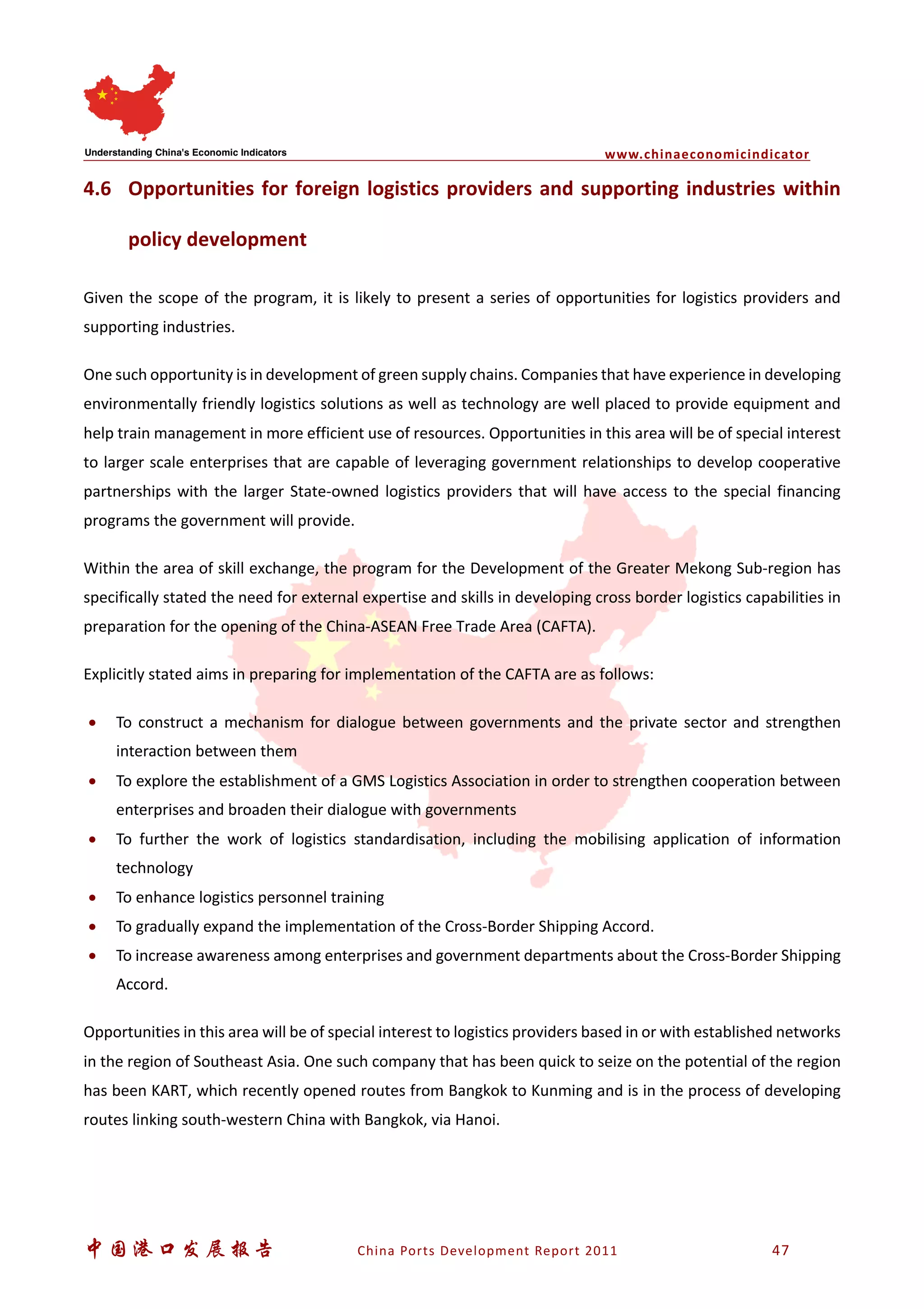 www.chinaeconomicindicator
中国港口发展报告 China Ports Development Report 2011 47
4.6 Opportunities for foreign logistics providers and supporting industries within
policy development
Given the scope of the program, it is likely to present a series of opportunities for logistics providers and
supporting industries.
One such opportunity is in development of green supply chains. Companies that have experience in developing
environmentally friendly logistics solutions as well as technology are well placed to provide equipment and
help train management in more efficient use of resources. Opportunities in this area will be of special interest
to larger scale enterprises that are capable of leveraging government relationships to develop cooperative
partnerships with the larger State-owned logistics providers that will have access to the special financing
programs the government will provide.
Within the area of skill exchange, the program for the Development of the Greater Mekong Sub-region has
specifically stated the need for external expertise and skills in developing cross border logistics capabilities in
preparation for the opening of the China-ASEAN Free Trade Area (CAFTA).
Explicitly stated aims in preparing for implementation of the CAFTA are as follows:
• To construct a mechanism for dialogue between governments and the private sector and strengthen
interaction between them
• To explore the establishment of a GMS Logistics Association in order to strengthen cooperation between
enterprises and broaden their dialogue with governments
• To further the work of logistics standardisation, including the mobilising application of information
technology
• To enhance logistics personnel training
• To gradually expand the implementation of the Cross-Border Shipping Accord.
• To increase awareness among enterprises and government departments about the Cross-Border Shipping
Accord.
Opportunities in this area will be of special interest to logistics providers based in or with established networks
in the region of Southeast Asia. One such company that has been quick to seize on the potential of the region
has been KART, which recently opened routes from Bangkok to Kunming and is in the process of developing
routes linking south-western China with Bangkok, via Hanoi.
 