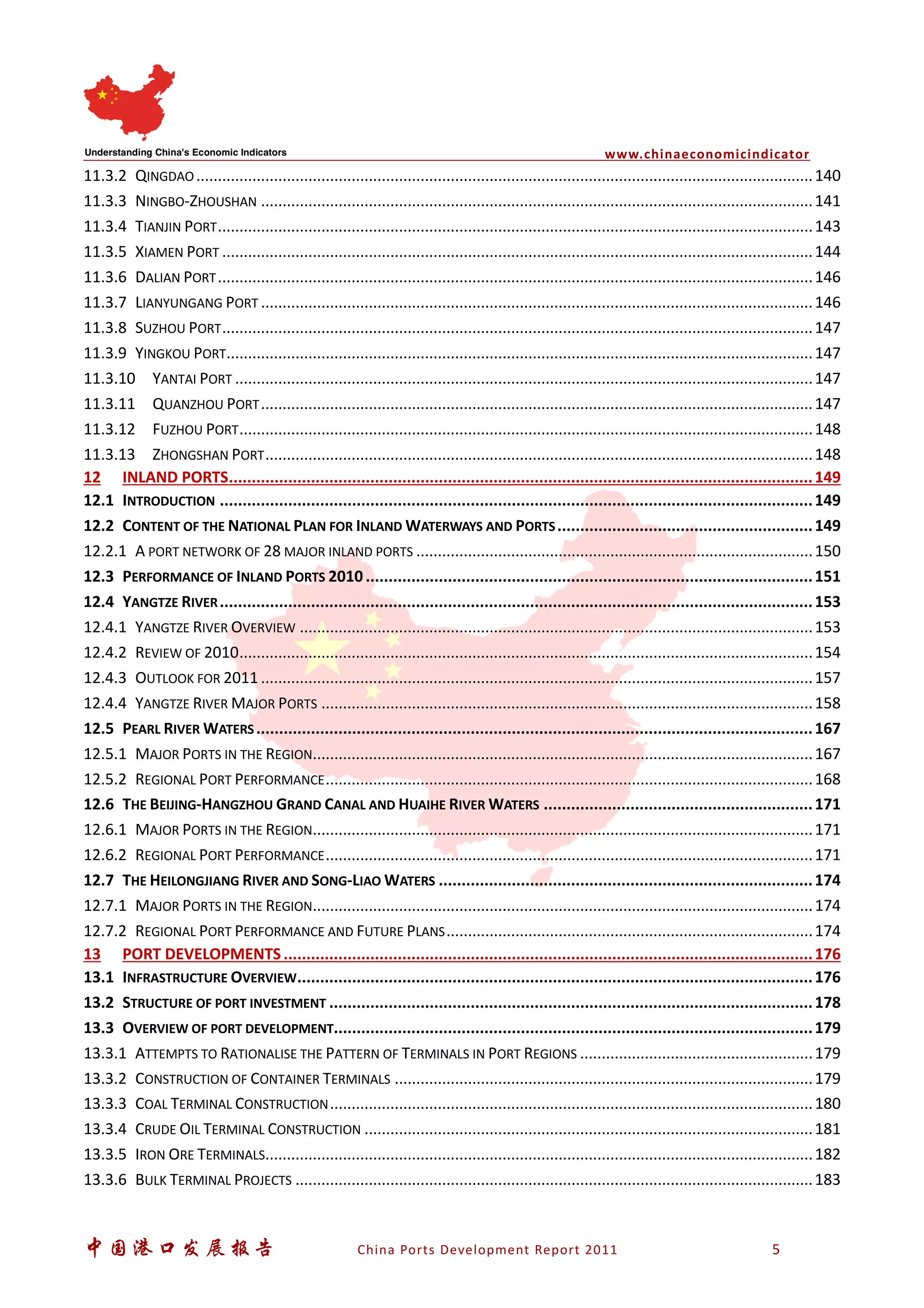 www.chinaeconomicindicator
中国港口发展报告 China Ports Development Report 2011 5
11.3.2 QINGDAO...............................................................................................................................................140
11.3.3 NINGBO-ZHOUSHAN ................................................................................................................................141
11.3.4 TIANJIN PORT..........................................................................................................................................143
11.3.5 XIAMEN PORT .........................................................................................................................................144
11.3.6 DALIAN PORT..........................................................................................................................................146
11.3.7 LIANYUNGANG PORT ................................................................................................................................146
11.3.8 SUZHOU PORT.........................................................................................................................................147
11.3.9 YINGKOU PORT........................................................................................................................................147
11.3.10 YANTAI PORT ......................................................................................................................................147
11.3.11 QUANZHOU PORT................................................................................................................................147
11.3.12 FUZHOU PORT.....................................................................................................................................148
11.3.13 ZHONGSHAN PORT...............................................................................................................................148
12 INLAND PORTS................................................................................................................................149
12.1 INTRODUCTION ..................................................................................................................................149
12.2 CONTENT OF THE NATIONAL PLAN FOR INLAND WATERWAYS AND PORTS........................................................149
12.2.1 A PORT NETWORK OF 28 MAJOR INLAND PORTS ............................................................................................150
12.3 PERFORMANCE OF INLAND PORTS 2010..................................................................................................151
12.4 YANGTZE RIVER..................................................................................................................................153
12.4.1 YANGTZE RIVER OVERVIEW .......................................................................................................................153
12.4.2 REVIEW OF 2010.....................................................................................................................................154
12.4.3 OUTLOOK FOR 2011 ................................................................................................................................157
12.4.4 YANGTZE RIVER MAJOR PORTS ..................................................................................................................158
12.5 PEARL RIVER WATERS..........................................................................................................................167
12.5.1 MAJOR PORTS IN THE REGION....................................................................................................................167
12.5.2 REGIONAL PORT PERFORMANCE.................................................................................................................168
12.6 THE BEIJING-HANGZHOU GRAND CANAL AND HUAIHE RIVER WATERS ...........................................................171
12.6.1 MAJOR PORTS IN THE REGION....................................................................................................................171
12.6.2 REGIONAL PORT PERFORMANCE.................................................................................................................171
12.7 THE HEILONGJIANG RIVER AND SONG-LIAO WATERS ..................................................................................174
12.7.1 MAJOR PORTS IN THE REGION....................................................................................................................174
12.7.2 REGIONAL PORT PERFORMANCE AND FUTURE PLANS.....................................................................................174
13 PORT DEVELOPMENTS....................................................................................................................176
13.1 INFRASTRUCTURE OVERVIEW.................................................................................................................176
13.2 STRUCTURE OF PORT INVESTMENT ..........................................................................................................178
13.3 OVERVIEW OF PORT DEVELOPMENT.........................................................................................................179
13.3.1 ATTEMPTS TO RATIONALISE THE PATTERN OF TERMINALS IN PORT REGIONS ......................................................179
13.3.2 CONSTRUCTION OF CONTAINER TERMINALS .................................................................................................179
13.3.3 COAL TERMINAL CONSTRUCTION................................................................................................................180
13.3.4 CRUDE OIL TERMINAL CONSTRUCTION ........................................................................................................181
13.3.5 IRON ORE TERMINALS...............................................................................................................................182
13.3.6 BULK TERMINAL PROJECTS ........................................................................................................................183
 