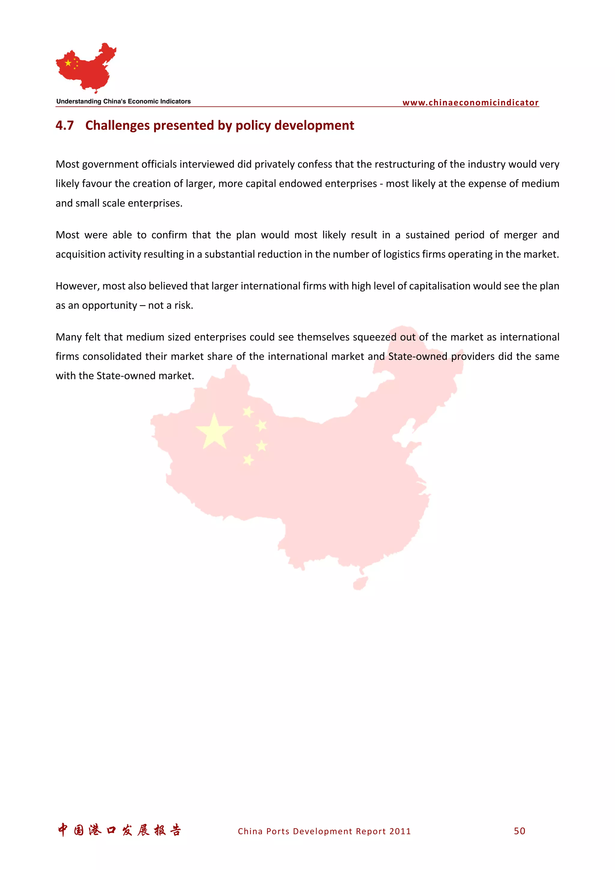 www.chinaeconomicindicator
中国港口发展报告 China Ports Development Report 2011 50
4.7 Challenges presented by policy development
Most government officials interviewed did privately confess that the restructuring of the industry would very
likely favour the creation of larger, more capital endowed enterprises - most likely at the expense of medium
and small scale enterprises.
Most were able to confirm that the plan would most likely result in a sustained period of merger and
acquisition activity resulting in a substantial reduction in the number of logistics firms operating in the market.
However, most also believed that larger international firms with high level of capitalisation would see the plan
as an opportunity – not a risk.
Many felt that medium sized enterprises could see themselves squeezed out of the market as international
firms consolidated their market share of the international market and State-owned providers did the same
with the State-owned market.
 