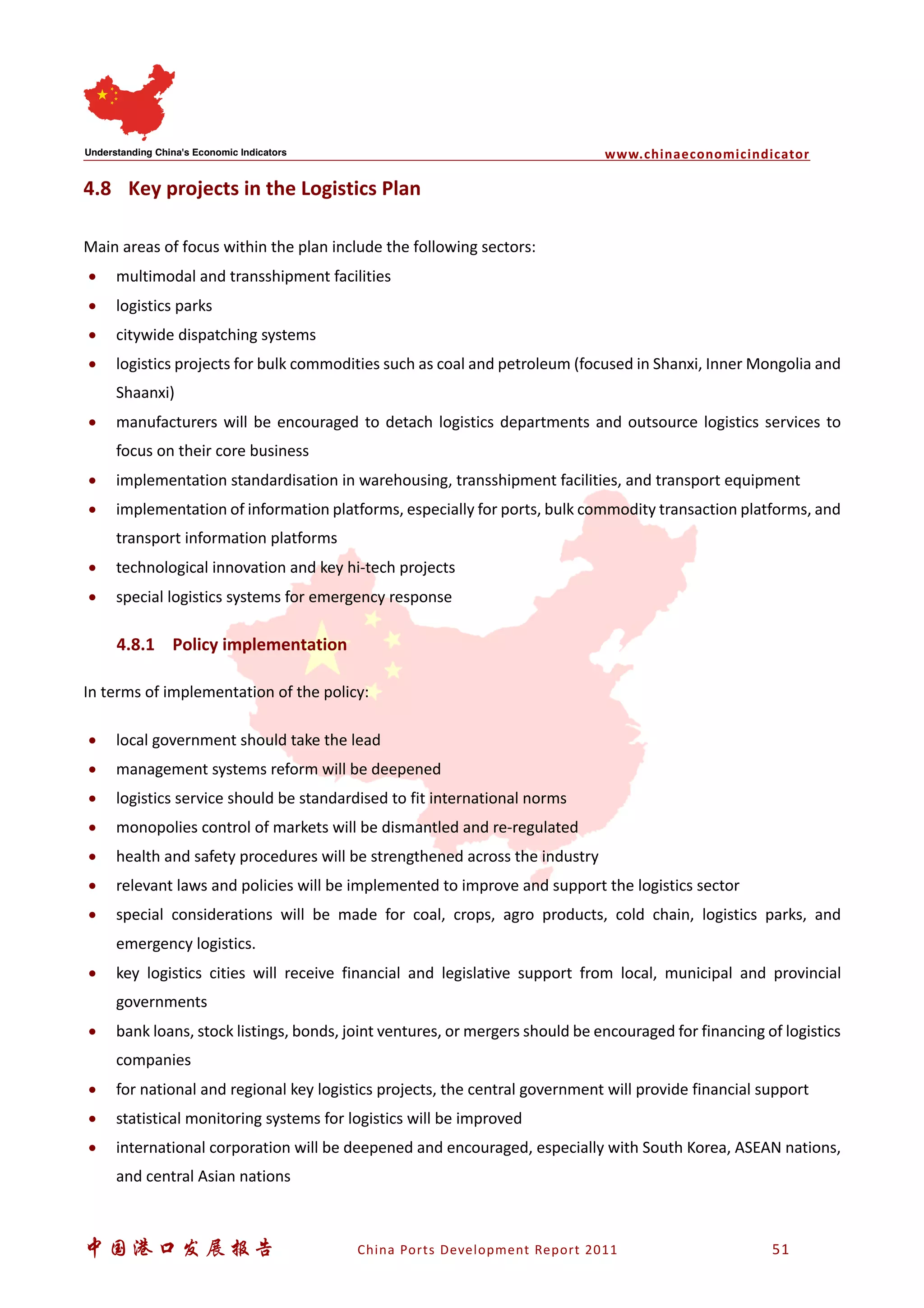 www.chinaeconomicindicator
中国港口发展报告 China Ports Development Report 2011 51
4.8 Key projects in the Logistics Plan
Main areas of focus within the plan include the following sectors:
• multimodal and transshipment facilities
• logistics parks
• citywide dispatching systems
• logistics projects for bulk commodities such as coal and petroleum (focused in Shanxi, Inner Mongolia and
Shaanxi)
• manufacturers will be encouraged to detach logistics departments and outsource logistics services to
focus on their core business
• implementation standardisation in warehousing, transshipment facilities, and transport equipment
• implementation of information platforms, especially for ports, bulk commodity transaction platforms, and
transport information platforms
• technological innovation and key hi-tech projects
• special logistics systems for emergency response
4.8.1 Policy implementation
In terms of implementation of the policy:
• local government should take the lead
• management systems reform will be deepened
• logistics service should be standardised to fit international norms
• monopolies control of markets will be dismantled and re-regulated
• health and safety procedures will be strengthened across the industry
• relevant laws and policies will be implemented to improve and support the logistics sector
• special considerations will be made for coal, crops, agro products, cold chain, logistics parks, and
emergency logistics.
• key logistics cities will receive financial and legislative support from local, municipal and provincial
governments
• bank loans, stock listings, bonds, joint ventures, or mergers should be encouraged for financing of logistics
companies
• for national and regional key logistics projects, the central government will provide financial support
• statistical monitoring systems for logistics will be improved
• international corporation will be deepened and encouraged, especially with South Korea, ASEAN nations,
and central Asian nations
 