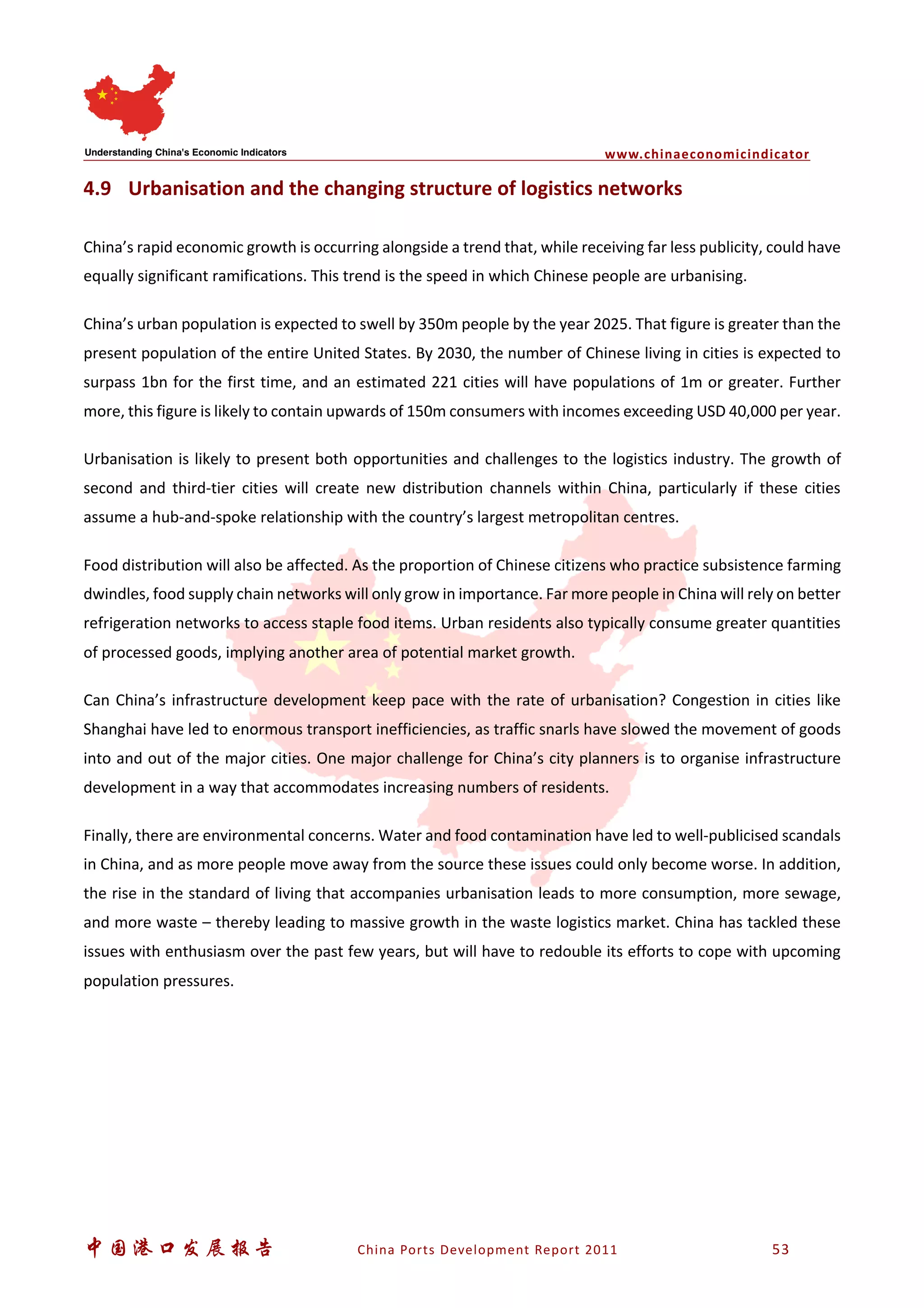 www.chinaeconomicindicator
中国港口发展报告 China Ports Development Report 2011 53
4.9 Urbanisation and the changing structure of logistics networks
China’s rapid economic growth is occurring alongside a trend that, while receiving far less publicity, could have
equally significant ramifications. This trend is the speed in which Chinese people are urbanising.
China’s urban population is expected to swell by 350m people by the year 2025. That figure is greater than the
present population of the entire United States. By 2030, the number of Chinese living in cities is expected to
surpass 1bn for the first time, and an estimated 221 cities will have populations of 1m or greater. Further
more, this figure is likely to contain upwards of 150m consumers with incomes exceeding USD 40,000 per year.
Urbanisation is likely to present both opportunities and challenges to the logistics industry. The growth of
second and third-tier cities will create new distribution channels within China, particularly if these cities
assume a hub-and-spoke relationship with the country’s largest metropolitan centres.
Food distribution will also be affected. As the proportion of Chinese citizens who practice subsistence farming
dwindles, food supply chain networks will only grow in importance. Far more people in China will rely on better
refrigeration networks to access staple food items. Urban residents also typically consume greater quantities
of processed goods, implying another area of potential market growth.
Can China’s infrastructure development keep pace with the rate of urbanisation? Congestion in cities like
Shanghai have led to enormous transport inefficiencies, as traffic snarls have slowed the movement of goods
into and out of the major cities. One major challenge for China’s city planners is to organise infrastructure
development in a way that accommodates increasing numbers of residents.
Finally, there are environmental concerns. Water and food contamination have led to well-publicised scandals
in China, and as more people move away from the source these issues could only become worse. In addition,
the rise in the standard of living that accompanies urbanisation leads to more consumption, more sewage,
and more waste – thereby leading to massive growth in the waste logistics market. China has tackled these
issues with enthusiasm over the past few years, but will have to redouble its efforts to cope with upcoming
population pressures.
 